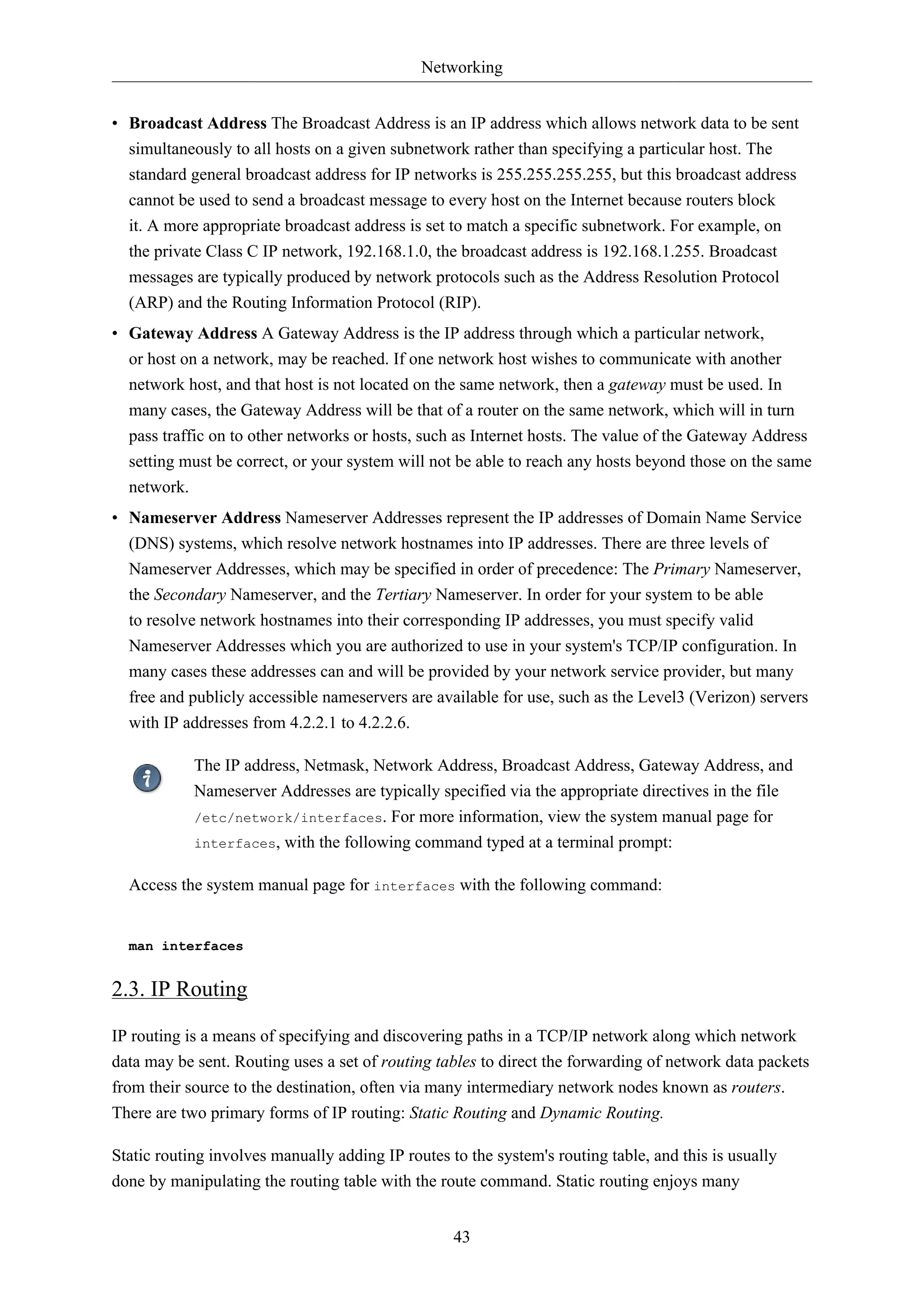 Networking
• Broadcast Address The Broadcast Address is an IP address which allows network data to be sent
simultaneously to all hosts on a given subnetwork rather than specifying a particular host. The
standard general broadcast address for IP networks is 255.255.255.255, but this broadcast address
cannot be used to send a broadcast message to every host on the Internet because routers block
it. A more appropriate broadcast address is set to match a specific subnetwork. For example, on
the private Class C IP network, 192.168.1.0, the broadcast address is 192.168.1.255. Broadcast
messages are typically produced by network protocols such as the Address Resolution Protocol
(ARP) and the Routing Information Protocol (RIP).
• Gateway Address A Gateway Address is the IP address through which a particular network,
or host on a network, may be reached. If one network host wishes to communicate with another
network host, and that host is not located on the same network, then a gateway must be used. In
many cases, the Gateway Address will be that of a router on the same network, which will in turn
pass traffic on to other networks or hosts, such as Internet hosts. The value of the Gateway Address
setting must be correct, or your system will not be able to reach any hosts beyond those on the same
network.
• Nameserver Address Nameserver Addresses represent the IP addresses of Domain Name Service
(DNS) systems, which resolve network hostnames into IP addresses. There are three levels of
Nameserver Addresses, which may be specified in order of precedence: The Primary Nameserver,
the Secondary Nameserver, and the Tertiary Nameserver. In order for your system to be able
to resolve network hostnames into their corresponding IP addresses, you must specify valid
Nameserver Addresses which you are authorized to use in your system's TCP/IP configuration. In
many cases these addresses can and will be provided by your network service provider, but many
free and publicly accessible nameservers are available for use, such as the Level3 (Verizon) servers
with IP addresses from 4.2.2.1 to 4.2.2.6.
The IP address, Netmask, Network Address, Broadcast Address, Gateway Address, and
Nameserver Addresses are typically specified via the appropriate directives in the file
/etc/network/interfaces. For more information, view the system manual page for
interfaces, with the following command typed at a terminal prompt:
Access the system manual page for interfaces with the following command:

man interfaces

2.3. IP Routing
IP routing is a means of specifying and discovering paths in a TCP/IP network along which network
data may be sent. Routing uses a set of routing tables to direct the forwarding of network data packets
from their source to the destination, often via many intermediary network nodes known as routers.
There are two primary forms of IP routing: Static Routing and Dynamic Routing.
Static routing involves manually adding IP routes to the system's routing table, and this is usually
done by manipulating the routing table with the route command. Static routing enjoys many
43

 
