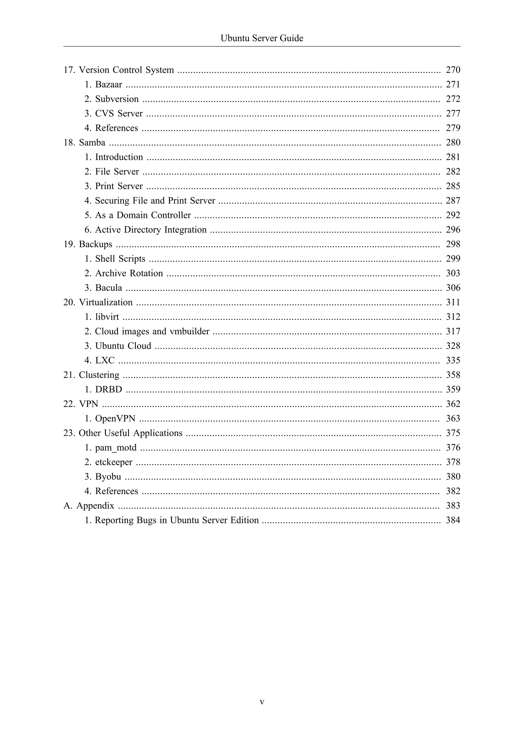 Ubuntu Server Guide
17. Version Control System ....................................................................................................
1. Bazaar ........................................................................................................................
2. Subversion .................................................................................................................
3. CVS Server ................................................................................................................

270
271
272
277

4. References .................................................................................................................
18. Samba ..............................................................................................................................
1. Introduction ................................................................................................................
2. File Server .................................................................................................................
3. Print Server ................................................................................................................
4. Securing File and Print Server .....................................................................................
5. As a Domain Controller ..............................................................................................
6. Active Directory Integration ........................................................................................
19. Backups ...........................................................................................................................
1. Shell Scripts ...............................................................................................................
2. Archive Rotation ........................................................................................................
3. Bacula ........................................................................................................................
20. Virtualization ....................................................................................................................
1. libvirt .........................................................................................................................
2. Cloud images and vmbuilder .......................................................................................
3. Ubuntu Cloud .............................................................................................................
4. LXC ..........................................................................................................................
21. Clustering .........................................................................................................................
1. DRBD ........................................................................................................................
22. VPN .................................................................................................................................
1. OpenVPN ..................................................................................................................
23. Other Useful Applications .................................................................................................
1. pam_motd ..................................................................................................................
2. etckeeper ....................................................................................................................
3. Byobu ........................................................................................................................
4. References .................................................................................................................
A. Appendix ..........................................................................................................................
1. Reporting Bugs in Ubuntu Server Edition ....................................................................

279
280
281
282
285
287
292
296
298
299
303
306
311
312
317
328
335
358
359
362
363
375
376
378
380
382
383
384

v

 