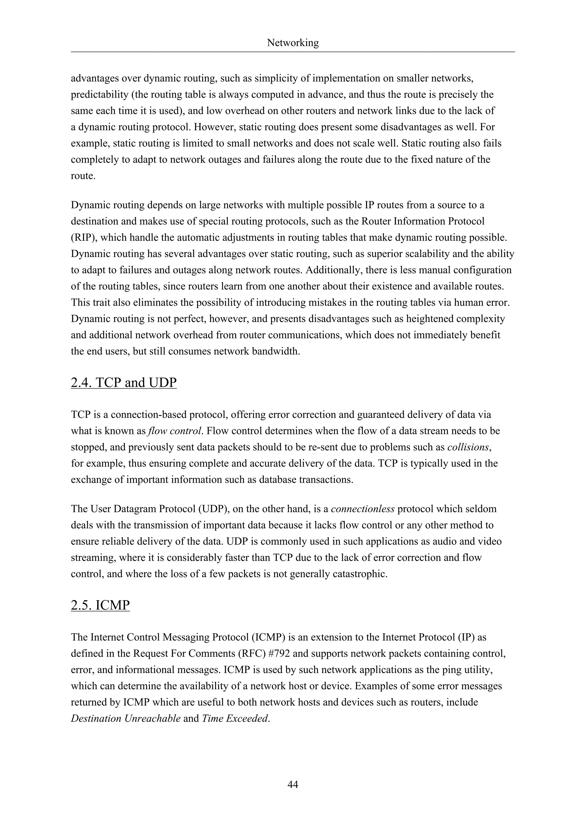 Networking
advantages over dynamic routing, such as simplicity of implementation on smaller networks,
predictability (the routing table is always computed in advance, and thus the route is precisely the
same each time it is used), and low overhead on other routers and network links due to the lack of
a dynamic routing protocol. However, static routing does present some disadvantages as well. For
example, static routing is limited to small networks and does not scale well. Static routing also fails
completely to adapt to network outages and failures along the route due to the fixed nature of the
route.
Dynamic routing depends on large networks with multiple possible IP routes from a source to a
destination and makes use of special routing protocols, such as the Router Information Protocol
(RIP), which handle the automatic adjustments in routing tables that make dynamic routing possible.
Dynamic routing has several advantages over static routing, such as superior scalability and the ability
to adapt to failures and outages along network routes. Additionally, there is less manual configuration
of the routing tables, since routers learn from one another about their existence and available routes.
This trait also eliminates the possibility of introducing mistakes in the routing tables via human error.
Dynamic routing is not perfect, however, and presents disadvantages such as heightened complexity
and additional network overhead from router communications, which does not immediately benefit
the end users, but still consumes network bandwidth.

2.4. TCP and UDP
TCP is a connection-based protocol, offering error correction and guaranteed delivery of data via
what is known as flow control. Flow control determines when the flow of a data stream needs to be
stopped, and previously sent data packets should to be re-sent due to problems such as collisions,
for example, thus ensuring complete and accurate delivery of the data. TCP is typically used in the
exchange of important information such as database transactions.
The User Datagram Protocol (UDP), on the other hand, is a connectionless protocol which seldom
deals with the transmission of important data because it lacks flow control or any other method to
ensure reliable delivery of the data. UDP is commonly used in such applications as audio and video
streaming, where it is considerably faster than TCP due to the lack of error correction and flow
control, and where the loss of a few packets is not generally catastrophic.

2.5. ICMP
The Internet Control Messaging Protocol (ICMP) is an extension to the Internet Protocol (IP) as
defined in the Request For Comments (RFC) #792 and supports network packets containing control,
error, and informational messages. ICMP is used by such network applications as the ping utility,
which can determine the availability of a network host or device. Examples of some error messages
returned by ICMP which are useful to both network hosts and devices such as routers, include
Destination Unreachable and Time Exceeded.

44

 