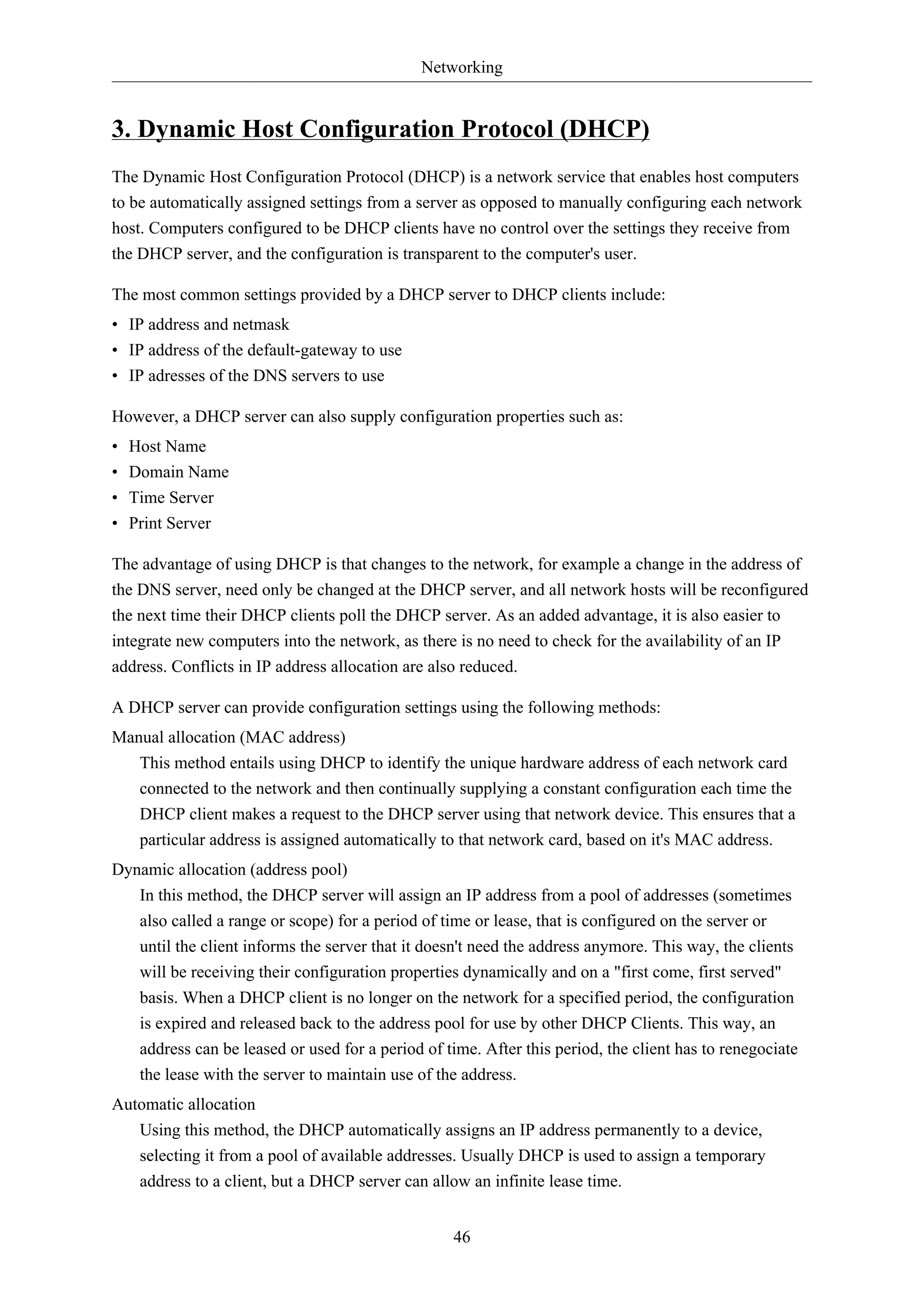 Networking

3. Dynamic Host Configuration Protocol (DHCP)
The Dynamic Host Configuration Protocol (DHCP) is a network service that enables host computers
to be automatically assigned settings from a server as opposed to manually configuring each network
host. Computers configured to be DHCP clients have no control over the settings they receive from
the DHCP server, and the configuration is transparent to the computer's user.
The most common settings provided by a DHCP server to DHCP clients include:
• IP address and netmask
• IP address of the default-gateway to use
• IP adresses of the DNS servers to use
However, a DHCP server can also supply configuration properties such as:
•
•
•
•

Host Name
Domain Name
Time Server
Print Server

The advantage of using DHCP is that changes to the network, for example a change in the address of
the DNS server, need only be changed at the DHCP server, and all network hosts will be reconfigured
the next time their DHCP clients poll the DHCP server. As an added advantage, it is also easier to
integrate new computers into the network, as there is no need to check for the availability of an IP
address. Conflicts in IP address allocation are also reduced.
A DHCP server can provide configuration settings using the following methods:
Manual allocation (MAC address)
This method entails using DHCP to identify the unique hardware address of each network card
connected to the network and then continually supplying a constant configuration each time the
DHCP client makes a request to the DHCP server using that network device. This ensures that a
particular address is assigned automatically to that network card, based on it's MAC address.
Dynamic allocation (address pool)
In this method, the DHCP server will assign an IP address from a pool of addresses (sometimes
also called a range or scope) for a period of time or lease, that is configured on the server or
until the client informs the server that it doesn't need the address anymore. This way, the clients
will be receiving their configuration properties dynamically and on a "first come, first served"
basis. When a DHCP client is no longer on the network for a specified period, the configuration
is expired and released back to the address pool for use by other DHCP Clients. This way, an
address can be leased or used for a period of time. After this period, the client has to renegociate
the lease with the server to maintain use of the address.
Automatic allocation
Using this method, the DHCP automatically assigns an IP address permanently to a device,
selecting it from a pool of available addresses. Usually DHCP is used to assign a temporary
address to a client, but a DHCP server can allow an infinite lease time.
46

 