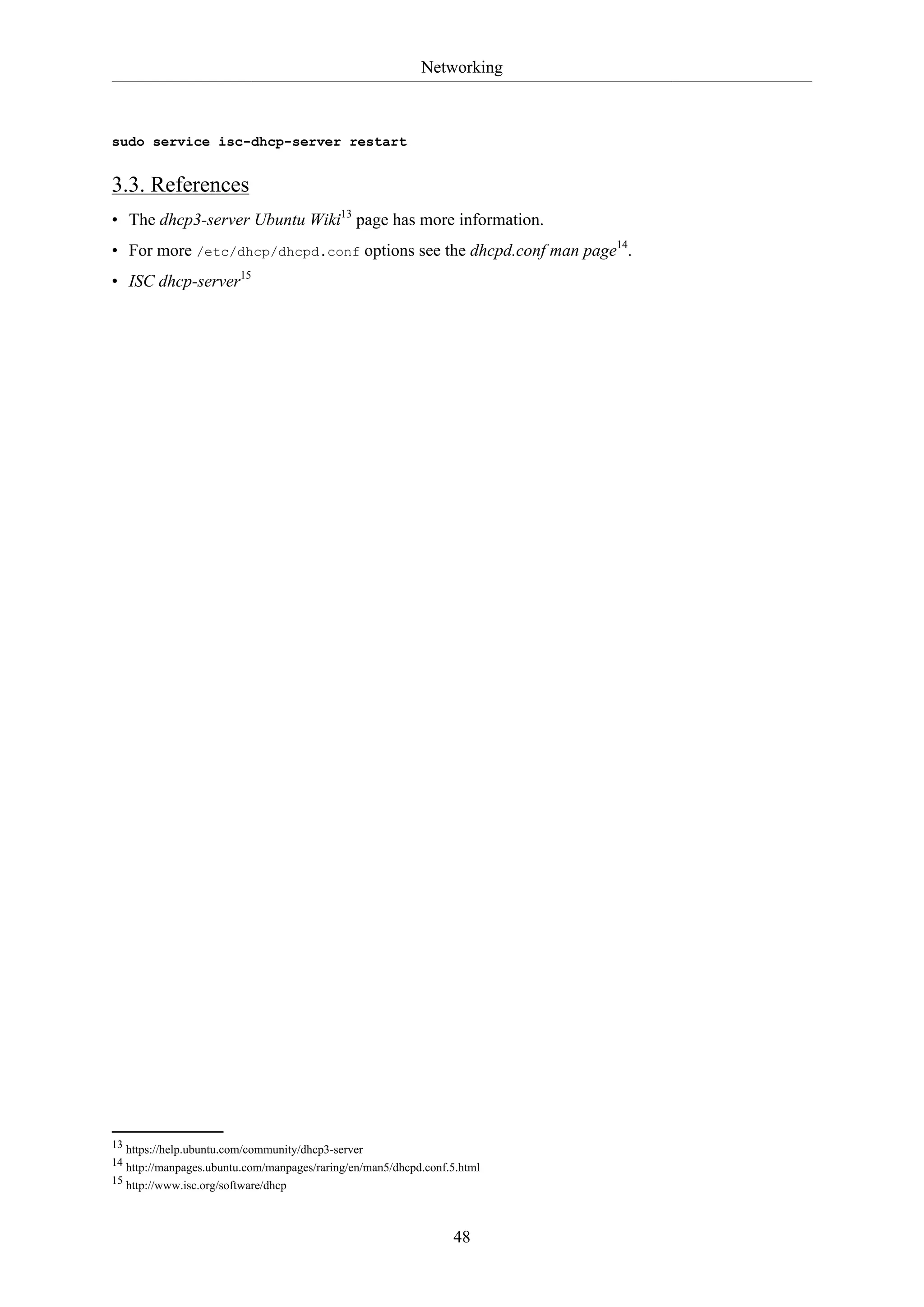 Networking

sudo service isc-dhcp-server restart

3.3. References
• The dhcp3-server Ubuntu Wiki13 page has more information.
• For more /etc/dhcp/dhcpd.conf options see the dhcpd.conf man page14.
• ISC dhcp-server15

13 https://help.ubuntu.com/community/dhcp3-server
14 http://manpages.ubuntu.com/manpages/raring/en/man5/dhcpd.conf.5.html
15 http://www.isc.org/software/dhcp

48

 