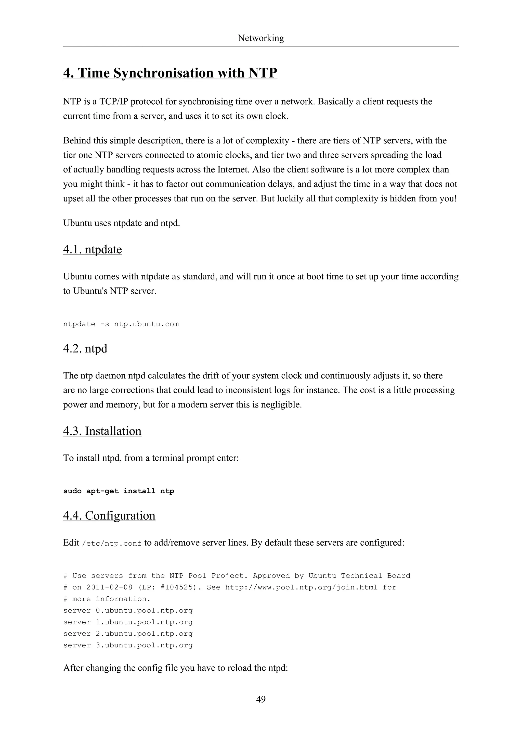 Networking

4. Time Synchronisation with NTP
NTP is a TCP/IP protocol for synchronising time over a network. Basically a client requests the
current time from a server, and uses it to set its own clock.
Behind this simple description, there is a lot of complexity - there are tiers of NTP servers, with the
tier one NTP servers connected to atomic clocks, and tier two and three servers spreading the load
of actually handling requests across the Internet. Also the client software is a lot more complex than
you might think - it has to factor out communication delays, and adjust the time in a way that does not
upset all the other processes that run on the server. But luckily all that complexity is hidden from you!
Ubuntu uses ntpdate and ntpd.

4.1. ntpdate
Ubuntu comes with ntpdate as standard, and will run it once at boot time to set up your time according
to Ubuntu's NTP server.

ntpdate -s ntp.ubuntu.com

4.2. ntpd
The ntp daemon ntpd calculates the drift of your system clock and continuously adjusts it, so there
are no large corrections that could lead to inconsistent logs for instance. The cost is a little processing
power and memory, but for a modern server this is negligible.

4.3. Installation
To install ntpd, from a terminal prompt enter:

sudo apt-get install ntp

4.4. Configuration
Edit /etc/ntp.conf to add/remove server lines. By default these servers are configured:

# Use servers from the NTP Pool Project. Approved by Ubuntu Technical Board
# on 2011-02-08 (LP: #104525). See http://www.pool.ntp.org/join.html for
# more information.
server 0.ubuntu.pool.ntp.org
server 1.ubuntu.pool.ntp.org
server 2.ubuntu.pool.ntp.org
server 3.ubuntu.pool.ntp.org

After changing the config file you have to reload the ntpd:
49

 