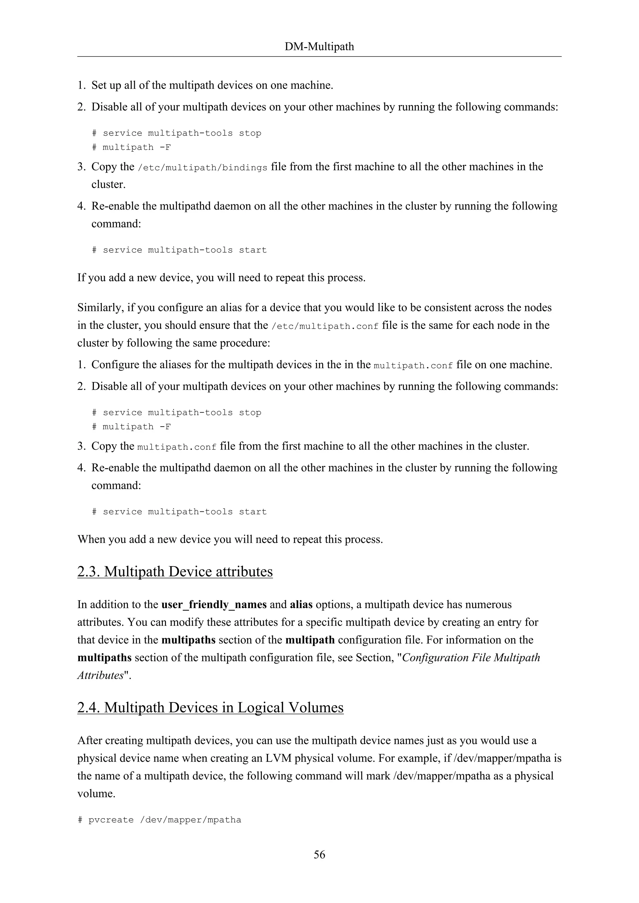 DM-Multipath
1. Set up all of the multipath devices on one machine.
2. Disable all of your multipath devices on your other machines by running the following commands:
# service multipath-tools stop
# multipath -F

3. Copy the /etc/multipath/bindings file from the first machine to all the other machines in the
cluster.
4. Re-enable the multipathd daemon on all the other machines in the cluster by running the following
command:
# service multipath-tools start

If you add a new device, you will need to repeat this process.
Similarly, if you configure an alias for a device that you would like to be consistent across the nodes
in the cluster, you should ensure that the /etc/multipath.conf file is the same for each node in the
cluster by following the same procedure:
1. Configure the aliases for the multipath devices in the in the multipath.conf file on one machine.
2. Disable all of your multipath devices on your other machines by running the following commands:
# service multipath-tools stop
# multipath -F

3. Copy the multipath.conf file from the first machine to all the other machines in the cluster.
4. Re-enable the multipathd daemon on all the other machines in the cluster by running the following
command:
# service multipath-tools start

When you add a new device you will need to repeat this process.

2.3. Multipath Device attributes
In addition to the user_friendly_names and alias options, a multipath device has numerous
attributes. You can modify these attributes for a specific multipath device by creating an entry for
that device in the multipaths section of the multipath configuration file. For information on the
multipaths section of the multipath configuration file, see Section, "Configuration File Multipath
Attributes".

2.4. Multipath Devices in Logical Volumes
After creating multipath devices, you can use the multipath device names just as you would use a
physical device name when creating an LVM physical volume. For example, if /dev/mapper/mpatha is
the name of a multipath device, the following command will mark /dev/mapper/mpatha as a physical
volume.
# pvcreate /dev/mapper/mpatha

56

 