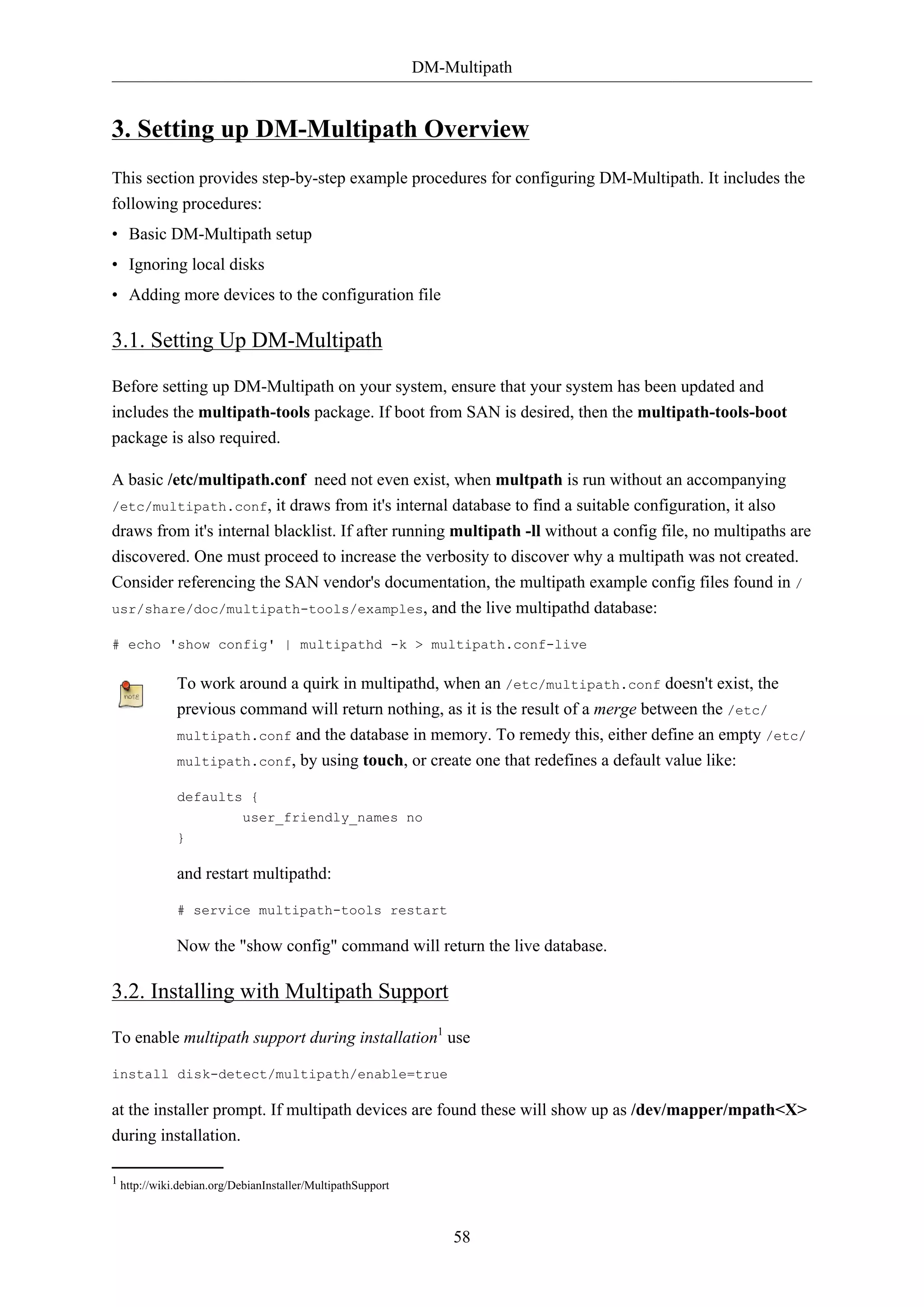 DM-Multipath

3. Setting up DM-Multipath Overview
This section provides step-by-step example procedures for configuring DM-Multipath. It includes the
following procedures:
• Basic DM-Multipath setup
• Ignoring local disks
• Adding more devices to the configuration file

3.1. Setting Up DM-Multipath
Before setting up DM-Multipath on your system, ensure that your system has been updated and
includes the multipath-tools package. If boot from SAN is desired, then the multipath-tools-boot
package is also required.
A basic /etc/multipath.conf need not even exist, when multpath is run without an accompanying
/etc/multipath.conf,

it draws from it's internal database to find a suitable configuration, it also
draws from it's internal blacklist. If after running multipath -ll without a config file, no multipaths are
discovered. One must proceed to increase the verbosity to discover why a multipath was not created.
Consider referencing the SAN vendor's documentation, the multipath example config files found in /
usr/share/doc/multipath-tools/examples, and the live multipathd database:
# echo 'show config' | multipathd -k > multipath.conf-live

To work around a quirk in multipathd, when an /etc/multipath.conf doesn't exist, the
previous command will return nothing, as it is the result of a merge between the /etc/
multipath.conf and the database in memory. To remedy this, either define an empty /etc/
multipath.conf, by using touch, or create one that redefines a default value like:
defaults {
user_friendly_names no
}

and restart multipathd:
# service multipath-tools restart

Now the "show config" command will return the live database.

3.2. Installing with Multipath Support
To enable multipath support during installation1 use
install disk-detect/multipath/enable=true

at the installer prompt. If multipath devices are found these will show up as /dev/mapper/mpath<X>
during installation.
1 http://wiki.debian.org/DebianInstaller/MultipathSupport

58

 