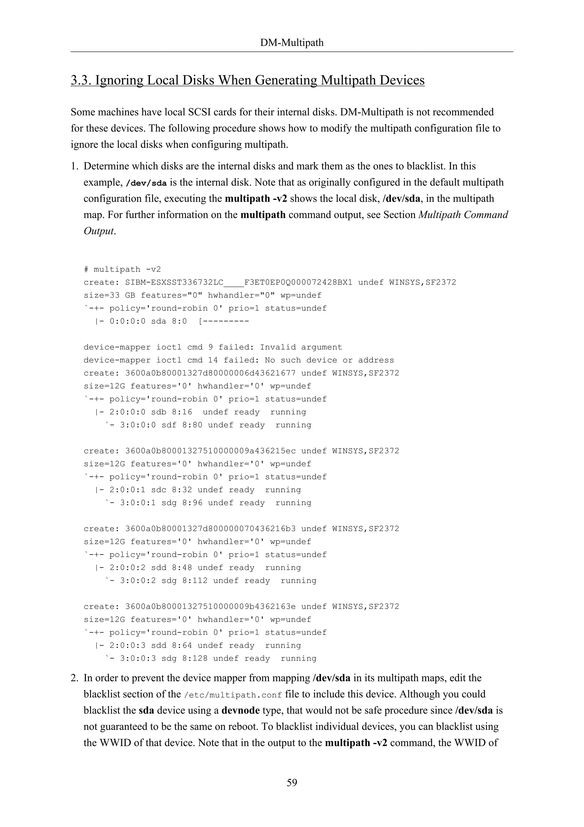 DM-Multipath

3.3. Ignoring Local Disks When Generating Multipath Devices
Some machines have local SCSI cards for their internal disks. DM-Multipath is not recommended
for these devices. The following procedure shows how to modify the multipath configuration file to
ignore the local disks when configuring multipath.
1. Determine which disks are the internal disks and mark them as the ones to blacklist. In this
example, /dev/sda is the internal disk. Note that as originally configured in the default multipath
configuration file, executing the multipath -v2 shows the local disk, /dev/sda, in the multipath
map. For further information on the multipath command output, see Section Multipath Command
Output.

# multipath -v2
create: SIBM-ESXSST336732LC____F3ET0EP0Q000072428BX1 undef WINSYS,SF2372
size=33 GB features="0" hwhandler="0" wp=undef
`-+- policy='round-robin 0' prio=1 status=undef
|- 0:0:0:0 sda 8:0 [--------device-mapper ioctl cmd 9 failed: Invalid argument
device-mapper ioctl cmd 14 failed: No such device or address
create: 3600a0b80001327d80000006d43621677 undef WINSYS,SF2372
size=12G features='0' hwhandler='0' wp=undef
`-+- policy='round-robin 0' prio=1 status=undef
|- 2:0:0:0 sdb 8:16 undef ready running
`- 3:0:0:0 sdf 8:80 undef ready

running

create: 3600a0b80001327510000009a436215ec undef WINSYS,SF2372
size=12G features='0' hwhandler='0' wp=undef
`-+- policy='round-robin 0' prio=1 status=undef
|- 2:0:0:1 sdc 8:32 undef ready

running

`- 3:0:0:1 sdg 8:96 undef ready

running

create: 3600a0b80001327d800000070436216b3 undef WINSYS,SF2372
size=12G features='0' hwhandler='0' wp=undef
`-+- policy='round-robin 0' prio=1 status=undef
|- 2:0:0:2 sdd 8:48 undef ready

running

`- 3:0:0:2 sdg 8:112 undef ready

running

create: 3600a0b80001327510000009b4362163e undef WINSYS,SF2372
size=12G features='0' hwhandler='0' wp=undef
`-+- policy='round-robin 0' prio=1 status=undef
|- 2:0:0:3 sdd 8:64 undef ready running
`- 3:0:0:3 sdg 8:128 undef ready running

2. In order to prevent the device mapper from mapping /dev/sda in its multipath maps, edit the
blacklist section of the /etc/multipath.conf file to include this device. Although you could
blacklist the sda device using a devnode type, that would not be safe procedure since /dev/sda is
not guaranteed to be the same on reboot. To blacklist individual devices, you can blacklist using
the WWID of that device. Note that in the output to the multipath -v2 command, the WWID of

59

 