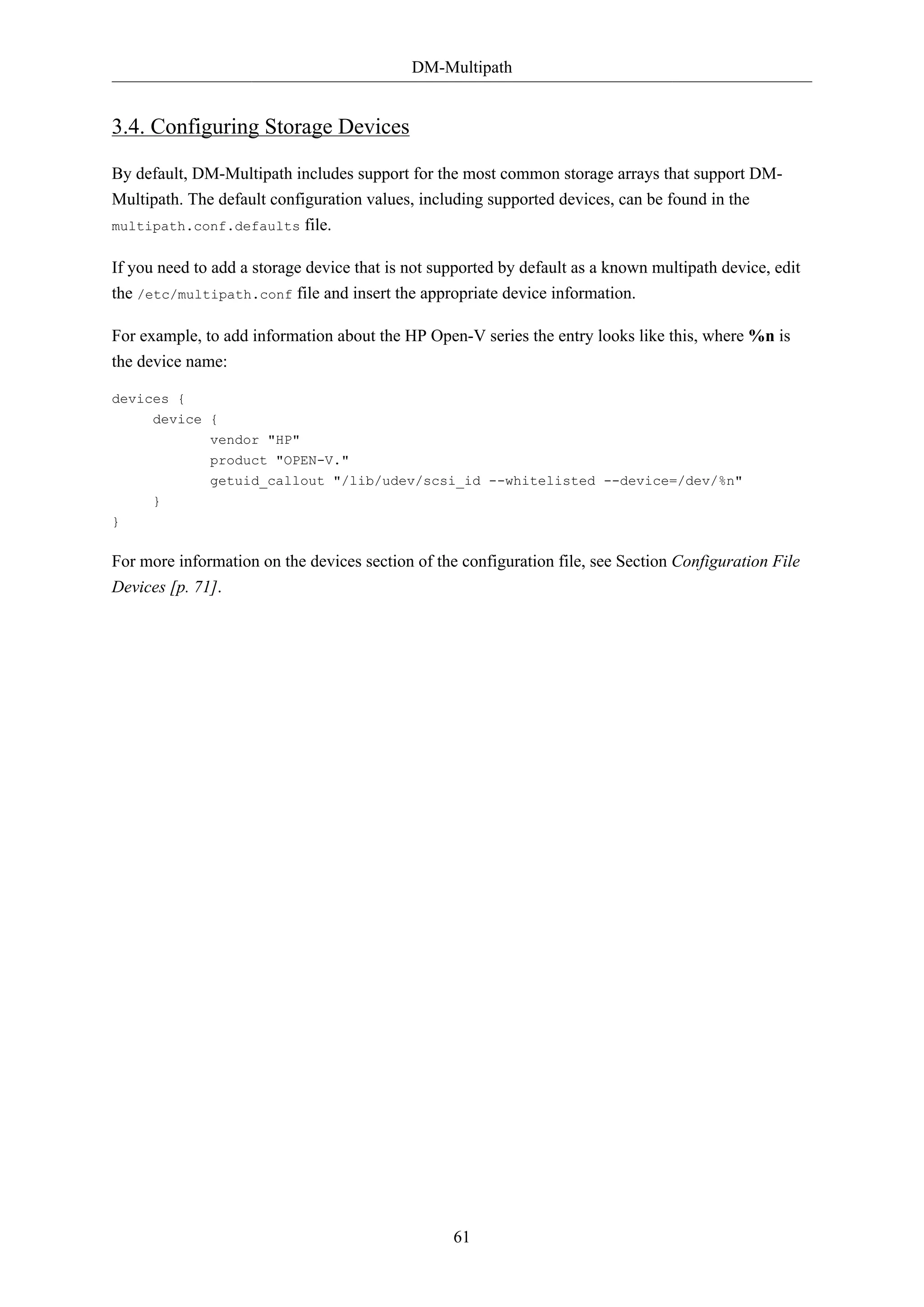 DM-Multipath

3.4. Configuring Storage Devices
By default, DM-Multipath includes support for the most common storage arrays that support DMMultipath. The default configuration values, including supported devices, can be found in the
multipath.conf.defaults

file.

If you need to add a storage device that is not supported by default as a known multipath device, edit
the /etc/multipath.conf file and insert the appropriate device information.
For example, to add information about the HP Open-V series the entry looks like this, where %n is
the device name:
devices {
device {
vendor "HP"
product "OPEN-V."
getuid_callout "/lib/udev/scsi_id --whitelisted --device=/dev/%n"
}
}

For more information on the devices section of the configuration file, see Section Configuration File
Devices [p. 71].

61

 