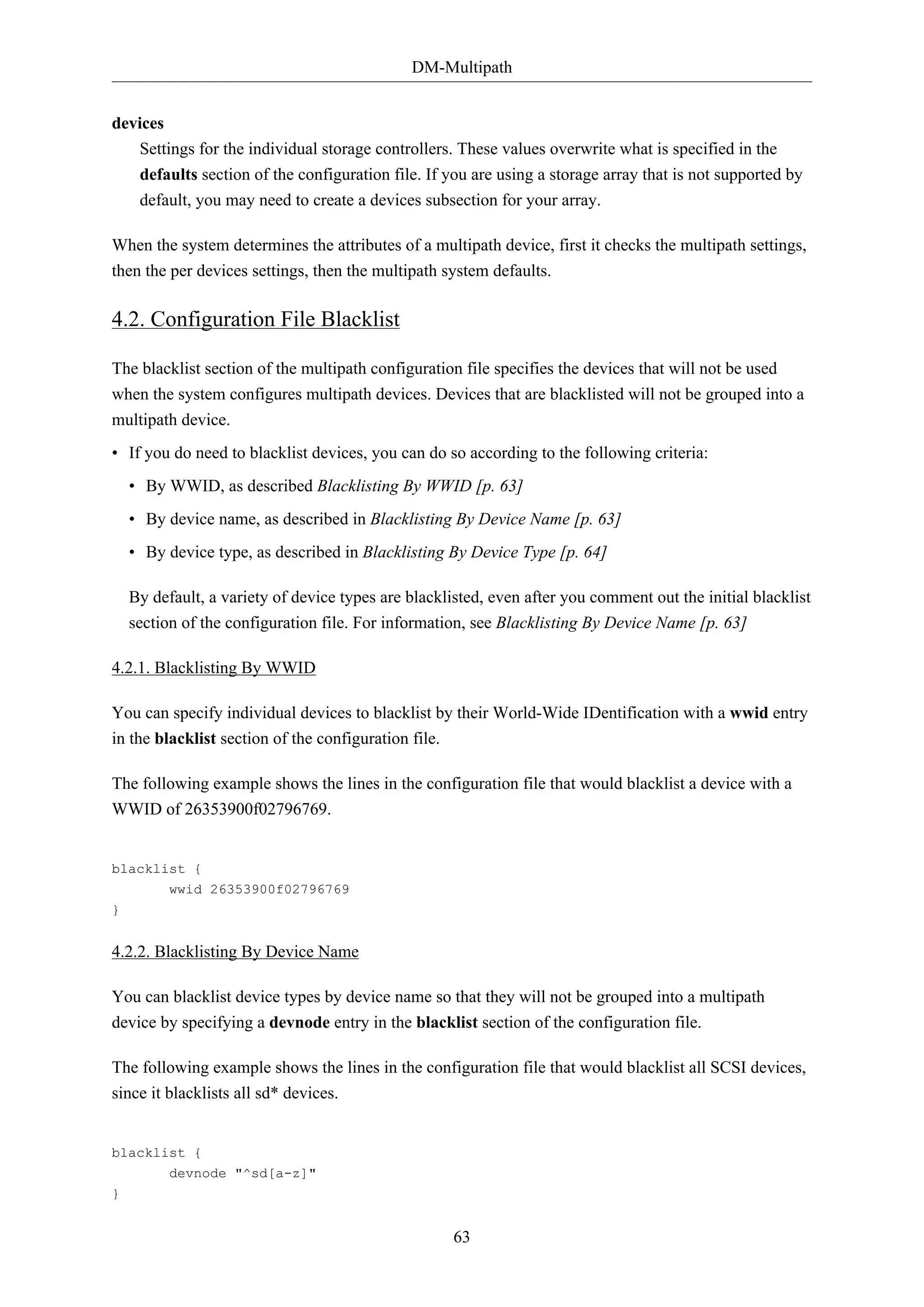 DM-Multipath
devices
Settings for the individual storage controllers. These values overwrite what is specified in the
defaults section of the configuration file. If you are using a storage array that is not supported by
default, you may need to create a devices subsection for your array.
When the system determines the attributes of a multipath device, first it checks the multipath settings,
then the per devices settings, then the multipath system defaults.

4.2. Configuration File Blacklist
The blacklist section of the multipath configuration file specifies the devices that will not be used
when the system configures multipath devices. Devices that are blacklisted will not be grouped into a
multipath device.
• If you do need to blacklist devices, you can do so according to the following criteria:
• By WWID, as described Blacklisting By WWID [p. 63]
• By device name, as described in Blacklisting By Device Name [p. 63]
• By device type, as described in Blacklisting By Device Type [p. 64]
By default, a variety of device types are blacklisted, even after you comment out the initial blacklist
section of the configuration file. For information, see Blacklisting By Device Name [p. 63]
4.2.1. Blacklisting By WWID
You can specify individual devices to blacklist by their World-Wide IDentification with a wwid entry
in the blacklist section of the configuration file.
The following example shows the lines in the configuration file that would blacklist a device with a
WWID of 26353900f02796769.

blacklist {
wwid 26353900f02796769
}

4.2.2. Blacklisting By Device Name
You can blacklist device types by device name so that they will not be grouped into a multipath
device by specifying a devnode entry in the blacklist section of the configuration file.
The following example shows the lines in the configuration file that would blacklist all SCSI devices,
since it blacklists all sd* devices.

blacklist {
devnode "^sd[a-z]"
}

63

 