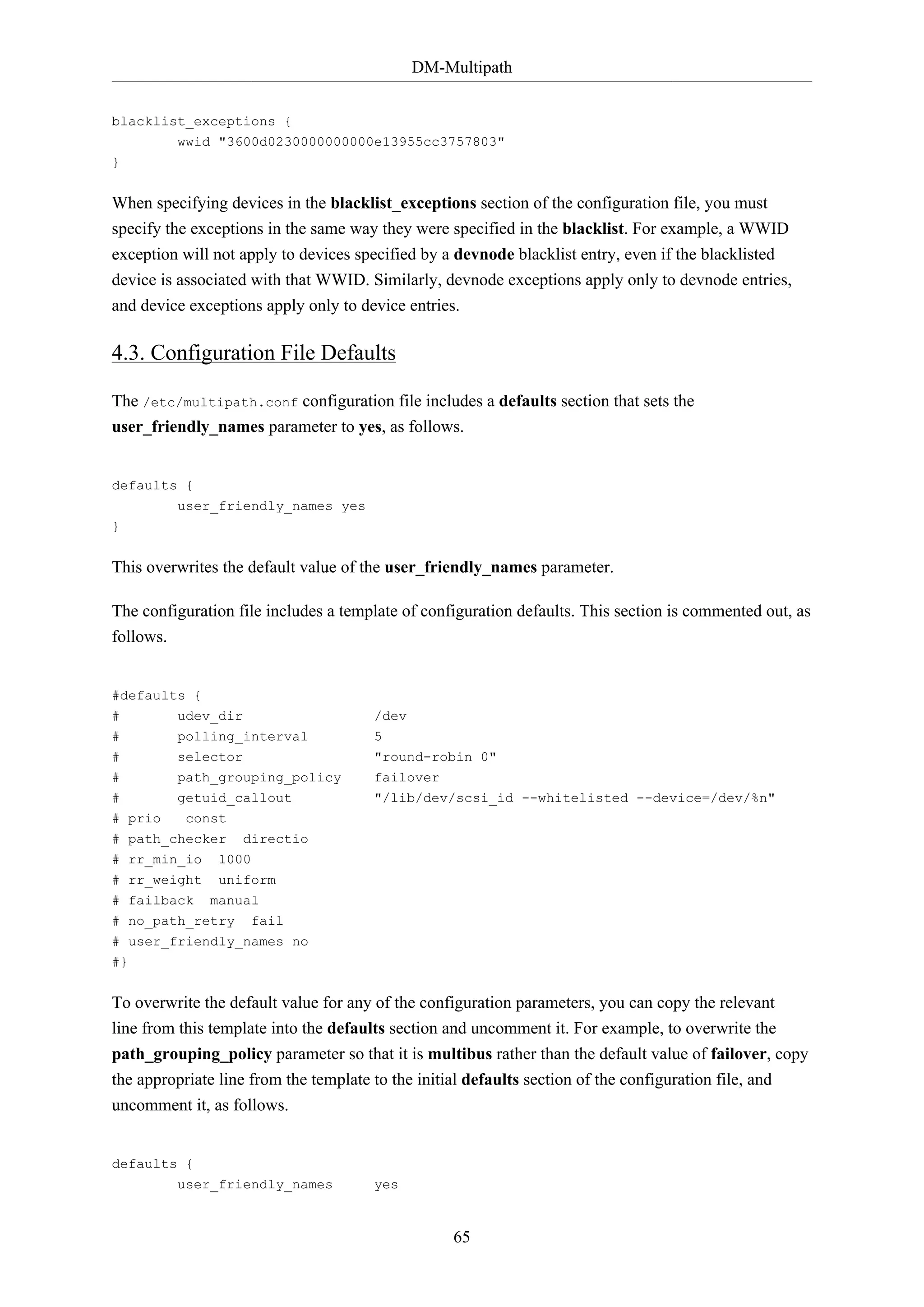 DM-Multipath
blacklist_exceptions {
wwid "3600d0230000000000e13955cc3757803"
}

When specifying devices in the blacklist_exceptions section of the configuration file, you must
specify the exceptions in the same way they were specified in the blacklist. For example, a WWID
exception will not apply to devices specified by a devnode blacklist entry, even if the blacklisted
device is associated with that WWID. Similarly, devnode exceptions apply only to devnode entries,
and device exceptions apply only to device entries.

4.3. Configuration File Defaults
The /etc/multipath.conf configuration file includes a defaults section that sets the
user_friendly_names parameter to yes, as follows.

defaults {
user_friendly_names yes
}

This overwrites the default value of the user_friendly_names parameter.
The configuration file includes a template of configuration defaults. This section is commented out, as
follows.

#defaults {
#
#

udev_dir
polling_interval

/dev
5

#
#

selector
path_grouping_policy

"round-robin 0"
failover

#

getuid_callout

"/lib/dev/scsi_id --whitelisted --device=/dev/%n"

# prio
const
# path_checker
# rr_min_io
# rr_weight
# failback

directio

1000
uniform
manual

# no_path_retry

fail

# user_friendly_names no
#}

To overwrite the default value for any of the configuration parameters, you can copy the relevant
line from this template into the defaults section and uncomment it. For example, to overwrite the
path_grouping_policy parameter so that it is multibus rather than the default value of failover, copy
the appropriate line from the template to the initial defaults section of the configuration file, and
uncomment it, as follows.

defaults {
user_friendly_names

yes

65

 
