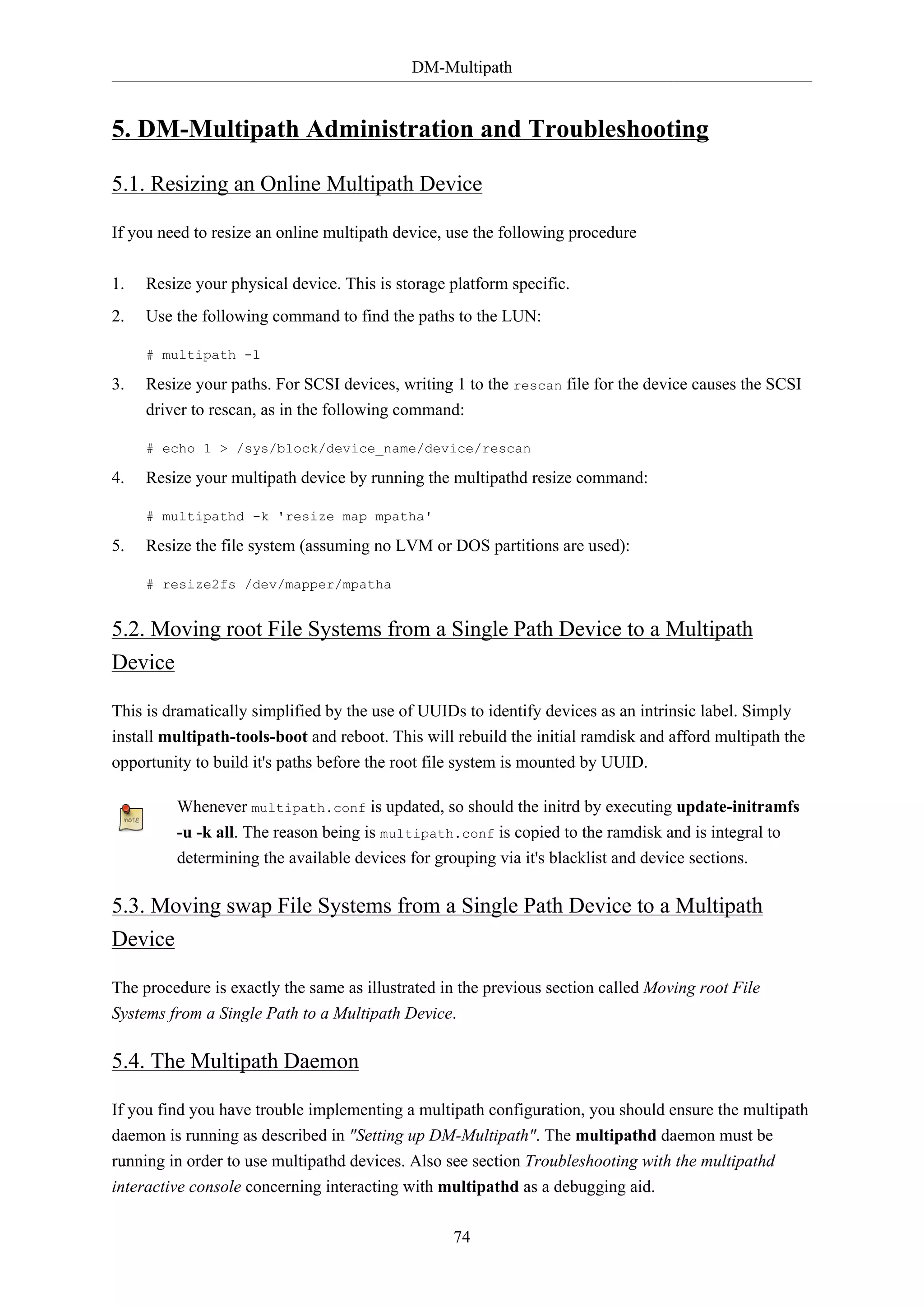 DM-Multipath

5. DM-Multipath Administration and Troubleshooting
5.1. Resizing an Online Multipath Device
If you need to resize an online multipath device, use the following procedure
1.

Resize your physical device. This is storage platform specific.

2.

Use the following command to find the paths to the LUN:
# multipath -l

3.

Resize your paths. For SCSI devices, writing 1 to the rescan file for the device causes the SCSI
driver to rescan, as in the following command:
# echo 1 > /sys/block/device_name/device/rescan

4.

Resize your multipath device by running the multipathd resize command:
# multipathd -k 'resize map mpatha'

5.

Resize the file system (assuming no LVM or DOS partitions are used):
# resize2fs /dev/mapper/mpatha

5.2. Moving root File Systems from a Single Path Device to a Multipath
Device
This is dramatically simplified by the use of UUIDs to identify devices as an intrinsic label. Simply
install multipath-tools-boot and reboot. This will rebuild the initial ramdisk and afford multipath the
opportunity to build it's paths before the root file system is mounted by UUID.
Whenever multipath.conf is updated, so should the initrd by executing update-initramfs
-u -k all. The reason being is multipath.conf is copied to the ramdisk and is integral to
determining the available devices for grouping via it's blacklist and device sections.

5.3. Moving swap File Systems from a Single Path Device to a Multipath
Device
The procedure is exactly the same as illustrated in the previous section called Moving root File
Systems from a Single Path to a Multipath Device.

5.4. The Multipath Daemon
If you find you have trouble implementing a multipath configuration, you should ensure the multipath
daemon is running as described in "Setting up DM-Multipath". The multipathd daemon must be
running in order to use multipathd devices. Also see section Troubleshooting with the multipathd
interactive console concerning interacting with multipathd as a debugging aid.
74

 