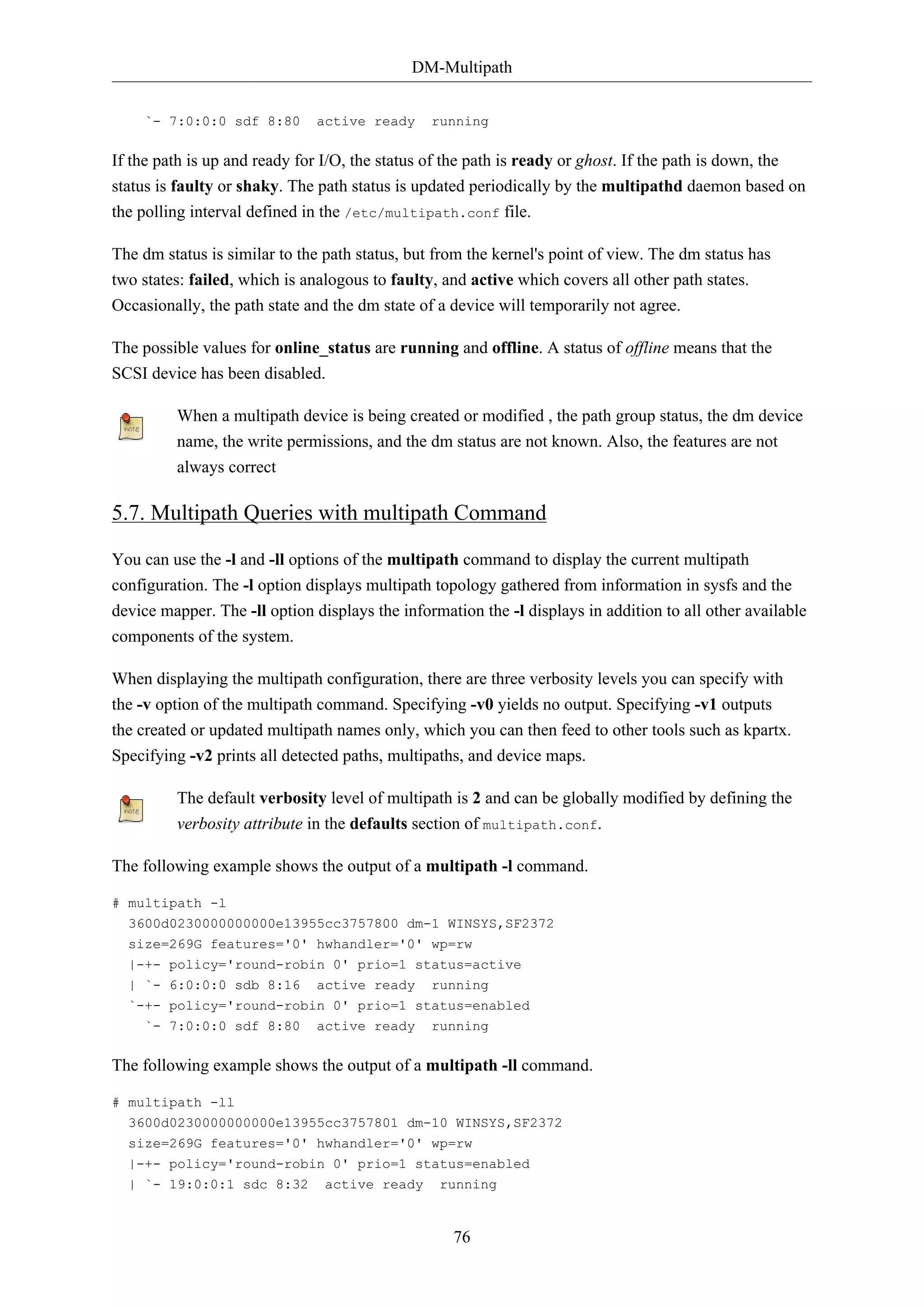 DM-Multipath
`- 7:0:0:0 sdf 8:80

active ready

running

If the path is up and ready for I/O, the status of the path is ready or ghost. If the path is down, the
status is faulty or shaky. The path status is updated periodically by the multipathd daemon based on
the polling interval defined in the /etc/multipath.conf file.
The dm status is similar to the path status, but from the kernel's point of view. The dm status has
two states: failed, which is analogous to faulty, and active which covers all other path states.
Occasionally, the path state and the dm state of a device will temporarily not agree.
The possible values for online_status are running and offline. A status of offline means that the
SCSI device has been disabled.
When a multipath device is being created or modified , the path group status, the dm device
name, the write permissions, and the dm status are not known. Also, the features are not
always correct

5.7. Multipath Queries with multipath Command
You can use the -l and -ll options of the multipath command to display the current multipath
configuration. The -l option displays multipath topology gathered from information in sysfs and the
device mapper. The -ll option displays the information the -l displays in addition to all other available
components of the system.
When displaying the multipath configuration, there are three verbosity levels you can specify with
the -v option of the multipath command. Specifying -v0 yields no output. Specifying -v1 outputs
the created or updated multipath names only, which you can then feed to other tools such as kpartx.
Specifying -v2 prints all detected paths, multipaths, and device maps.
The default verbosity level of multipath is 2 and can be globally modified by defining the
verbosity attribute in the defaults section of multipath.conf.
The following example shows the output of a multipath -l command.
# multipath -l
3600d0230000000000e13955cc3757800 dm-1 WINSYS,SF2372
size=269G features='0' hwhandler='0' wp=rw
|-+- policy='round-robin 0' prio=1 status=active
| `- 6:0:0:0 sdb 8:16

active ready

running

`-+- policy='round-robin 0' prio=1 status=enabled
`- 7:0:0:0 sdf 8:80

active ready

running

The following example shows the output of a multipath -ll command.
# multipath -ll
3600d0230000000000e13955cc3757801 dm-10 WINSYS,SF2372
size=269G features='0' hwhandler='0' wp=rw
|-+- policy='round-robin 0' prio=1 status=enabled
| `- 19:0:0:1 sdc 8:32

active ready

running

76

 