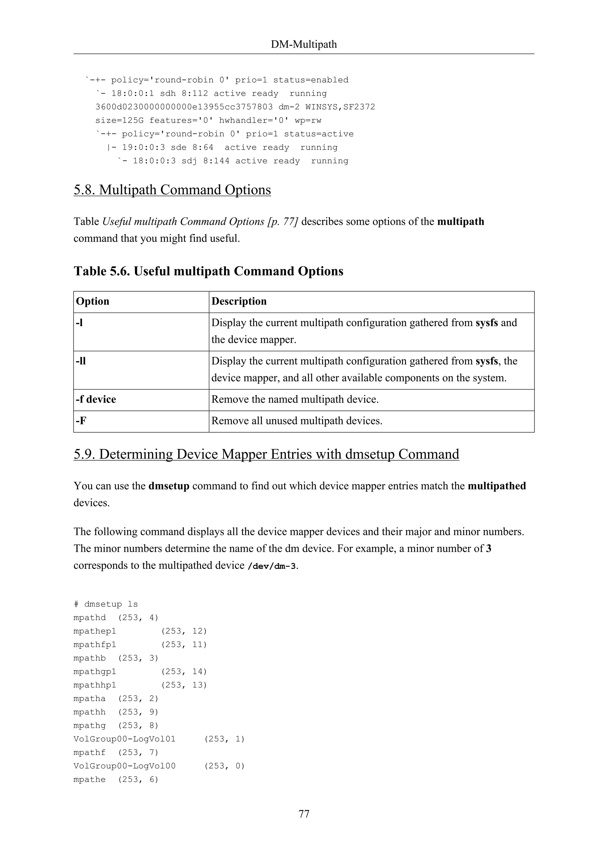 DM-Multipath
`-+- policy='round-robin 0' prio=1 status=enabled
`- 18:0:0:1 sdh 8:112 active ready running
3600d0230000000000e13955cc3757803 dm-2 WINSYS,SF2372
size=125G features='0' hwhandler='0' wp=rw
`-+- policy='round-robin 0' prio=1 status=active
|- 19:0:0:3 sde 8:64 active ready running
`- 18:0:0:3 sdj 8:144 active ready running

5.8. Multipath Command Options
Table Useful multipath Command Options [p. 77] describes some options of the multipath
command that you might find useful.

Table 5.6. Useful multipath Command Options
Option

Description

-l

Display the current multipath configuration gathered from sysfs and
the device mapper.

-ll

Display the current multipath configuration gathered from sysfs, the
device mapper, and all other available components on the system.

-f device

Remove the named multipath device.

-F

Remove all unused multipath devices.

5.9. Determining Device Mapper Entries with dmsetup Command
You can use the dmsetup command to find out which device mapper entries match the multipathed
devices.
The following command displays all the device mapper devices and their major and minor numbers.
The minor numbers determine the name of the dm device. For example, a minor number of 3
corresponds to the multipathed device /dev/dm-3.

# dmsetup ls
mpathd (253, 4)
mpathep1

(253, 12)

mpathfp1

(253, 11)

mpathb

(253, 3)

mpathgp1
mpathhp1

(253, 14)
(253, 13)

mpatha

(253, 2)

mpathh

(253, 9)

mpathg

(253, 8)

VolGroup00-LogVol01
mpathf (253, 7)

(253, 1)

VolGroup00-LogVol00

(253, 0)

mpathe

(253, 6)

77

 