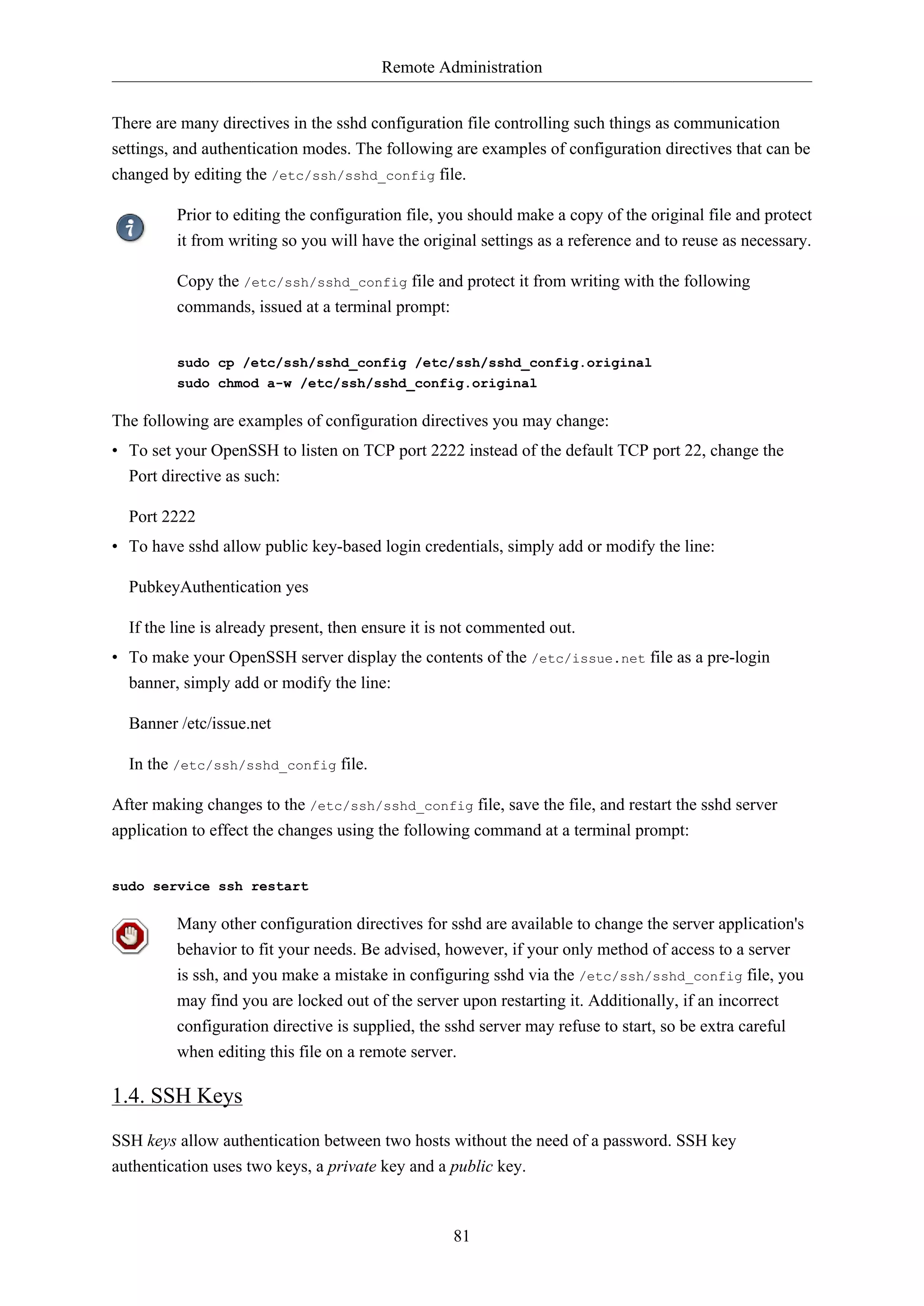 Remote Administration
There are many directives in the sshd configuration file controlling such things as communication
settings, and authentication modes. The following are examples of configuration directives that can be
changed by editing the /etc/ssh/sshd_config file.
Prior to editing the configuration file, you should make a copy of the original file and protect
it from writing so you will have the original settings as a reference and to reuse as necessary.
Copy the /etc/ssh/sshd_config file and protect it from writing with the following
commands, issued at a terminal prompt:
sudo cp /etc/ssh/sshd_config /etc/ssh/sshd_config.original
sudo chmod a-w /etc/ssh/sshd_config.original

The following are examples of configuration directives you may change:
• To set your OpenSSH to listen on TCP port 2222 instead of the default TCP port 22, change the
Port directive as such:
Port 2222
• To have sshd allow public key-based login credentials, simply add or modify the line:
PubkeyAuthentication yes
If the line is already present, then ensure it is not commented out.
• To make your OpenSSH server display the contents of the /etc/issue.net file as a pre-login
banner, simply add or modify the line:
Banner /etc/issue.net
In the /etc/ssh/sshd_config file.
After making changes to the /etc/ssh/sshd_config file, save the file, and restart the sshd server
application to effect the changes using the following command at a terminal prompt:
sudo service ssh restart

Many other configuration directives for sshd are available to change the server application's
behavior to fit your needs. Be advised, however, if your only method of access to a server
is ssh, and you make a mistake in configuring sshd via the /etc/ssh/sshd_config file, you
may find you are locked out of the server upon restarting it. Additionally, if an incorrect
configuration directive is supplied, the sshd server may refuse to start, so be extra careful
when editing this file on a remote server.

1.4. SSH Keys
SSH keys allow authentication between two hosts without the need of a password. SSH key
authentication uses two keys, a private key and a public key.

81

 