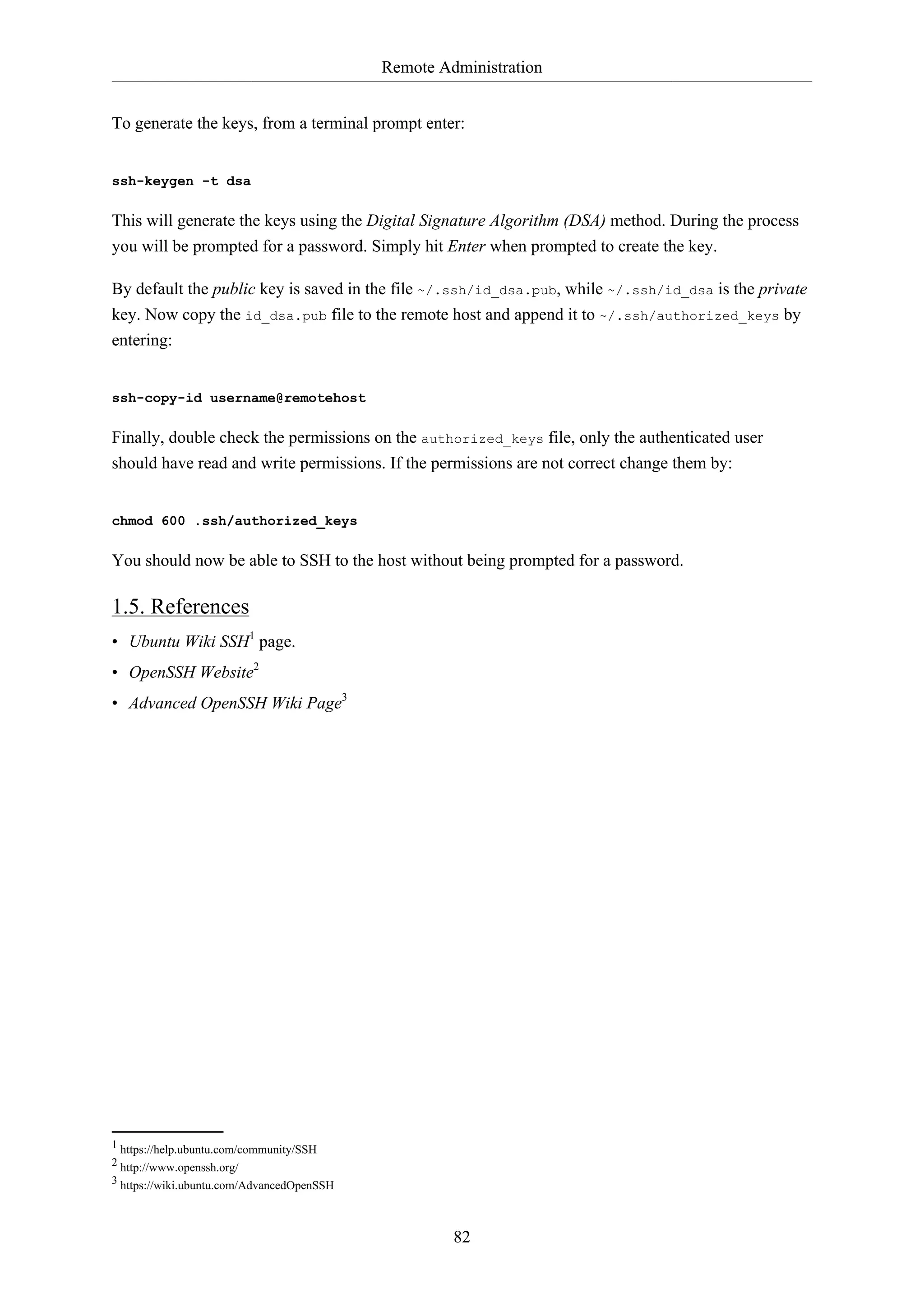 Remote Administration
To generate the keys, from a terminal prompt enter:

ssh-keygen -t dsa

This will generate the keys using the Digital Signature Algorithm (DSA) method. During the process
you will be prompted for a password. Simply hit Enter when prompted to create the key.
By default the public key is saved in the file ~/.ssh/id_dsa.pub, while ~/.ssh/id_dsa is the private
key. Now copy the id_dsa.pub file to the remote host and append it to ~/.ssh/authorized_keys by
entering:

ssh-copy-id username@remotehost

Finally, double check the permissions on the authorized_keys file, only the authenticated user
should have read and write permissions. If the permissions are not correct change them by:

chmod 600 .ssh/authorized_keys

You should now be able to SSH to the host without being prompted for a password.

1.5. References
• Ubuntu Wiki SSH1 page.
• OpenSSH Website2
• Advanced OpenSSH Wiki Page3

1 https://help.ubuntu.com/community/SSH
2 http://www.openssh.org/
3 https://wiki.ubuntu.com/AdvancedOpenSSH

82

 