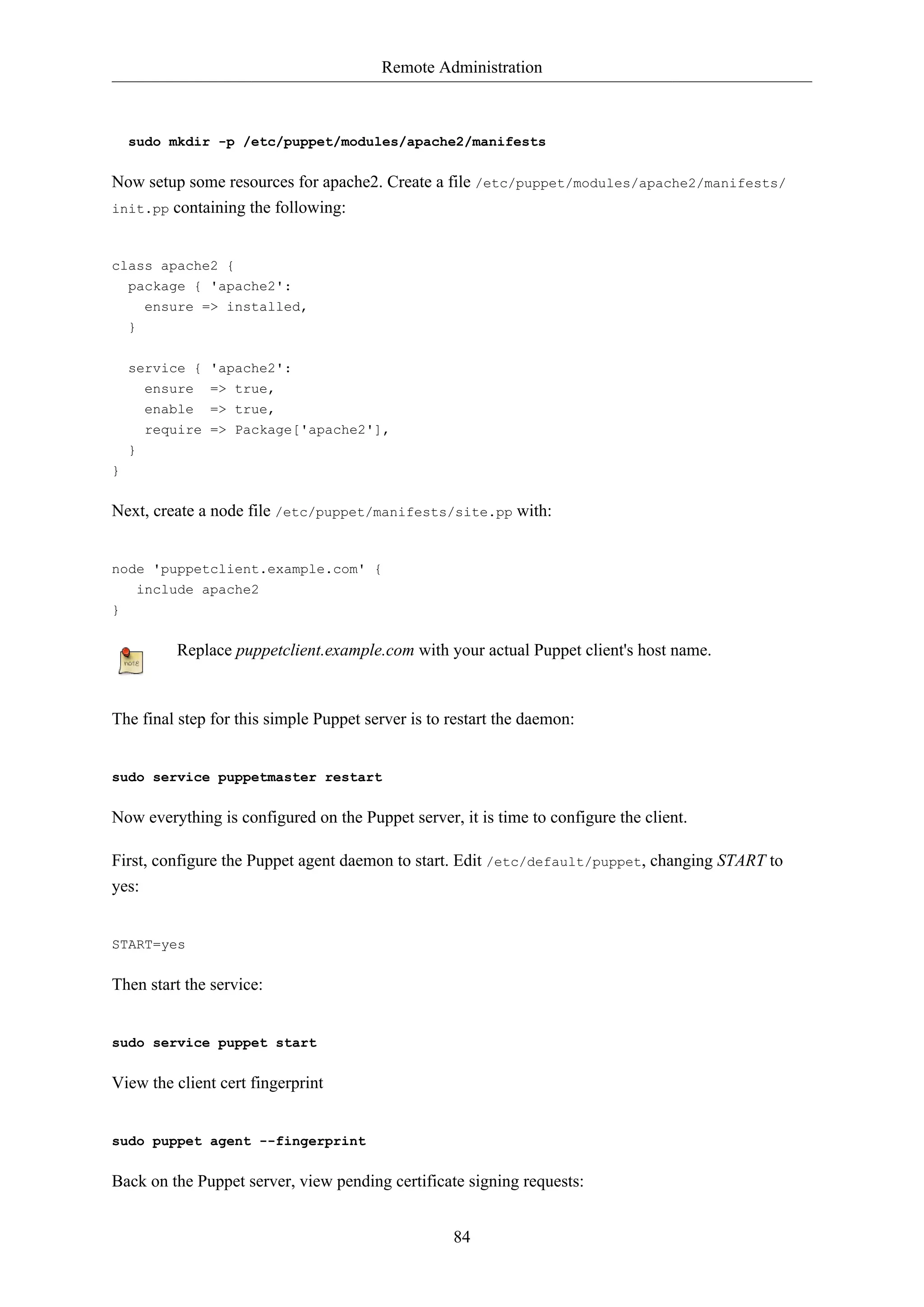 Remote Administration

sudo mkdir -p /etc/puppet/modules/apache2/manifests

Now setup some resources for apache2. Create a file /etc/puppet/modules/apache2/manifests/
init.pp containing the following:

class apache2 {
package { 'apache2':
ensure => installed,
}
service {
ensure
enable
require

'apache2':
=> true,
=> true,
=> Package['apache2'],

}
}

Next, create a node file /etc/puppet/manifests/site.pp with:

node 'puppetclient.example.com' {
include apache2
}

Replace puppetclient.example.com with your actual Puppet client's host name.

The final step for this simple Puppet server is to restart the daemon:

sudo service puppetmaster restart

Now everything is configured on the Puppet server, it is time to configure the client.
First, configure the Puppet agent daemon to start. Edit /etc/default/puppet, changing START to
yes:

START=yes

Then start the service:

sudo service puppet start

View the client cert fingerprint

sudo puppet agent --fingerprint

Back on the Puppet server, view pending certificate signing requests:
84

 