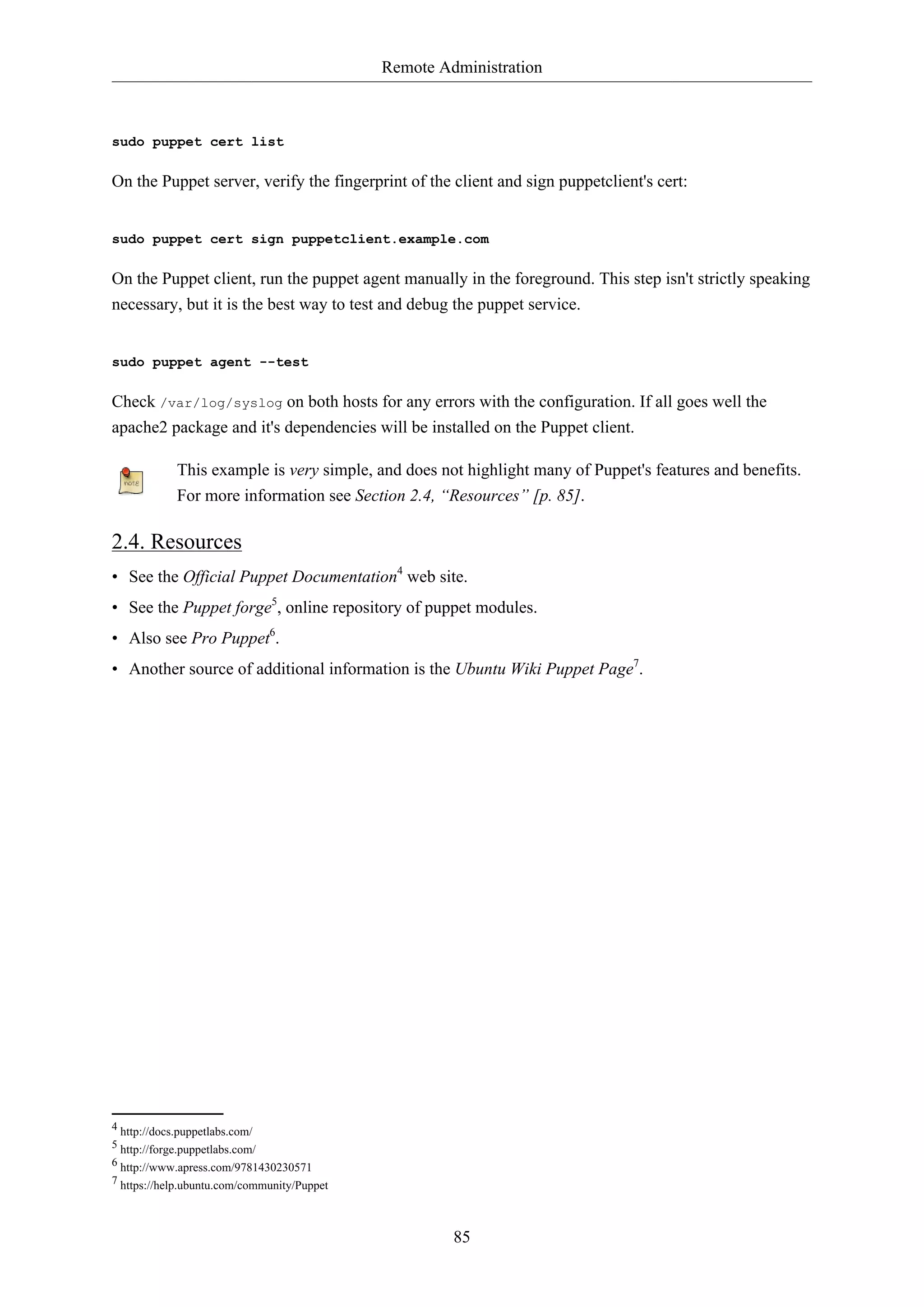 Remote Administration

sudo puppet cert list

On the Puppet server, verify the fingerprint of the client and sign puppetclient's cert:

sudo puppet cert sign puppetclient.example.com

On the Puppet client, run the puppet agent manually in the foreground. This step isn't strictly speaking
necessary, but it is the best way to test and debug the puppet service.

sudo puppet agent --test

Check /var/log/syslog on both hosts for any errors with the configuration. If all goes well the
apache2 package and it's dependencies will be installed on the Puppet client.
This example is very simple, and does not highlight many of Puppet's features and benefits.
For more information see Section 2.4, “Resources” [p. 85].

2.4. Resources
• See the Official Puppet Documentation4 web site.
• See the Puppet forge5, online repository of puppet modules.
• Also see Pro Puppet6.
• Another source of additional information is the Ubuntu Wiki Puppet Page7.

4 http://docs.puppetlabs.com/
5 http://forge.puppetlabs.com/
6 http://www.apress.com/9781430230571
7 https://help.ubuntu.com/community/Puppet

85

 