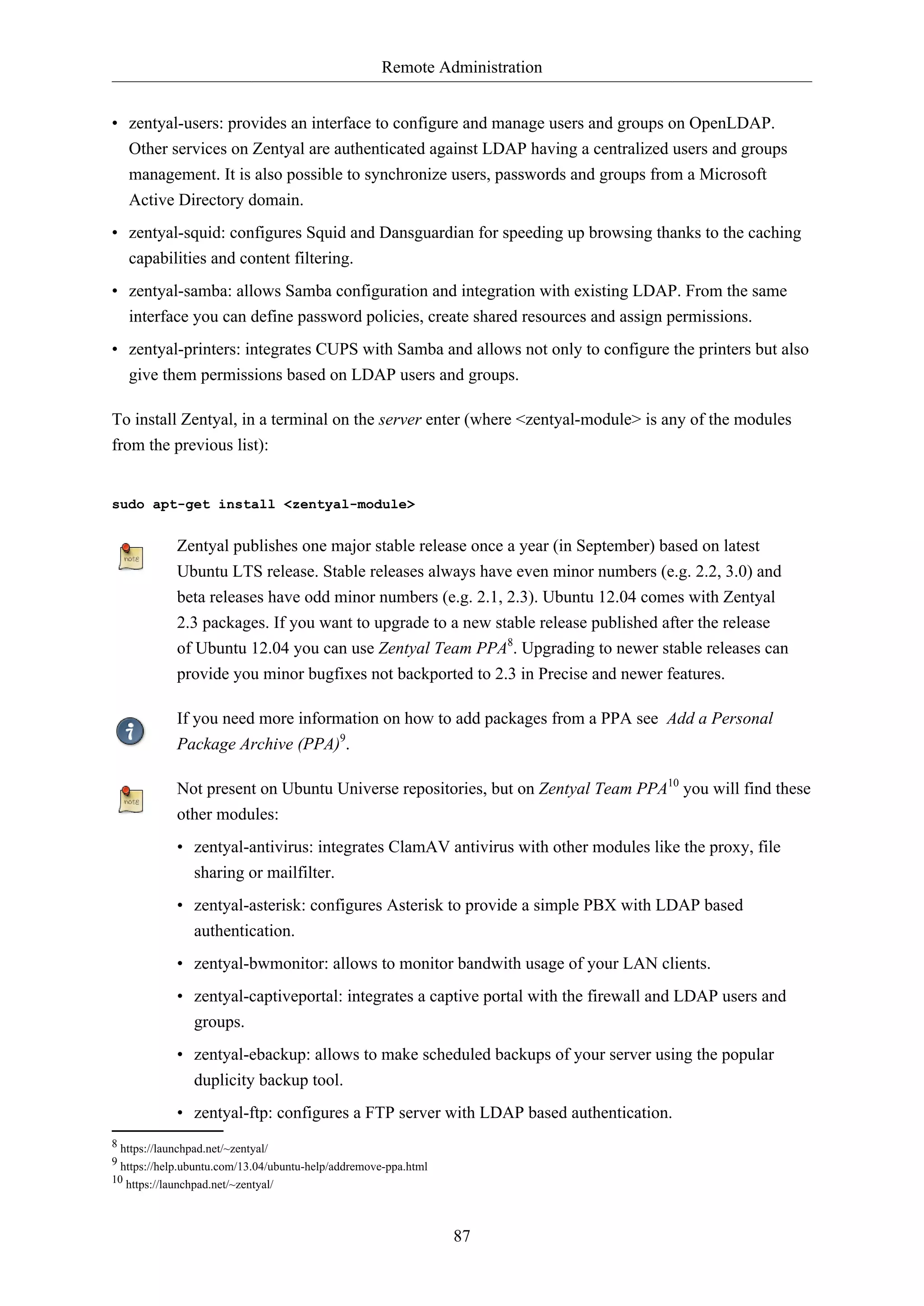 Remote Administration
• zentyal-users: provides an interface to configure and manage users and groups on OpenLDAP.
Other services on Zentyal are authenticated against LDAP having a centralized users and groups
management. It is also possible to synchronize users, passwords and groups from a Microsoft
Active Directory domain.
• zentyal-squid: configures Squid and Dansguardian for speeding up browsing thanks to the caching
capabilities and content filtering.
• zentyal-samba: allows Samba configuration and integration with existing LDAP. From the same
interface you can define password policies, create shared resources and assign permissions.
• zentyal-printers: integrates CUPS with Samba and allows not only to configure the printers but also
give them permissions based on LDAP users and groups.
To install Zentyal, in a terminal on the server enter (where <zentyal-module> is any of the modules
from the previous list):

sudo apt-get install <zentyal-module>

Zentyal publishes one major stable release once a year (in September) based on latest
Ubuntu LTS release. Stable releases always have even minor numbers (e.g. 2.2, 3.0) and
beta releases have odd minor numbers (e.g. 2.1, 2.3). Ubuntu 12.04 comes with Zentyal
2.3 packages. If you want to upgrade to a new stable release published after the release
of Ubuntu 12.04 you can use Zentyal Team PPA8. Upgrading to newer stable releases can
provide you minor bugfixes not backported to 2.3 in Precise and newer features.
If you need more information on how to add packages from a PPA see Add a Personal
Package Archive (PPA)9.
Not present on Ubuntu Universe repositories, but on Zentyal Team PPA10 you will find these
other modules:
• zentyal-antivirus: integrates ClamAV antivirus with other modules like the proxy, file
sharing or mailfilter.
• zentyal-asterisk: configures Asterisk to provide a simple PBX with LDAP based
authentication.
• zentyal-bwmonitor: allows to monitor bandwith usage of your LAN clients.
• zentyal-captiveportal: integrates a captive portal with the firewall and LDAP users and
groups.
• zentyal-ebackup: allows to make scheduled backups of your server using the popular
duplicity backup tool.
• zentyal-ftp: configures a FTP server with LDAP based authentication.
8 https://launchpad.net/~zentyal/
9 https://help.ubuntu.com/13.04/ubuntu-help/addremove-ppa.html
10 https://launchpad.net/~zentyal/

87

 