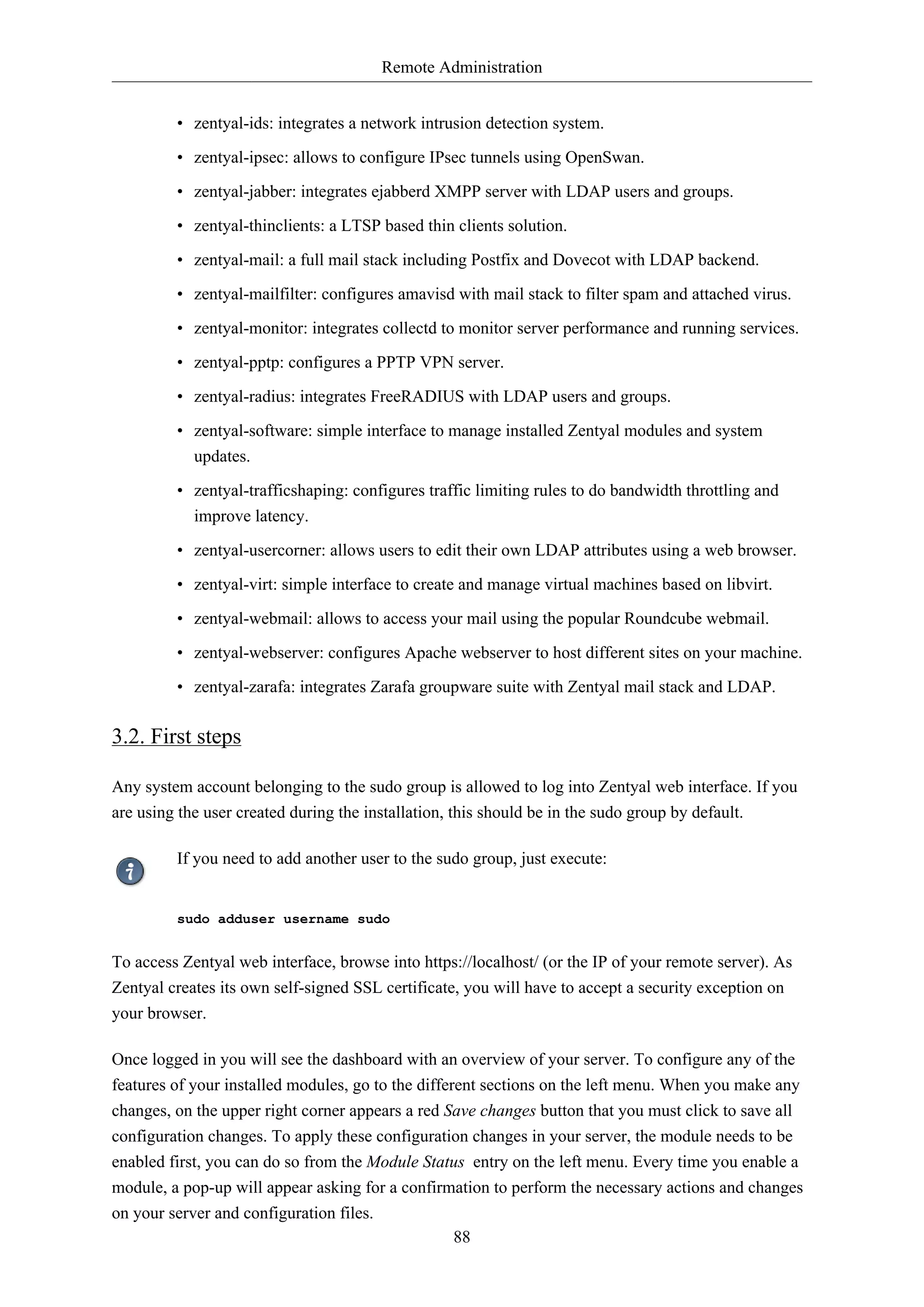 Remote Administration
• zentyal-ids: integrates a network intrusion detection system.
• zentyal-ipsec: allows to configure IPsec tunnels using OpenSwan.
• zentyal-jabber: integrates ejabberd XMPP server with LDAP users and groups.
• zentyal-thinclients: a LTSP based thin clients solution.
• zentyal-mail: a full mail stack including Postfix and Dovecot with LDAP backend.
• zentyal-mailfilter: configures amavisd with mail stack to filter spam and attached virus.
• zentyal-monitor: integrates collectd to monitor server performance and running services.
• zentyal-pptp: configures a PPTP VPN server.
• zentyal-radius: integrates FreeRADIUS with LDAP users and groups.
• zentyal-software: simple interface to manage installed Zentyal modules and system
updates.
• zentyal-trafficshaping: configures traffic limiting rules to do bandwidth throttling and
improve latency.
• zentyal-usercorner: allows users to edit their own LDAP attributes using a web browser.
• zentyal-virt: simple interface to create and manage virtual machines based on libvirt.
• zentyal-webmail: allows to access your mail using the popular Roundcube webmail.
• zentyal-webserver: configures Apache webserver to host different sites on your machine.
• zentyal-zarafa: integrates Zarafa groupware suite with Zentyal mail stack and LDAP.

3.2. First steps
Any system account belonging to the sudo group is allowed to log into Zentyal web interface. If you
are using the user created during the installation, this should be in the sudo group by default.
If you need to add another user to the sudo group, just execute:

sudo adduser username sudo

To access Zentyal web interface, browse into https://localhost/ (or the IP of your remote server). As
Zentyal creates its own self-signed SSL certificate, you will have to accept a security exception on
your browser.
Once logged in you will see the dashboard with an overview of your server. To configure any of the
features of your installed modules, go to the different sections on the left menu. When you make any
changes, on the upper right corner appears a red Save changes button that you must click to save all
configuration changes. To apply these configuration changes in your server, the module needs to be
enabled first, you can do so from the Module Status entry on the left menu. Every time you enable a
module, a pop-up will appear asking for a confirmation to perform the necessary actions and changes
on your server and configuration files.
88

 