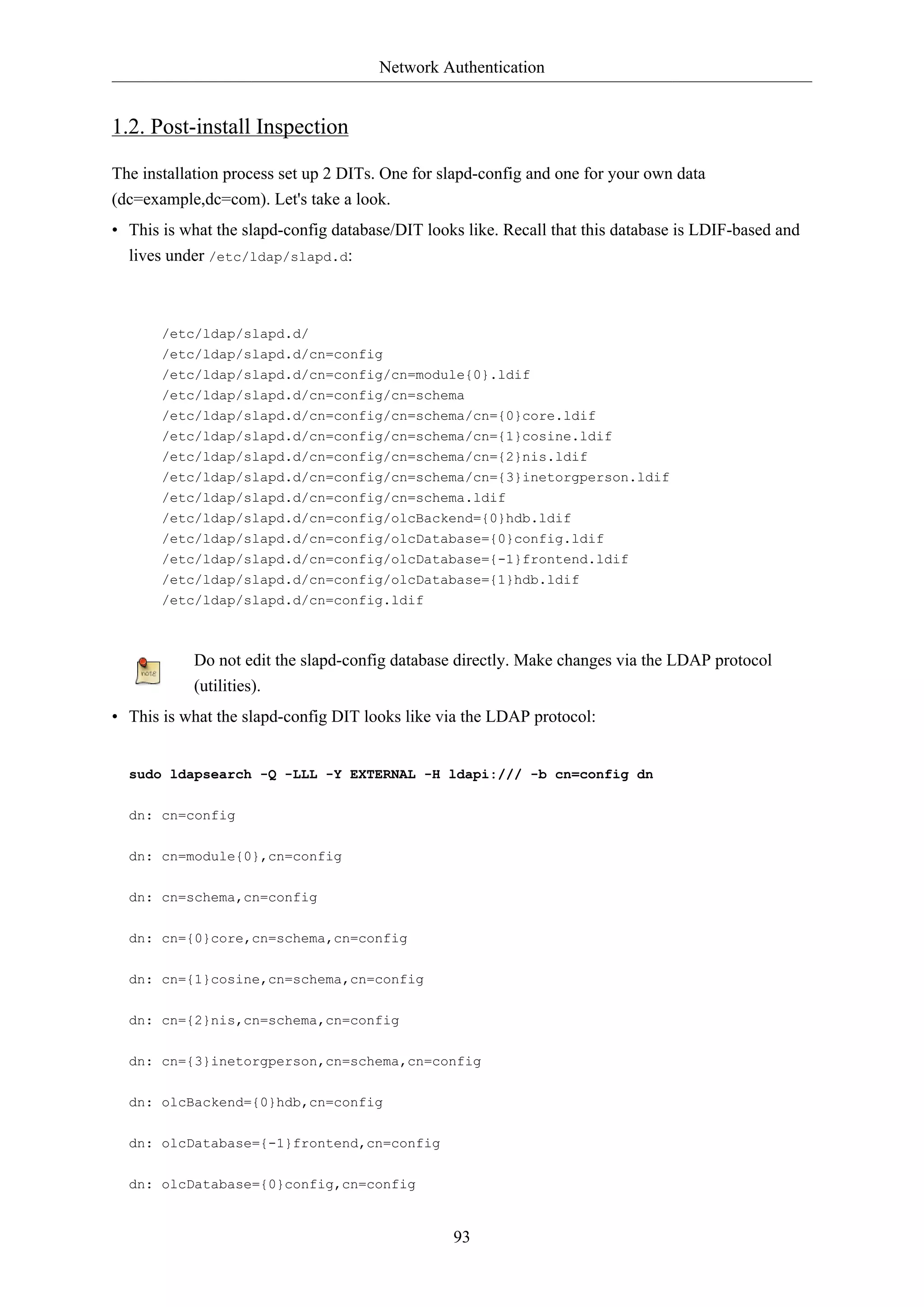Network Authentication

1.2. Post-install Inspection
The installation process set up 2 DITs. One for slapd-config and one for your own data
(dc=example,dc=com). Let's take a look.
• This is what the slapd-config database/DIT looks like. Recall that this database is LDIF-based and
lives under /etc/ldap/slapd.d:

/etc/ldap/slapd.d/
/etc/ldap/slapd.d/cn=config
/etc/ldap/slapd.d/cn=config/cn=module{0}.ldif
/etc/ldap/slapd.d/cn=config/cn=schema
/etc/ldap/slapd.d/cn=config/cn=schema/cn={0}core.ldif
/etc/ldap/slapd.d/cn=config/cn=schema/cn={1}cosine.ldif
/etc/ldap/slapd.d/cn=config/cn=schema/cn={2}nis.ldif
/etc/ldap/slapd.d/cn=config/cn=schema/cn={3}inetorgperson.ldif
/etc/ldap/slapd.d/cn=config/cn=schema.ldif
/etc/ldap/slapd.d/cn=config/olcBackend={0}hdb.ldif
/etc/ldap/slapd.d/cn=config/olcDatabase={0}config.ldif
/etc/ldap/slapd.d/cn=config/olcDatabase={-1}frontend.ldif
/etc/ldap/slapd.d/cn=config/olcDatabase={1}hdb.ldif
/etc/ldap/slapd.d/cn=config.ldif

Do not edit the slapd-config database directly. Make changes via the LDAP protocol
(utilities).
• This is what the slapd-config DIT looks like via the LDAP protocol:

sudo ldapsearch -Q -LLL -Y EXTERNAL -H ldapi:/// -b cn=config dn
dn: cn=config
dn: cn=module{0},cn=config
dn: cn=schema,cn=config
dn: cn={0}core,cn=schema,cn=config
dn: cn={1}cosine,cn=schema,cn=config
dn: cn={2}nis,cn=schema,cn=config
dn: cn={3}inetorgperson,cn=schema,cn=config
dn: olcBackend={0}hdb,cn=config
dn: olcDatabase={-1}frontend,cn=config
dn: olcDatabase={0}config,cn=config

93

 