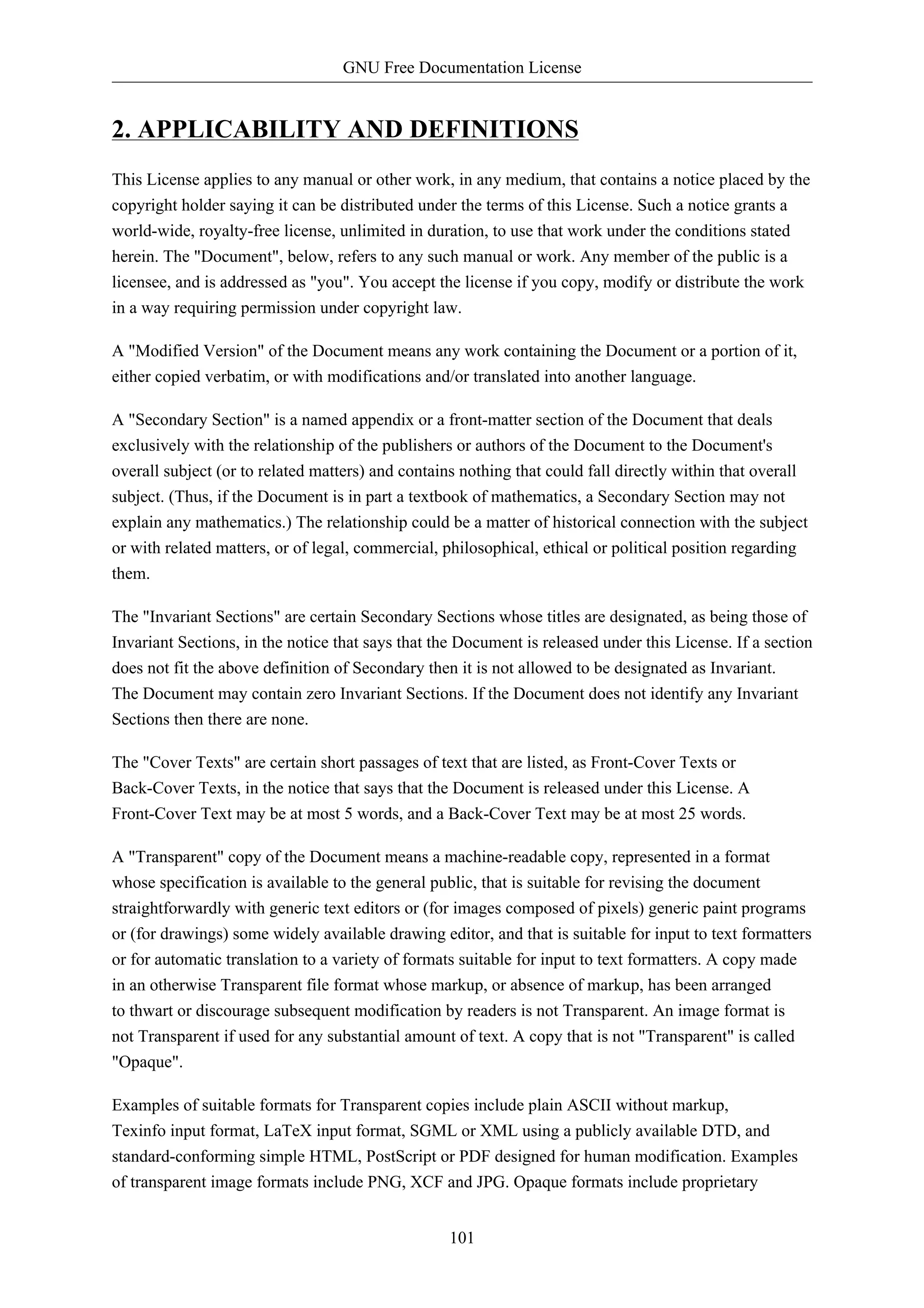 GNU Free Documentation License


2. APPLICABILITY AND DEFINITIONS
This License applies to any manual or other work, in any medium, that contains a notice placed by the
copyright holder saying it can be distributed under the terms of this License. Such a notice grants a
world-wide, royalty-free license, unlimited in duration, to use that work under the conditions stated
herein. The "Document", below, refers to any such manual or work. Any member of the public is a
licensee, and is addressed as "you". You accept the license if you copy, modify or distribute the work
in a way requiring permission under copyright law.

A "Modified Version" of the Document means any work containing the Document or a portion of it,
either copied verbatim, or with modifications and/or translated into another language.

A "Secondary Section" is a named appendix or a front-matter section of the Document that deals
exclusively with the relationship of the publishers or authors of the Document to the Document's
overall subject (or to related matters) and contains nothing that could fall directly within that overall
subject. (Thus, if the Document is in part a textbook of mathematics, a Secondary Section may not
explain any mathematics.) The relationship could be a matter of historical connection with the subject
or with related matters, or of legal, commercial, philosophical, ethical or political position regarding
them.

The "Invariant Sections" are certain Secondary Sections whose titles are designated, as being those of
Invariant Sections, in the notice that says that the Document is released under this License. If a section
does not fit the above definition of Secondary then it is not allowed to be designated as Invariant.
The Document may contain zero Invariant Sections. If the Document does not identify any Invariant
Sections then there are none.

The "Cover Texts" are certain short passages of text that are listed, as Front-Cover Texts or
Back-Cover Texts, in the notice that says that the Document is released under this License. A
Front-Cover Text may be at most 5 words, and a Back-Cover Text may be at most 25 words.

A "Transparent" copy of the Document means a machine-readable copy, represented in a format
whose specification is available to the general public, that is suitable for revising the document
straightforwardly with generic text editors or (for images composed of pixels) generic paint programs
or (for drawings) some widely available drawing editor, and that is suitable for input to text formatters
or for automatic translation to a variety of formats suitable for input to text formatters. A copy made
in an otherwise Transparent file format whose markup, or absence of markup, has been arranged
to thwart or discourage subsequent modification by readers is not Transparent. An image format is
not Transparent if used for any substantial amount of text. A copy that is not "Transparent" is called
"Opaque".

Examples of suitable formats for Transparent copies include plain ASCII without markup,
Texinfo input format, LaTeX input format, SGML or XML using a publicly available DTD, and
standard-conforming simple HTML, PostScript or PDF designed for human modification. Examples
of transparent image formats include PNG, XCF and JPG. Opaque formats include proprietary


                                                   101
 