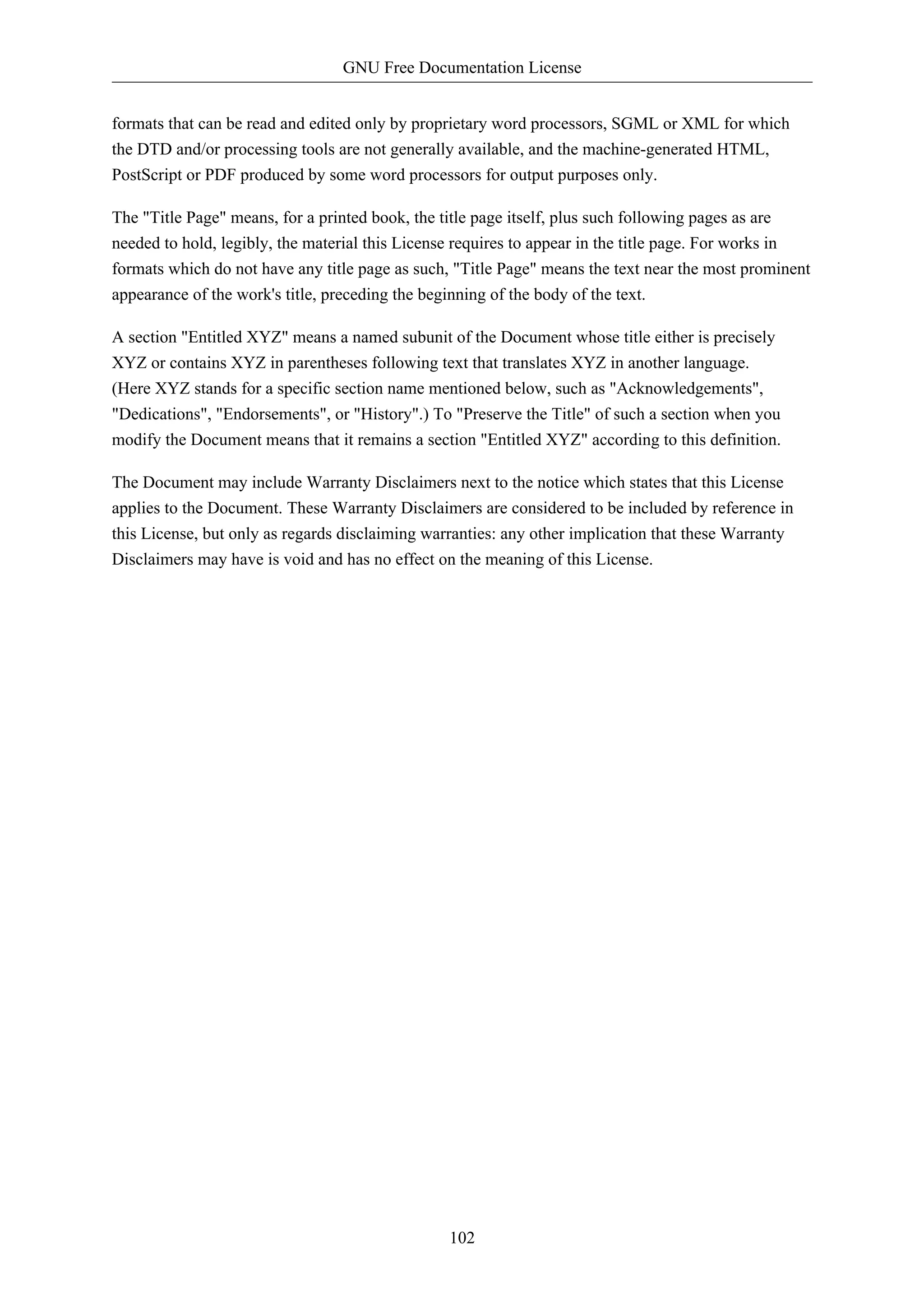 GNU Free Documentation License


formats that can be read and edited only by proprietary word processors, SGML or XML for which
the DTD and/or processing tools are not generally available, and the machine-generated HTML,
PostScript or PDF produced by some word processors for output purposes only.

The "Title Page" means, for a printed book, the title page itself, plus such following pages as are
needed to hold, legibly, the material this License requires to appear in the title page. For works in
formats which do not have any title page as such, "Title Page" means the text near the most prominent
appearance of the work's title, preceding the beginning of the body of the text.

A section "Entitled XYZ" means a named subunit of the Document whose title either is precisely
XYZ or contains XYZ in parentheses following text that translates XYZ in another language.
(Here XYZ stands for a specific section name mentioned below, such as "Acknowledgements",
"Dedications", "Endorsements", or "History".) To "Preserve the Title" of such a section when you
modify the Document means that it remains a section "Entitled XYZ" according to this definition.

The Document may include Warranty Disclaimers next to the notice which states that this License
applies to the Document. These Warranty Disclaimers are considered to be included by reference in
this License, but only as regards disclaiming warranties: any other implication that these Warranty
Disclaimers may have is void and has no effect on the meaning of this License.




                                                 102
 