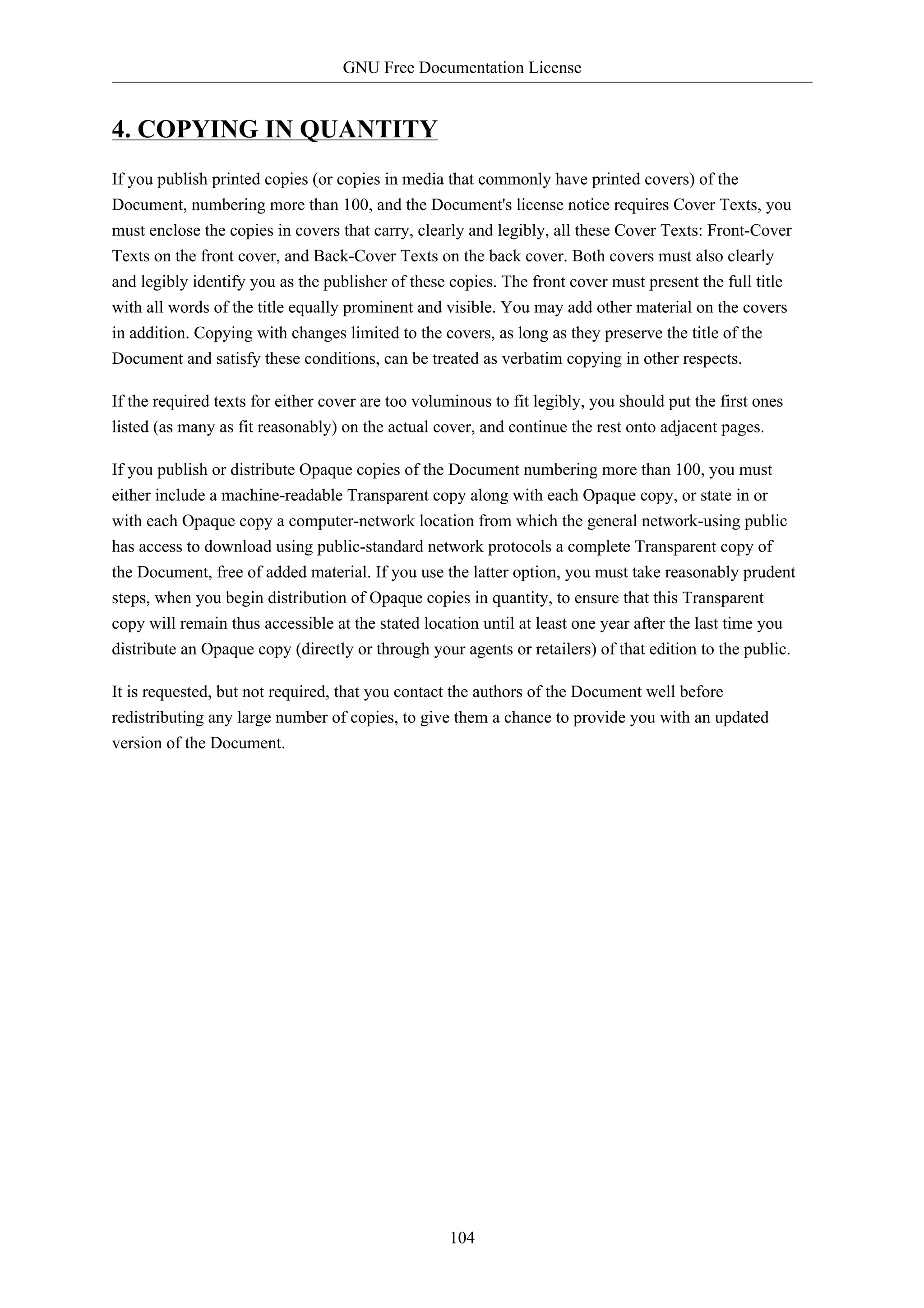 GNU Free Documentation License


4. COPYING IN QUANTITY
If you publish printed copies (or copies in media that commonly have printed covers) of the
Document, numbering more than 100, and the Document's license notice requires Cover Texts, you
must enclose the copies in covers that carry, clearly and legibly, all these Cover Texts: Front-Cover
Texts on the front cover, and Back-Cover Texts on the back cover. Both covers must also clearly
and legibly identify you as the publisher of these copies. The front cover must present the full title
with all words of the title equally prominent and visible. You may add other material on the covers
in addition. Copying with changes limited to the covers, as long as they preserve the title of the
Document and satisfy these conditions, can be treated as verbatim copying in other respects.

If the required texts for either cover are too voluminous to fit legibly, you should put the first ones
listed (as many as fit reasonably) on the actual cover, and continue the rest onto adjacent pages.

If you publish or distribute Opaque copies of the Document numbering more than 100, you must
either include a machine-readable Transparent copy along with each Opaque copy, or state in or
with each Opaque copy a computer-network location from which the general network-using public
has access to download using public-standard network protocols a complete Transparent copy of
the Document, free of added material. If you use the latter option, you must take reasonably prudent
steps, when you begin distribution of Opaque copies in quantity, to ensure that this Transparent
copy will remain thus accessible at the stated location until at least one year after the last time you
distribute an Opaque copy (directly or through your agents or retailers) of that edition to the public.

It is requested, but not required, that you contact the authors of the Document well before
redistributing any large number of copies, to give them a chance to provide you with an updated
version of the Document.




                                                   104
 