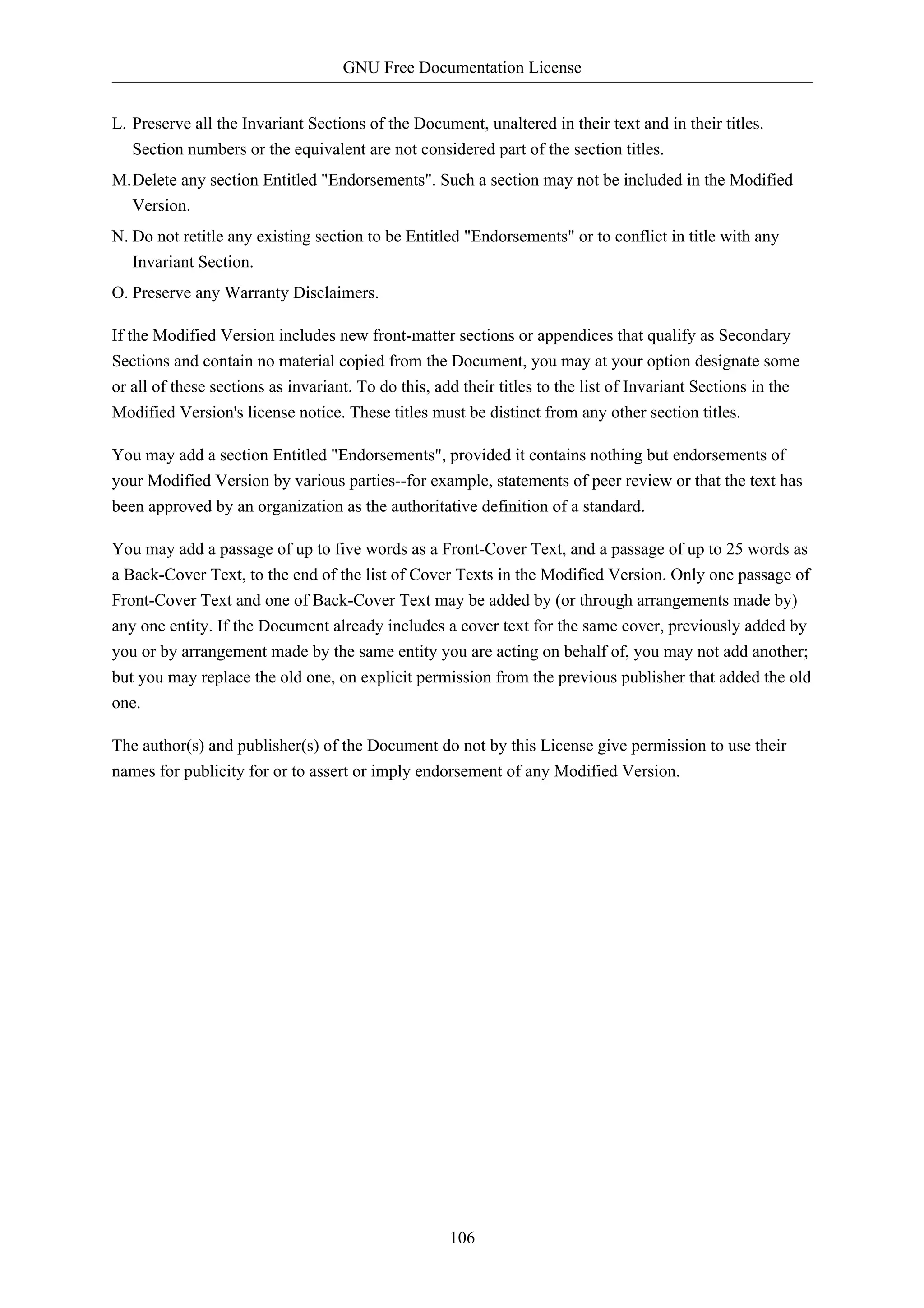 GNU Free Documentation License


L. Preserve all the Invariant Sections of the Document, unaltered in their text and in their titles.
   Section numbers or the equivalent are not considered part of the section titles.
M.Delete any section Entitled "Endorsements". Such a section may not be included in the Modified
  Version.
N. Do not retitle any existing section to be Entitled "Endorsements" or to conflict in title with any
   Invariant Section.
O. Preserve any Warranty Disclaimers.

If the Modified Version includes new front-matter sections or appendices that qualify as Secondary
Sections and contain no material copied from the Document, you may at your option designate some
or all of these sections as invariant. To do this, add their titles to the list of Invariant Sections in the
Modified Version's license notice. These titles must be distinct from any other section titles.

You may add a section Entitled "Endorsements", provided it contains nothing but endorsements of
your Modified Version by various parties--for example, statements of peer review or that the text has
been approved by an organization as the authoritative definition of a standard.

You may add a passage of up to five words as a Front-Cover Text, and a passage of up to 25 words as
a Back-Cover Text, to the end of the list of Cover Texts in the Modified Version. Only one passage of
Front-Cover Text and one of Back-Cover Text may be added by (or through arrangements made by)
any one entity. If the Document already includes a cover text for the same cover, previously added by
you or by arrangement made by the same entity you are acting on behalf of, you may not add another;
but you may replace the old one, on explicit permission from the previous publisher that added the old
one.

The author(s) and publisher(s) of the Document do not by this License give permission to use their
names for publicity for or to assert or imply endorsement of any Modified Version.




                                                    106
 