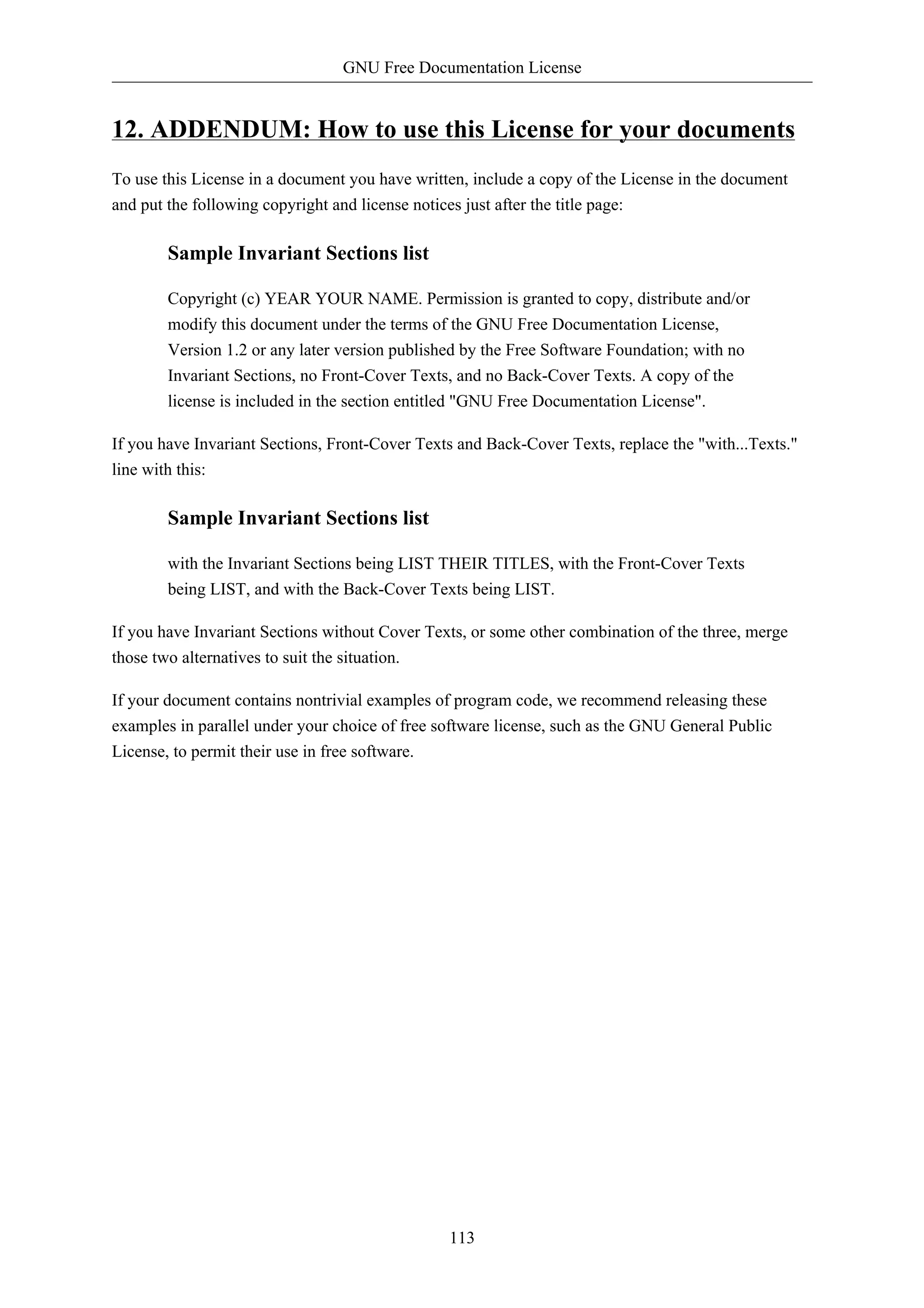 GNU Free Documentation License


12. ADDENDUM: How to use this License for your documents
To use this License in a document you have written, include a copy of the License in the document
and put the following copyright and license notices just after the title page:

        Sample Invariant Sections list

        Copyright (c) YEAR YOUR NAME. Permission is granted to copy, distribute and/or
        modify this document under the terms of the GNU Free Documentation License,
        Version 1.2 or any later version published by the Free Software Foundation; with no
        Invariant Sections, no Front-Cover Texts, and no Back-Cover Texts. A copy of the
        license is included in the section entitled "GNU Free Documentation License".

If you have Invariant Sections, Front-Cover Texts and Back-Cover Texts, replace the "with...Texts."
line with this:

        Sample Invariant Sections list

        with the Invariant Sections being LIST THEIR TITLES, with the Front-Cover Texts
        being LIST, and with the Back-Cover Texts being LIST.

If you have Invariant Sections without Cover Texts, or some other combination of the three, merge
those two alternatives to suit the situation.

If your document contains nontrivial examples of program code, we recommend releasing these
examples in parallel under your choice of free software license, such as the GNU General Public
License, to permit their use in free software.




                                                113
 
