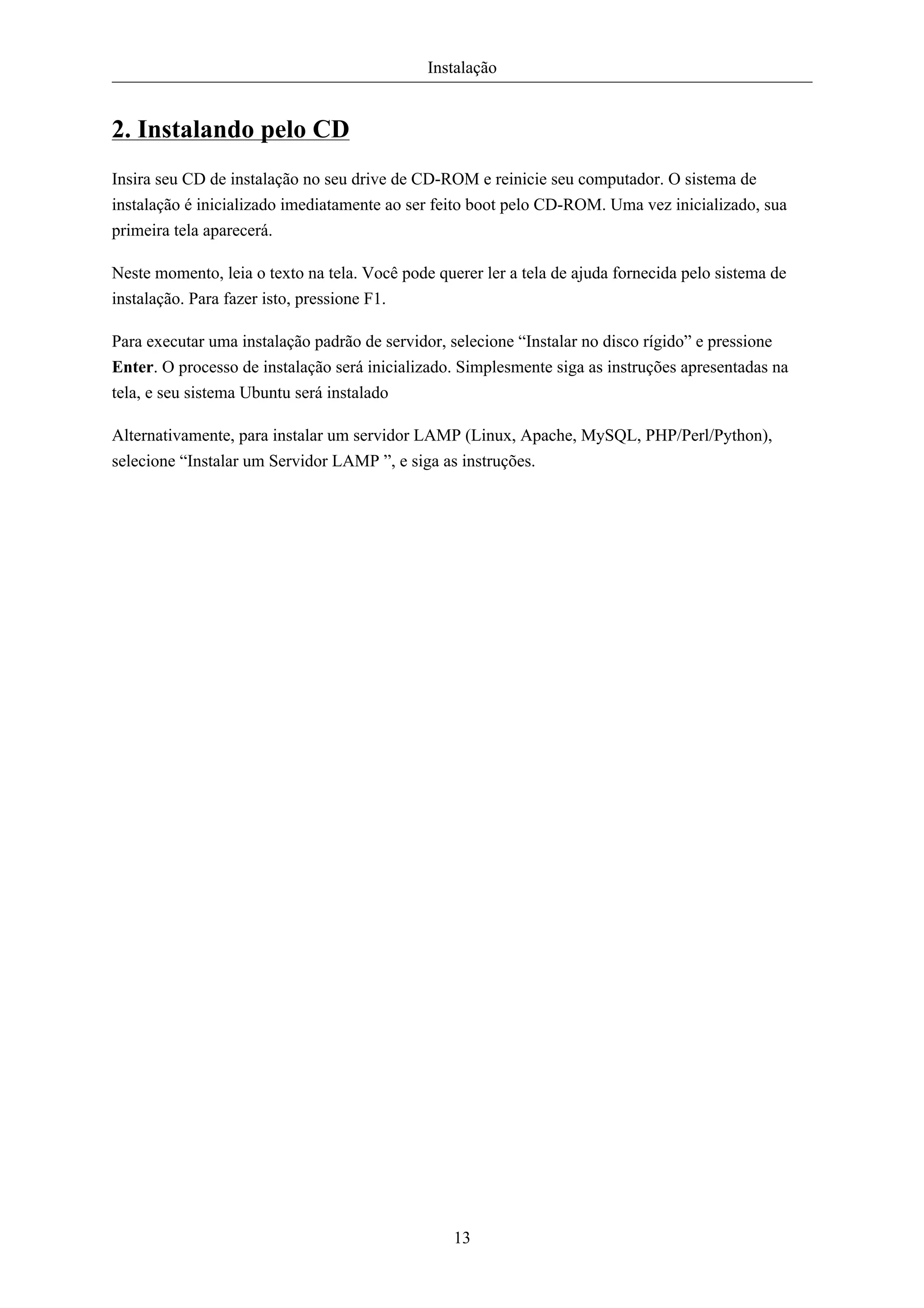 Instalação


2. Instalando pelo CD
Insira seu CD de instalação no seu drive de CD-ROM e reinicie seu computador. O sistema de
instalação é inicializado imediatamente ao ser feito boot pelo CD-ROM. Uma vez inicializado, sua
primeira tela aparecerá.

Neste momento, leia o texto na tela. Você pode querer ler a tela de ajuda fornecida pelo sistema de
instalação. Para fazer isto, pressione F1.

Para executar uma instalação padrão de servidor, selecione “Instalar no disco rígido” e pressione
Enter. O processo de instalação será inicializado. Simplesmente siga as instruções apresentadas na
tela, e seu sistema Ubuntu será instalado

Alternativamente, para instalar um servidor LAMP (Linux, Apache, MySQL, PHP/Perl/Python),
selecione “Instalar um Servidor LAMP ”, e siga as instruções.




                                                  13
 