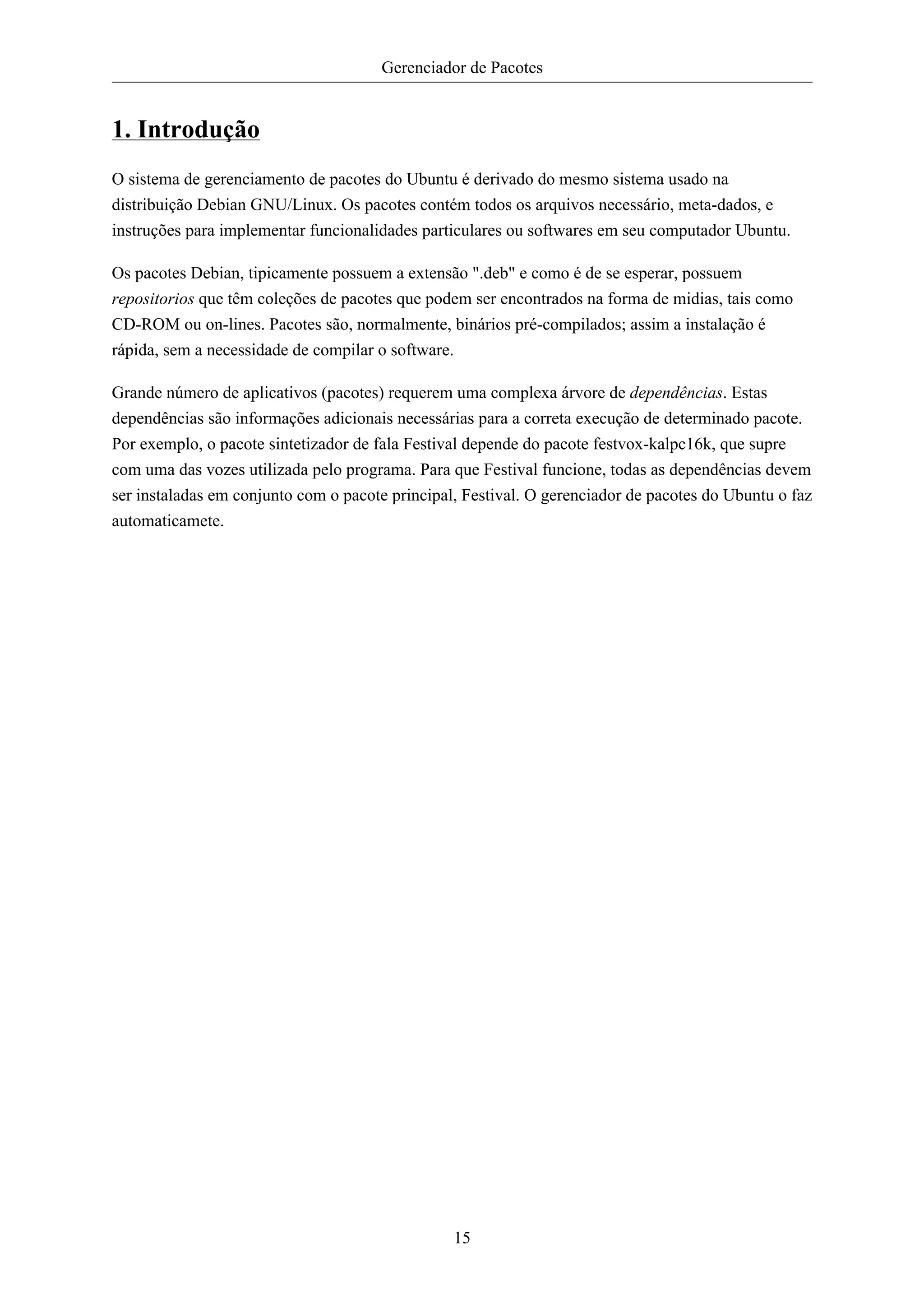 Gerenciador de Pacotes


1. Introdução
O sistema de gerenciamento de pacotes do Ubuntu é derivado do mesmo sistema usado na
distribuição Debian GNU/Linux. Os pacotes contém todos os arquivos necessário, meta-dados, e
instruções para implementar funcionalidades particulares ou softwares em seu computador Ubuntu.

Os pacotes Debian, tipicamente possuem a extensão ".deb" e como é de se esperar, possuem
repositorios que têm coleções de pacotes que podem ser encontrados na forma de midias, tais como
CD-ROM ou on-lines. Pacotes são, normalmente, binários pré-compilados; assim a instalação é
rápida, sem a necessidade de compilar o software.

Grande número de aplicativos (pacotes) requerem uma complexa árvore de dependências. Estas
dependências são informações adicionais necessárias para a correta execução de determinado pacote.
Por exemplo, o pacote sintetizador de fala Festival depende do pacote festvox-kalpc16k, que supre
com uma das vozes utilizada pelo programa. Para que Festival funcione, todas as dependências devem
ser instaladas em conjunto com o pacote principal, Festival. O gerenciador de pacotes do Ubuntu o faz
automaticamete.




                                                 15
 