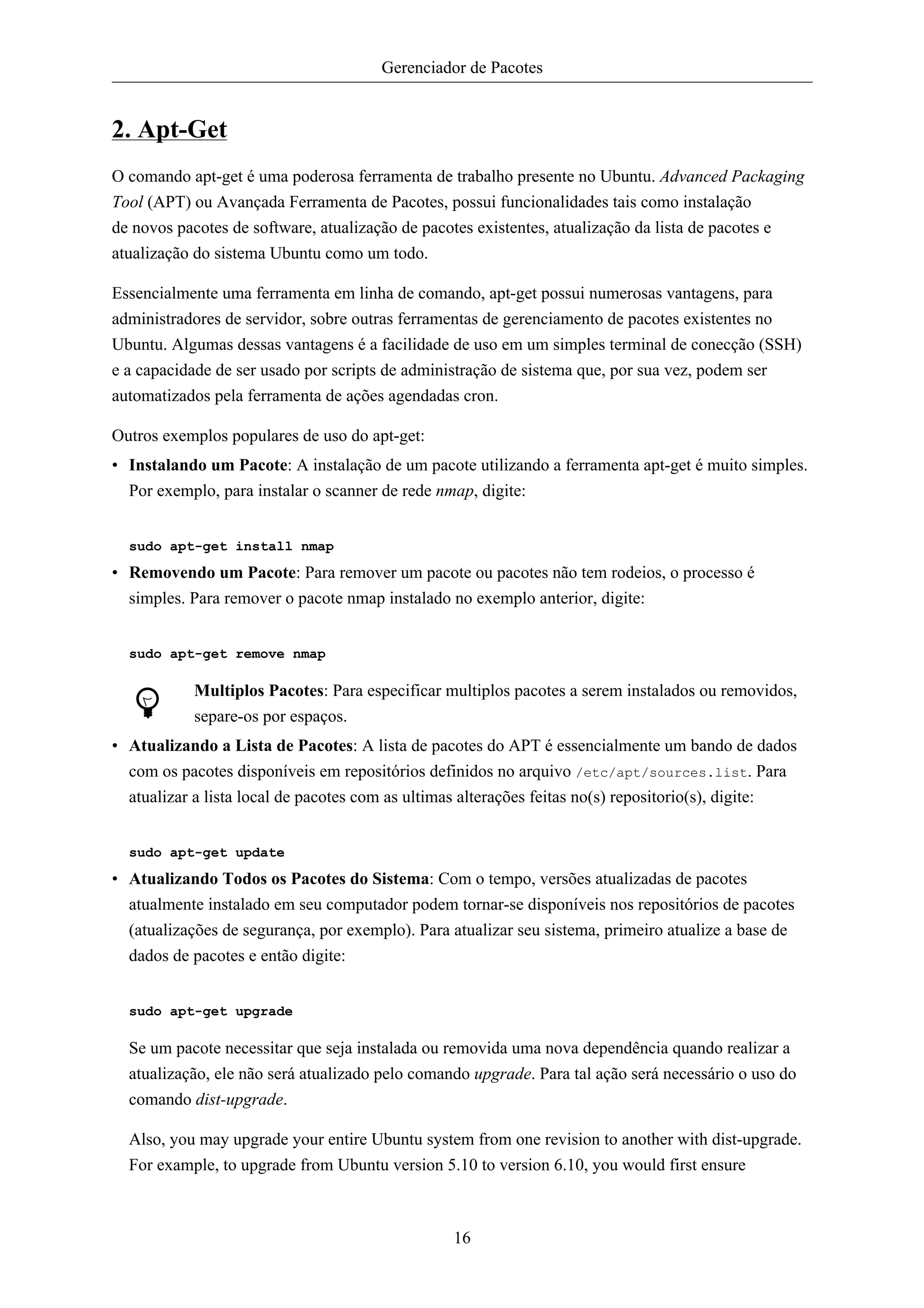 Gerenciador de Pacotes


2. Apt-Get
O comando apt-get é uma poderosa ferramenta de trabalho presente no Ubuntu. Advanced Packaging
Tool (APT) ou Avançada Ferramenta de Pacotes, possui funcionalidades tais como instalação
de novos pacotes de software, atualização de pacotes existentes, atualização da lista de pacotes e
atualização do sistema Ubuntu como um todo.

Essencialmente uma ferramenta em linha de comando, apt-get possui numerosas vantagens, para
administradores de servidor, sobre outras ferramentas de gerenciamento de pacotes existentes no
Ubuntu. Algumas dessas vantagens é a facilidade de uso em um simples terminal de conecção (SSH)
e a capacidade de ser usado por scripts de administração de sistema que, por sua vez, podem ser
automatizados pela ferramenta de ações agendadas cron.

Outros exemplos populares de uso do apt-get:
• Instalando um Pacote: A instalação de um pacote utilizando a ferramenta apt-get é muito simples.
  Por exemplo, para instalar o scanner de rede nmap, digite:


  sudo apt-get install nmap

• Removendo um Pacote: Para remover um pacote ou pacotes não tem rodeios, o processo é
  simples. Para remover o pacote nmap instalado no exemplo anterior, digite:


  sudo apt-get remove nmap

           Multiplos Pacotes: Para especificar multiplos pacotes a serem instalados ou removidos,
           separe-os por espaços.
• Atualizando a Lista de Pacotes: A lista de pacotes do APT é essencialmente um bando de dados
  com os pacotes disponíveis em repositórios definidos no arquivo /etc/apt/sources.list. Para
  atualizar a lista local de pacotes com as ultimas alterações feitas no(s) repositorio(s), digite:


  sudo apt-get update

• Atualizando Todos os Pacotes do Sistema: Com o tempo, versões atualizadas de pacotes
  atualmente instalado em seu computador podem tornar-se disponíveis nos repositórios de pacotes
  (atualizações de segurança, por exemplo). Para atualizar seu sistema, primeiro atualize a base de
  dados de pacotes e então digite:


  sudo apt-get upgrade

  Se um pacote necessitar que seja instalada ou removida uma nova dependência quando realizar a
  atualização, ele não será atualizado pelo comando upgrade. Para tal ação será necessário o uso do
  comando dist-upgrade.

  Also, you may upgrade your entire Ubuntu system from one revision to another with dist-upgrade.
  For example, to upgrade from Ubuntu version 5.10 to version 6.10, you would first ensure



                                                 16
 