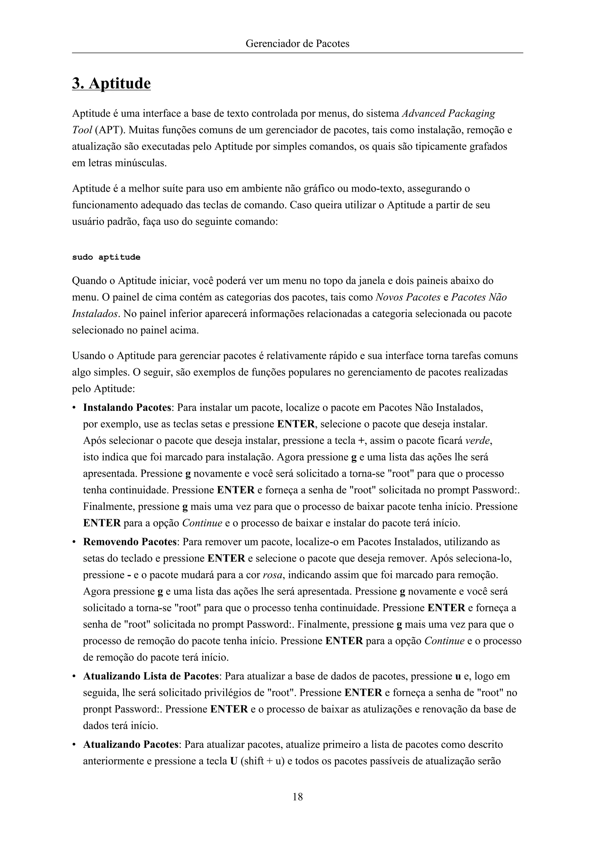 Gerenciador de Pacotes


3. Aptitude
Aptitude é uma interface a base de texto controlada por menus, do sistema Advanced Packaging
Tool (APT). Muitas funções comuns de um gerenciador de pacotes, tais como instalação, remoção e
atualização são executadas pelo Aptitude por simples comandos, os quais são tipicamente grafados
em letras minúsculas.

Aptitude é a melhor suíte para uso em ambiente não gráfico ou modo-texto, assegurando o
funcionamento adequado das teclas de comando. Caso queira utilizar o Aptitude a partir de seu
usuário padrão, faça uso do seguinte comando:


sudo aptitude

Quando o Aptitude iniciar, você poderá ver um menu no topo da janela e dois paineis abaixo do
menu. O painel de cima contém as categorias dos pacotes, tais como Novos Pacotes e Pacotes Não
Instalados. No painel inferior aparecerá informações relacionadas a categoria selecionada ou pacote
selecionado no painel acima.

Usando o Aptitude para gerenciar pacotes é relativamente rápido e sua interface torna tarefas comuns
algo simples. O seguir, são exemplos de funções populares no gerenciamento de pacotes realizadas
pelo Aptitude:
• Instalando Pacotes: Para instalar um pacote, localize o pacote em Pacotes Não Instalados,
  por exemplo, use as teclas setas e pressione ENTER, selecione o pacote que deseja instalar.
  Após selecionar o pacote que deseja instalar, pressione a tecla +, assim o pacote ficará verde,
  isto indica que foi marcado para instalação. Agora pressione g e uma lista das ações lhe será
  apresentada. Pressione g novamente e você será solicitado a torna-se "root" para que o processo
  tenha continuidade. Pressione ENTER e forneça a senha de "root" solicitada no prompt Password:.
  Finalmente, pressione g mais uma vez para que o processo de baixar pacote tenha início. Pressione
  ENTER para a opção Continue e o processo de baixar e instalar do pacote terá início.
• Removendo Pacotes: Para remover um pacote, localize-o em Pacotes Instalados, utilizando as
  setas do teclado e pressione ENTER e selecione o pacote que deseja remover. Após seleciona-lo,
  pressione - e o pacote mudará para a cor rosa, indicando assim que foi marcado para remoção.
  Agora pressione g e uma lista das ações lhe será apresentada. Pressione g novamente e você será
  solicitado a torna-se "root" para que o processo tenha continuidade. Pressione ENTER e forneça a
  senha de "root" solicitada no prompt Password:. Finalmente, pressione g mais uma vez para que o
  processo de remoção do pacote tenha início. Pressione ENTER para a opção Continue e o processo
  de remoção do pacote terá início.
• Atualizando Lista de Pacotes: Para atualizar a base de dados de pacotes, pressione u e, logo em
  seguida, lhe será solicitado privilégios de "root". Pressione ENTER e forneça a senha de "root" no
  pronpt Password:. Pressione ENTER e o processo de baixar as atulizações e renovação da base de
  dados terá início.
• Atualizando Pacotes: Para atualizar pacotes, atualize primeiro a lista de pacotes como descrito
  anteriormente e pressione a tecla U (shift + u) e todos os pacotes passíveis de atualização serão


                                                  18
 