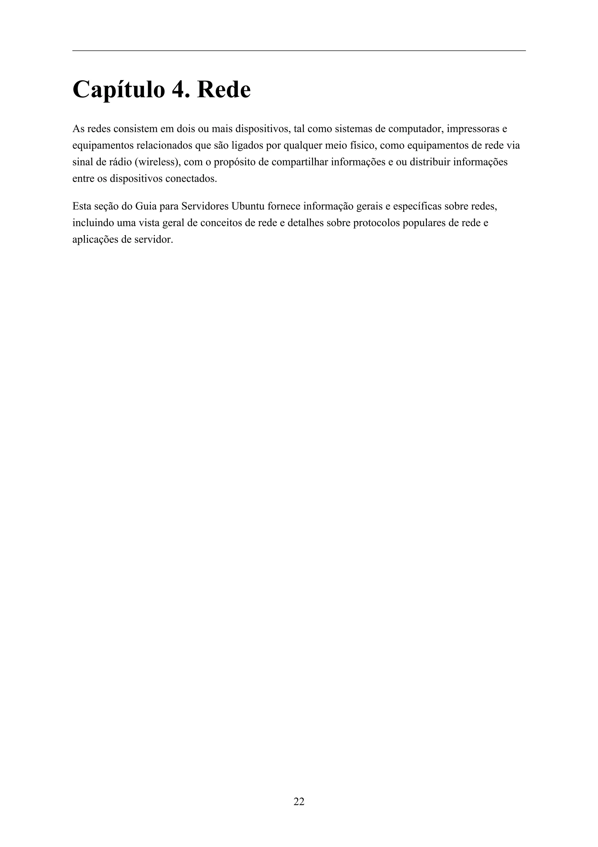 Capítulo 4. Rede
As redes consistem em dois ou mais dispositivos, tal como sistemas de computador, impressoras e
equipamentos relacionados que são ligados por qualquer meio físico, como equipamentos de rede via
sinal de rádio (wireless), com o propósito de compartilhar informações e ou distribuir informações
entre os dispositivos conectados.

Esta seção do Guia para Servidores Ubuntu fornece informação gerais e específicas sobre redes,
incluindo uma vista geral de conceitos de rede e detalhes sobre protocolos populares de rede e
aplicações de servidor.




                                                22
 