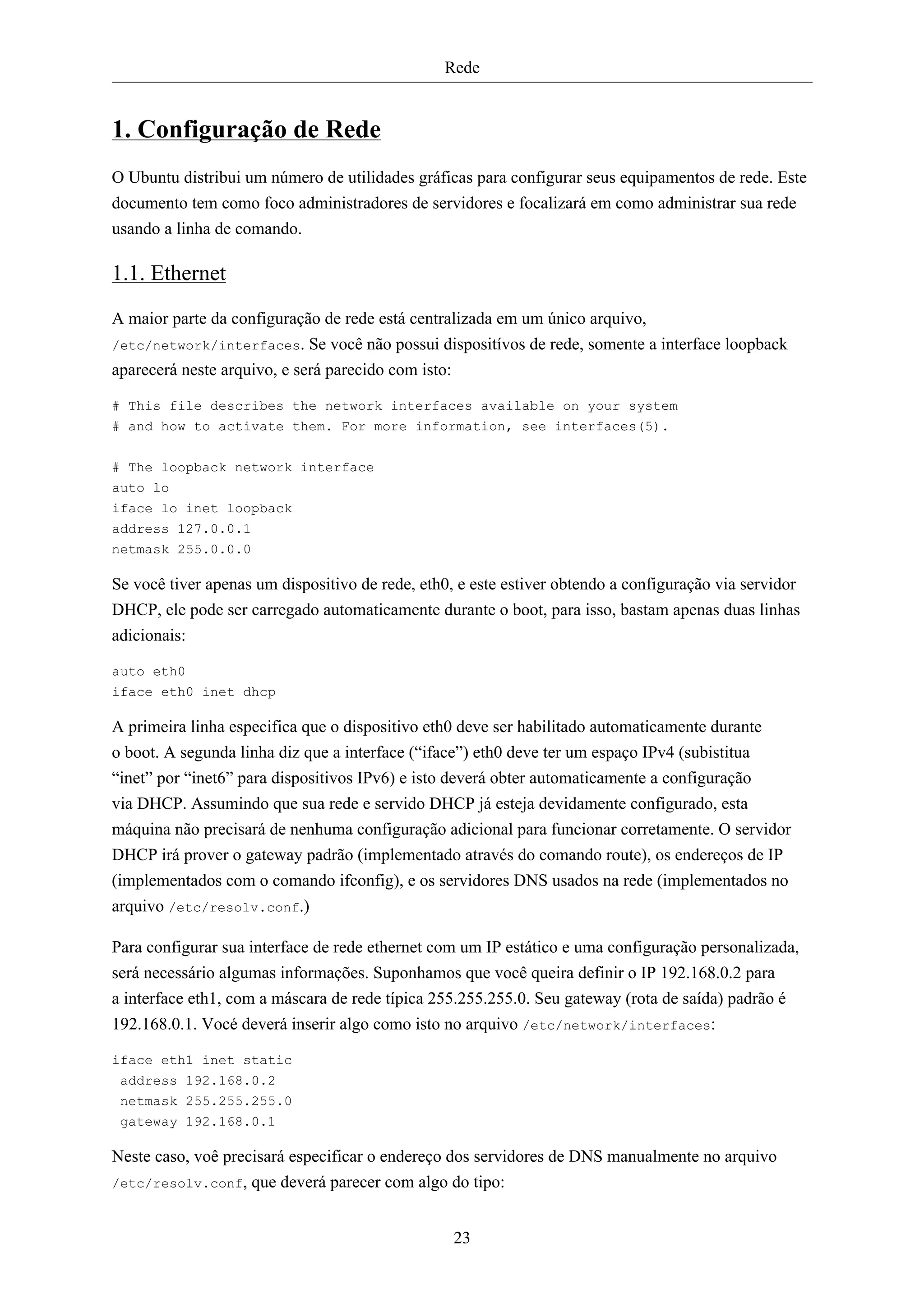 Rede


1. Configuração de Rede
O Ubuntu distribui um número de utilidades gráficas para configurar seus equipamentos de rede. Este
documento tem como foco administradores de servidores e focalizará em como administrar sua rede
usando a linha de comando.

1.1. Ethernet
A maior parte da configuração de rede está centralizada em um único arquivo,
/etc/network/interfaces. Se você não possui dispositívos de rede, somente a interface loopback
aparecerá neste arquivo, e será parecido com isto:

# This file describes the network interfaces available on your system
# and how to activate them. For more information, see interfaces(5).

# The loopback network interface
auto lo
iface lo inet loopback
address 127.0.0.1
netmask 255.0.0.0

Se você tiver apenas um dispositivo de rede, eth0, e este estiver obtendo a configuração via servidor
DHCP, ele pode ser carregado automaticamente durante o boot, para isso, bastam apenas duas linhas
adicionais:

auto eth0
iface eth0 inet dhcp

A primeira linha especifica que o dispositivo eth0 deve ser habilitado automaticamente durante
o boot. A segunda linha diz que a interface (“iface”) eth0 deve ter um espaço IPv4 (subistitua
“inet” por “inet6” para dispositivos IPv6) e isto deverá obter automaticamente a configuração
via DHCP. Assumindo que sua rede e servido DHCP já esteja devidamente configurado, esta
máquina não precisará de nenhuma configuração adicional para funcionar corretamente. O servidor
DHCP irá prover o gateway padrão (implementado através do comando route), os endereços de IP
(implementados com o comando ifconfig), e os servidores DNS usados na rede (implementados no
arquivo /etc/resolv.conf.)

Para configurar sua interface de rede ethernet com um IP estático e uma configuração personalizada,
será necessário algumas informações. Suponhamos que você queira definir o IP 192.168.0.2 para
a interface eth1, com a máscara de rede típica 255.255.255.0. Seu gateway (rota de saída) padrão é
192.168.0.1. Vocé deverá inserir algo como isto no arquivo /etc/network/interfaces:

iface eth1 inet static
 address 192.168.0.2
 netmask 255.255.255.0
 gateway 192.168.0.1

Neste caso, voê precisará especificar o endereço dos servidores de DNS manualmente no arquivo
/etc/resolv.conf, que deverá parecer com algo do tipo:



                                                  23
 