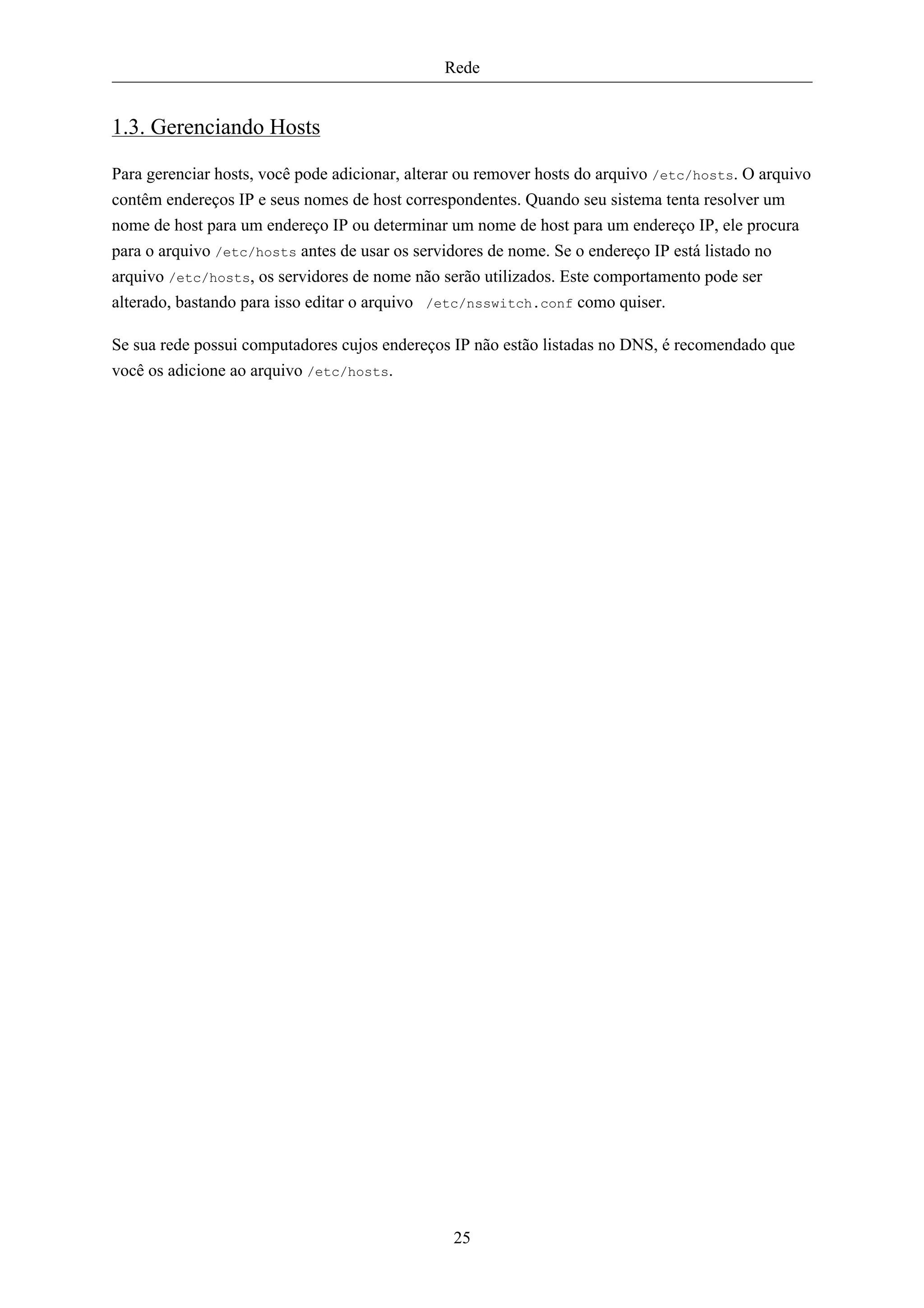Rede


1.3. Gerenciando Hosts

Para gerenciar hosts, você pode adicionar, alterar ou remover hosts do arquivo /etc/hosts. O arquivo
contêm endereços IP e seus nomes de host correspondentes. Quando seu sistema tenta resolver um
nome de host para um endereço IP ou determinar um nome de host para um endereço IP, ele procura
para o arquivo /etc/hosts antes de usar os servidores de nome. Se o endereço IP está listado no
arquivo /etc/hosts, os servidores de nome não serão utilizados. Este comportamento pode ser
alterado, bastando para isso editar o arquivo /etc/nsswitch.conf como quiser.

Se sua rede possui computadores cujos endereços IP não estão listadas no DNS, é recomendado que
você os adicione ao arquivo /etc/hosts.




                                                25
 