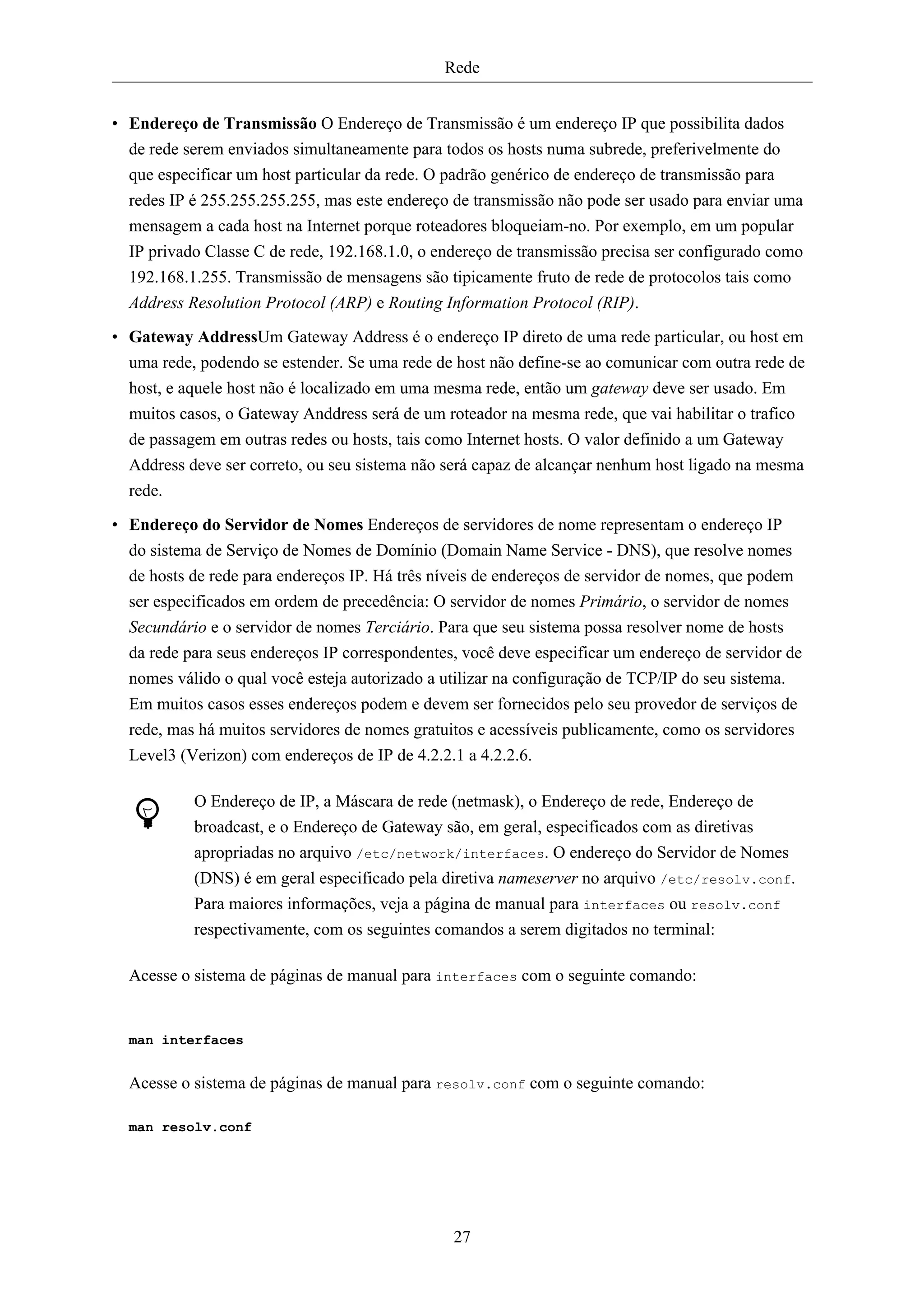Rede


• Endereço de Transmissão O Endereço de Transmissão é um endereço IP que possibilita dados
  de rede serem enviados simultaneamente para todos os hosts numa subrede, preferivelmente do
  que especificar um host particular da rede. O padrão genérico de endereço de transmissão para
  redes IP é 255.255.255.255, mas este endereço de transmissão não pode ser usado para enviar uma
  mensagem a cada host na Internet porque roteadores bloqueiam-no. Por exemplo, em um popular
  IP privado Classe C de rede, 192.168.1.0, o endereço de transmissão precisa ser configurado como
  192.168.1.255. Transmissão de mensagens são tipicamente fruto de rede de protocolos tais como
  Address Resolution Protocol (ARP) e Routing Information Protocol (RIP).
• Gateway AddressUm Gateway Address é o endereço IP direto de uma rede particular, ou host em
  uma rede, podendo se estender. Se uma rede de host não define-se ao comunicar com outra rede de
  host, e aquele host não é localizado em uma mesma rede, então um gateway deve ser usado. Em
  muitos casos, o Gateway Anddress será de um roteador na mesma rede, que vai habilitar o trafico
  de passagem em outras redes ou hosts, tais como Internet hosts. O valor definido a um Gateway
  Address deve ser correto, ou seu sistema não será capaz de alcançar nenhum host ligado na mesma
  rede.
• Endereço do Servidor de Nomes Endereços de servidores de nome representam o endereço IP
  do sistema de Serviço de Nomes de Domínio (Domain Name Service - DNS), que resolve nomes
  de hosts de rede para endereços IP. Há três níveis de endereços de servidor de nomes, que podem
  ser especificados em ordem de precedência: O servidor de nomes Primário, o servidor de nomes
  Secundário e o servidor de nomes Terciário. Para que seu sistema possa resolver nome de hosts
  da rede para seus endereços IP correspondentes, você deve especificar um endereço de servidor de
  nomes válido o qual você esteja autorizado a utilizar na configuração de TCP/IP do seu sistema.
  Em muitos casos esses endereços podem e devem ser fornecidos pelo seu provedor de serviços de
  rede, mas há muitos servidores de nomes gratuitos e acessíveis publicamente, como os servidores
  Level3 (Verizon) com endereços de IP de 4.2.2.1 a 4.2.2.6.

           O Endereço de IP, a Máscara de rede (netmask), o Endereço de rede, Endereço de
           broadcast, e o Endereço de Gateway são, em geral, especificados com as diretivas
           apropriadas no arquivo /etc/network/interfaces. O endereço do Servidor de Nomes
           (DNS) é em geral especificado pela diretiva nameserver no arquivo /etc/resolv.conf.
           Para maiores informações, veja a página de manual para interfaces ou resolv.conf
           respectivamente, com os seguintes comandos a serem digitados no terminal:

  Acesse o sistema de páginas de manual para interfaces com o seguinte comando:


  man interfaces


  Acesse o sistema de páginas de manual para resolv.conf com o seguinte comando:

  man resolv.conf




                                                27
 