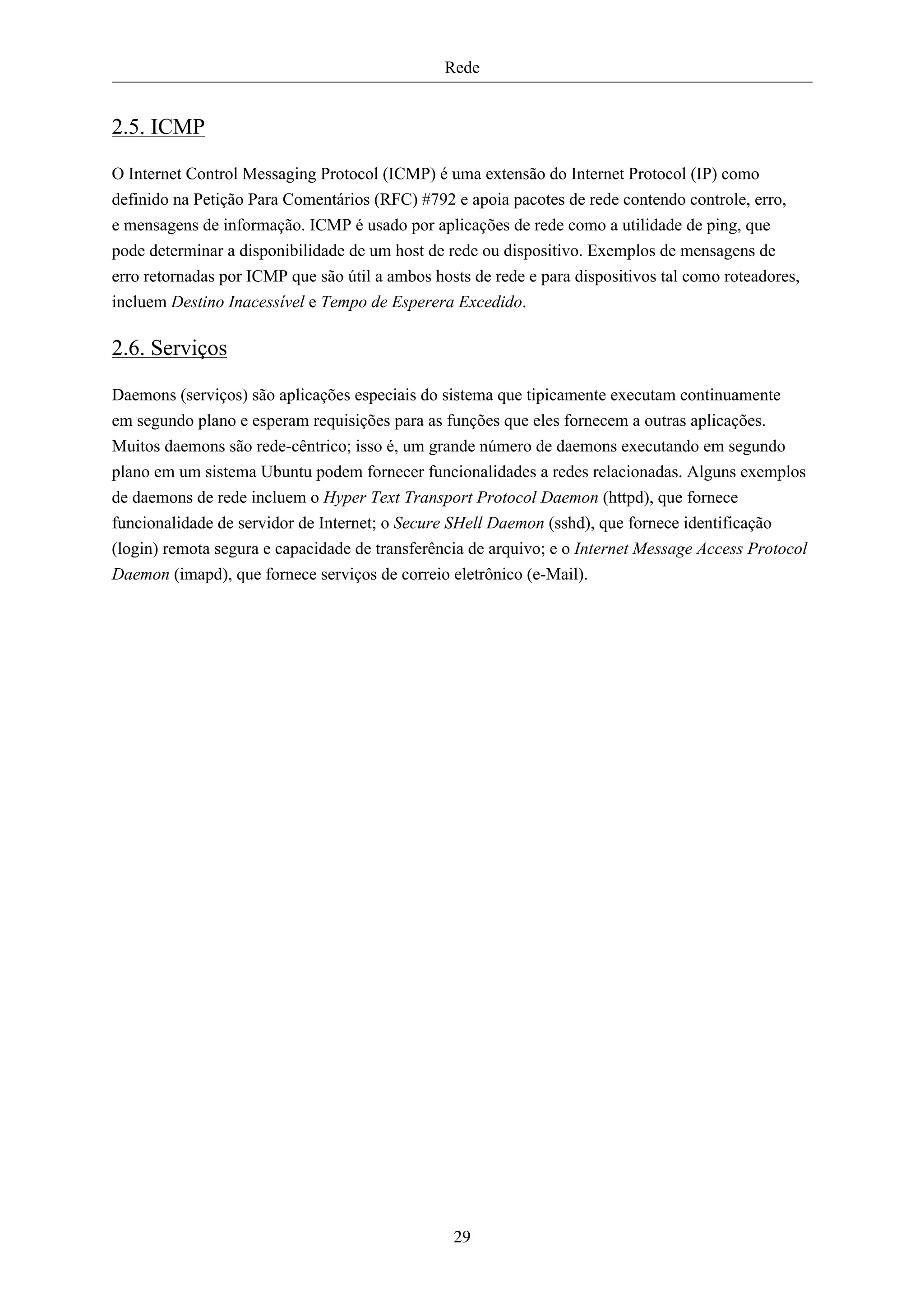 Rede


2.5. ICMP

O Internet Control Messaging Protocol (ICMP) é uma extensão do Internet Protocol (IP) como
definido na Petição Para Comentários (RFC) #792 e apoia pacotes de rede contendo controle, erro,
e mensagens de informação. ICMP é usado por aplicações de rede como a utilidade de ping, que
pode determinar a disponibilidade de um host de rede ou dispositivo. Exemplos de mensagens de
erro retornadas por ICMP que são útil a ambos hosts de rede e para dispositivos tal como roteadores,
incluem Destino Inacessível e Tempo de Esperera Excedido.

2.6. Serviços

Daemons (serviços) são aplicações especiais do sistema que tipicamente executam continuamente
em segundo plano e esperam requisições para as funções que eles fornecem a outras aplicações.
Muitos daemons são rede-cêntrico; isso é, um grande número de daemons executando em segundo
plano em um sistema Ubuntu podem fornecer funcionalidades a redes relacionadas. Alguns exemplos
de daemons de rede incluem o Hyper Text Transport Protocol Daemon (httpd), que fornece
funcionalidade de servidor de Internet; o Secure SHell Daemon (sshd), que fornece identificação
(login) remota segura e capacidade de transferência de arquivo; e o Internet Message Access Protocol
Daemon (imapd), que fornece serviços de correio eletrônico (e-Mail).




                                                 29
 