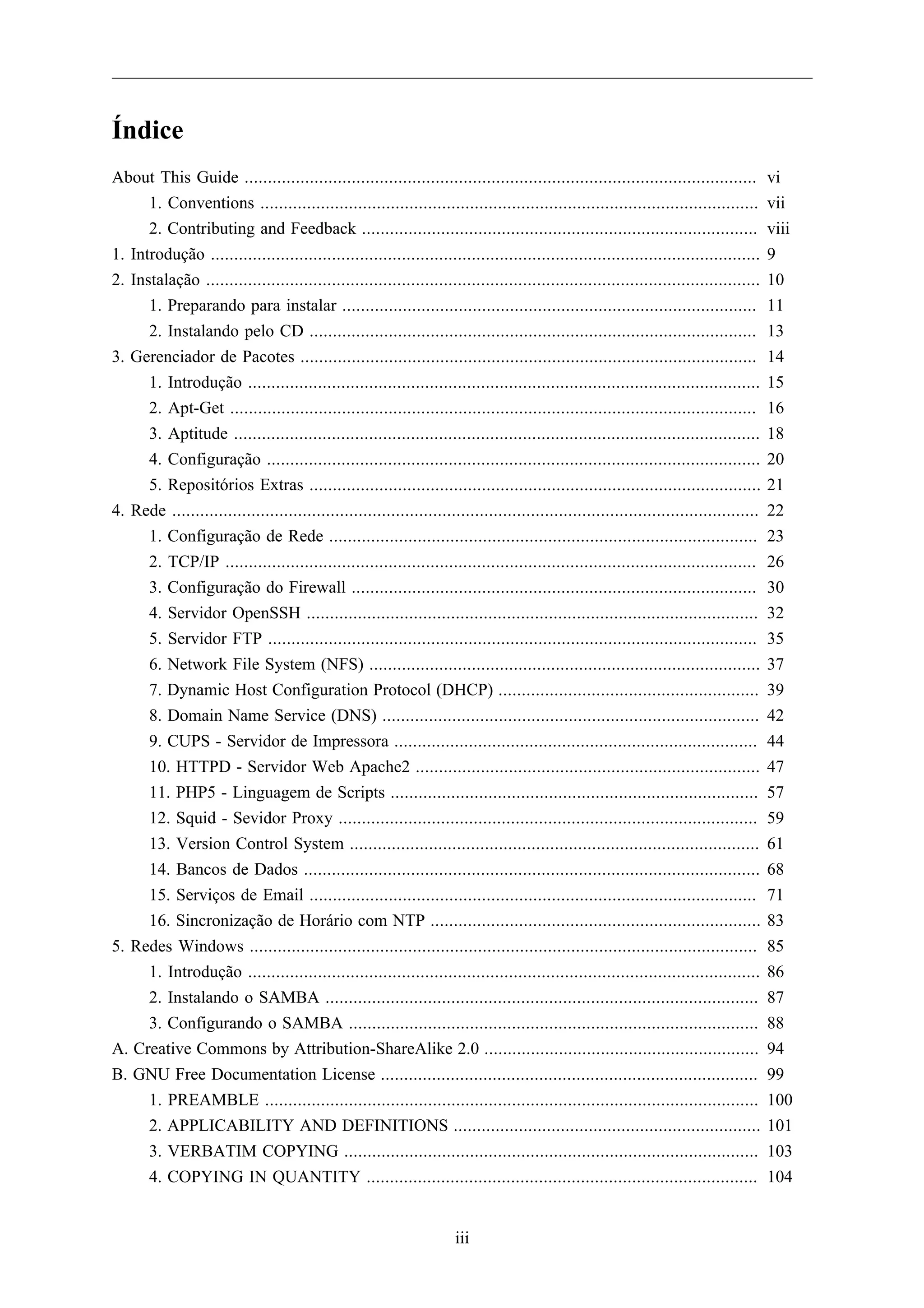 Índice
About This Guide ..............................................................................................................          vi
      1. Conventions ...........................................................................................................         vii
      2. Contributing and Feedback .....................................................................................                 viii
1. Introdução ......................................................................................................................     9
2. Instalação .......................................................................................................................    10
      1. Preparando para instalar .........................................................................................              11
      2. Instalando pelo CD ................................................................................................             13
3. Gerenciador de Pacotes ..................................................................................................             14
      1. Introdução ..............................................................................................................       15
      2. Apt-Get .................................................................................................................       16
      3. Aptitude .................................................................................................................      18
      4. Configuração ..........................................................................................................         20
      5. Repositórios Extras .................................................................................................           21
4. Rede ..............................................................................................................................   22
      1. Configuração de Rede ............................................................................................               23
      2. TCP/IP ..................................................................................................................       26
      3. Configuração do Firewall .......................................................................................                30
      4. Servidor OpenSSH .................................................................................................              32
      5. Servidor FTP .........................................................................................................          35
      6. Network File System (NFS) ....................................................................................                  37
      7. Dynamic Host Configuration Protocol (DHCP) ........................................................                             39
      8. Domain Name Service (DNS) .................................................................................                     42
      9. CUPS - Servidor de Impressora ..............................................................................                    44
      10. HTTPD - Servidor Web Apache2 ..........................................................................                        47
      11. PHP5 - Linguagem de Scripts ...............................................................................                    57
      12. Squid - Sevidor Proxy ..........................................................................................               59
      13. Version Control System ........................................................................................                61
      14. Bancos de Dados ..................................................................................................             68
      15. Serviços de Email ................................................................................................             71
      16. Sincronização de Horário com NTP .......................................................................                       83
5. Redes Windows .............................................................................................................           85
      1. Introdução ..............................................................................................................       86
      2. Instalando o SAMBA .............................................................................................                87
      3. Configurando o SAMBA ........................................................................................                   88
A. Creative Commons by Attribution-ShareAlike 2.0 ...........................................................                            94
B. GNU Free Documentation License .................................................................................                      99
      1. PREAMBLE ..........................................................................................................             100
      2. APPLICABILITY AND DEFINITIONS ..................................................................                                101
      3. VERBATIM COPYING .........................................................................................                      103
      4. COPYING IN QUANTITY ....................................................................................                        104


                                                                      iii
 