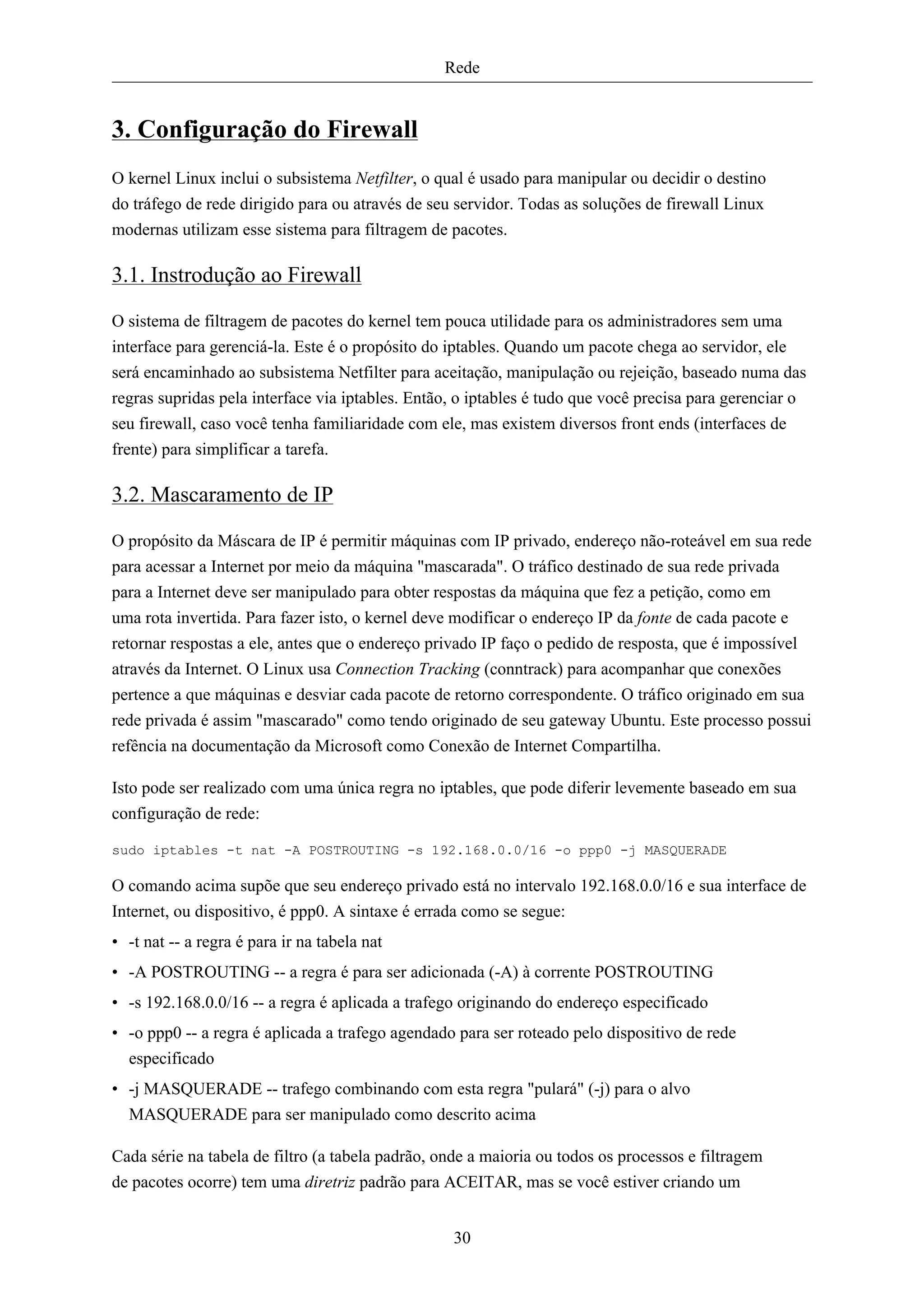 Rede


3. Configuração do Firewall
O kernel Linux inclui o subsistema Netfilter, o qual é usado para manipular ou decidir o destino
do tráfego de rede dirigido para ou através de seu servidor. Todas as soluções de firewall Linux
modernas utilizam esse sistema para filtragem de pacotes.

3.1. Instrodução ao Firewall

O sistema de filtragem de pacotes do kernel tem pouca utilidade para os administradores sem uma
interface para gerenciá-la. Este é o propósito do iptables. Quando um pacote chega ao servidor, ele
será encaminhado ao subsistema Netfilter para aceitação, manipulação ou rejeição, baseado numa das
regras supridas pela interface via iptables. Então, o iptables é tudo que você precisa para gerenciar o
seu firewall, caso você tenha familiaridade com ele, mas existem diversos front ends (interfaces de
frente) para simplificar a tarefa.

3.2. Mascaramento de IP

O propósito da Máscara de IP é permitir máquinas com IP privado, endereço não-roteável em sua rede
para acessar a Internet por meio da máquina "mascarada". O tráfico destinado de sua rede privada
para a Internet deve ser manipulado para obter respostas da máquina que fez a petição, como em
uma rota invertida. Para fazer isto, o kernel deve modificar o endereço IP da fonte de cada pacote e
retornar respostas a ele, antes que o endereço privado IP faço o pedido de resposta, que é impossível
através da Internet. O Linux usa Connection Tracking (conntrack) para acompanhar que conexões
pertence a que máquinas e desviar cada pacote de retorno correspondente. O tráfico originado em sua
rede privada é assim "mascarado" como tendo originado de seu gateway Ubuntu. Este processo possui
refência na documentação da Microsoft como Conexão de Internet Compartilha.

Isto pode ser realizado com uma única regra no iptables, que pode diferir levemente baseado em sua
configuração de rede:

sudo iptables -t nat -A POSTROUTING -s 192.168.0.0/16 -o ppp0 -j MASQUERADE

O comando acima supõe que seu endereço privado está no intervalo 192.168.0.0/16 e sua interface de
Internet, ou dispositivo, é ppp0. A sintaxe é errada como se segue:
• -t nat -- a regra é para ir na tabela nat
• -A POSTROUTING -- a regra é para ser adicionada (-A) à corrente POSTROUTING
• -s 192.168.0.0/16 -- a regra é aplicada a trafego originando do endereço especificado
• -o ppp0 -- a regra é aplicada a trafego agendado para ser roteado pelo dispositivo de rede
  especificado
• -j MASQUERADE -- trafego combinando com esta regra "pulará" (-j) para o alvo
  MASQUERADE para ser manipulado como descrito acima

Cada série na tabela de filtro (a tabela padrão, onde a maioria ou todos os processos e filtragem
de pacotes ocorre) tem uma diretriz padrão para ACEITAR, mas se você estiver criando um


                                                  30
 