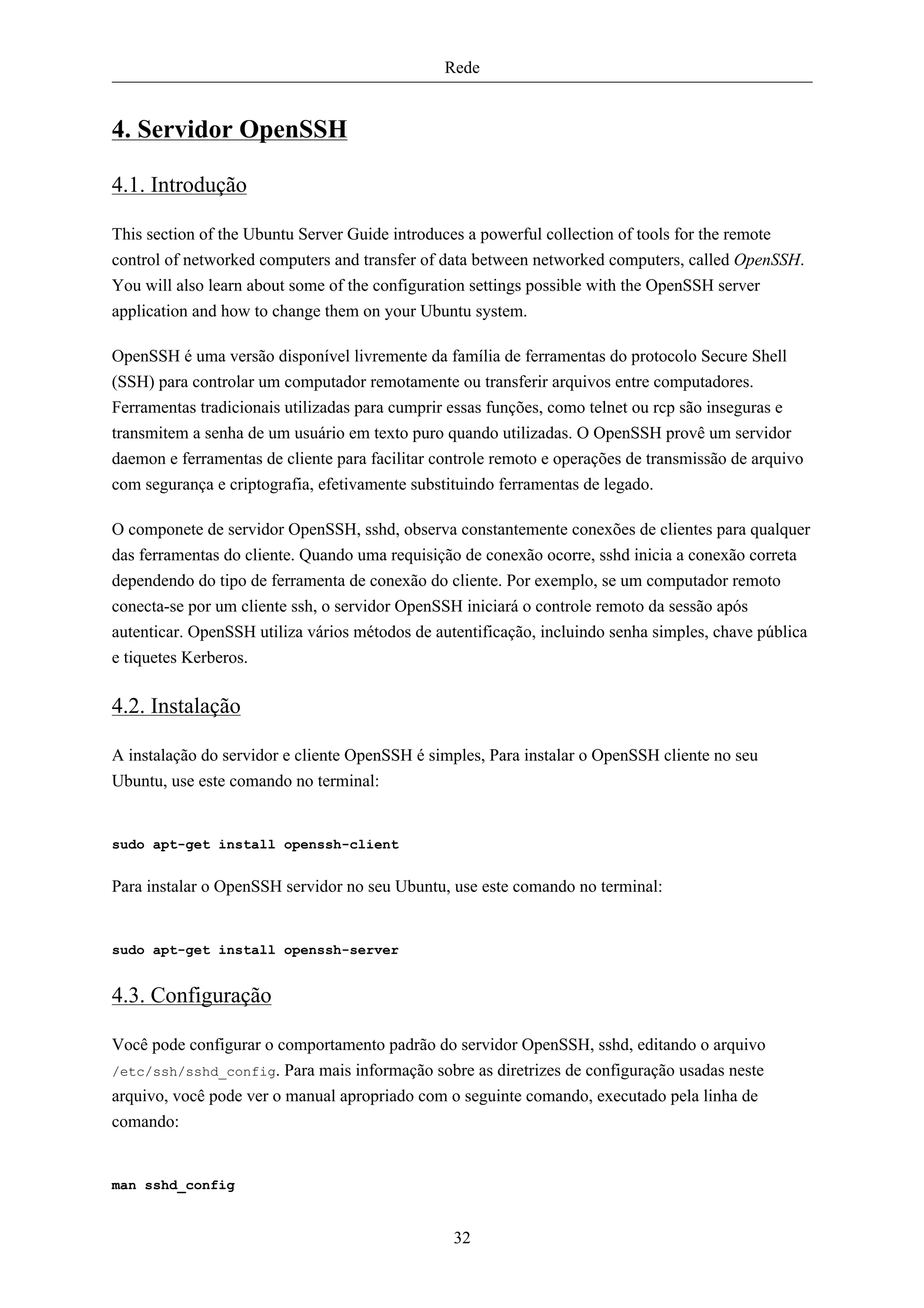 Rede


4. Servidor OpenSSH

4.1. Introdução

This section of the Ubuntu Server Guide introduces a powerful collection of tools for the remote
control of networked computers and transfer of data between networked computers, called OpenSSH.
You will also learn about some of the configuration settings possible with the OpenSSH server
application and how to change them on your Ubuntu system.

OpenSSH é uma versão disponível livremente da família de ferramentas do protocolo Secure Shell
(SSH) para controlar um computador remotamente ou transferir arquivos entre computadores.
Ferramentas tradicionais utilizadas para cumprir essas funções, como telnet ou rcp são inseguras e
transmitem a senha de um usuário em texto puro quando utilizadas. O OpenSSH provê um servidor
daemon e ferramentas de cliente para facilitar controle remoto e operações de transmissão de arquivo
com segurança e criptografia, efetivamente substituindo ferramentas de legado.

O componete de servidor OpenSSH, sshd, observa constantemente conexões de clientes para qualquer
das ferramentas do cliente. Quando uma requisição de conexão ocorre, sshd inicia a conexão correta
dependendo do tipo de ferramenta de conexão do cliente. Por exemplo, se um computador remoto
conecta-se por um cliente ssh, o servidor OpenSSH iniciará o controle remoto da sessão após
autenticar. OpenSSH utiliza vários métodos de autentificação, incluindo senha simples, chave pública
e tiquetes Kerberos.

4.2. Instalação

A instalação do servidor e cliente OpenSSH é simples, Para instalar o OpenSSH cliente no seu
Ubuntu, use este comando no terminal:


sudo apt-get install openssh-client


Para instalar o OpenSSH servidor no seu Ubuntu, use este comando no terminal:


sudo apt-get install openssh-server


4.3. Configuração

Você pode configurar o comportamento padrão do servidor OpenSSH, sshd, editando o arquivo
/etc/ssh/sshd_config. Para mais informação sobre as diretrizes de configuração usadas neste
arquivo, você pode ver o manual apropriado com o seguinte comando, executado pela linha de
comando:


man sshd_config


                                                 32
 