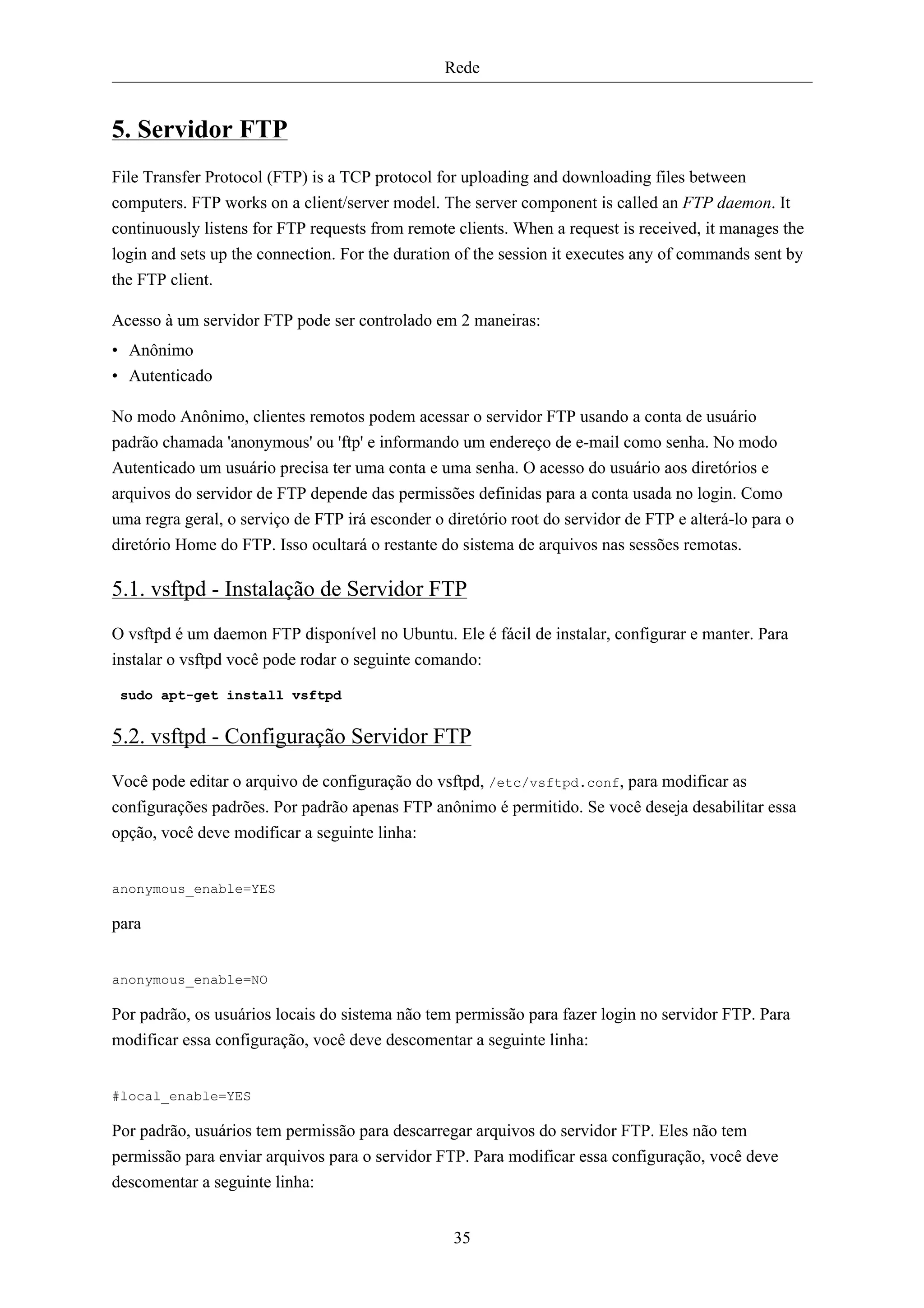 Rede


5. Servidor FTP
File Transfer Protocol (FTP) is a TCP protocol for uploading and downloading files between
computers. FTP works on a client/server model. The server component is called an FTP daemon. It
continuously listens for FTP requests from remote clients. When a request is received, it manages the
login and sets up the connection. For the duration of the session it executes any of commands sent by
the FTP client.

Acesso à um servidor FTP pode ser controlado em 2 maneiras:
• Anônimo
• Autenticado

No modo Anônimo, clientes remotos podem acessar o servidor FTP usando a conta de usuário
padrão chamada 'anonymous' ou 'ftp' e informando um endereço de e-mail como senha. No modo
Autenticado um usuário precisa ter uma conta e uma senha. O acesso do usuário aos diretórios e
arquivos do servidor de FTP depende das permissões definidas para a conta usada no login. Como
uma regra geral, o serviço de FTP irá esconder o diretório root do servidor de FTP e alterá-lo para o
diretório Home do FTP. Isso ocultará o restante do sistema de arquivos nas sessões remotas.

5.1. vsftpd - Instalação de Servidor FTP
O vsftpd é um daemon FTP disponível no Ubuntu. Ele é fácil de instalar, configurar e manter. Para
instalar o vsftpd você pode rodar o seguinte comando:

 sudo apt-get install vsftpd


5.2. vsftpd - Configuração Servidor FTP
Você pode editar o arquivo de configuração do vsftpd, /etc/vsftpd.conf, para modificar as
configurações padrões. Por padrão apenas FTP anônimo é permitido. Se você deseja desabilitar essa
opção, você deve modificar a seguinte linha:


anonymous_enable=YES

para


anonymous_enable=NO

Por padrão, os usuários locais do sistema não tem permissão para fazer login no servidor FTP. Para
modificar essa configuração, você deve descomentar a seguinte linha:


#local_enable=YES

Por padrão, usuários tem permissão para descarregar arquivos do servidor FTP. Eles não tem
permissão para enviar arquivos para o servidor FTP. Para modificar essa configuração, você deve
descomentar a seguinte linha:


                                                  35
 