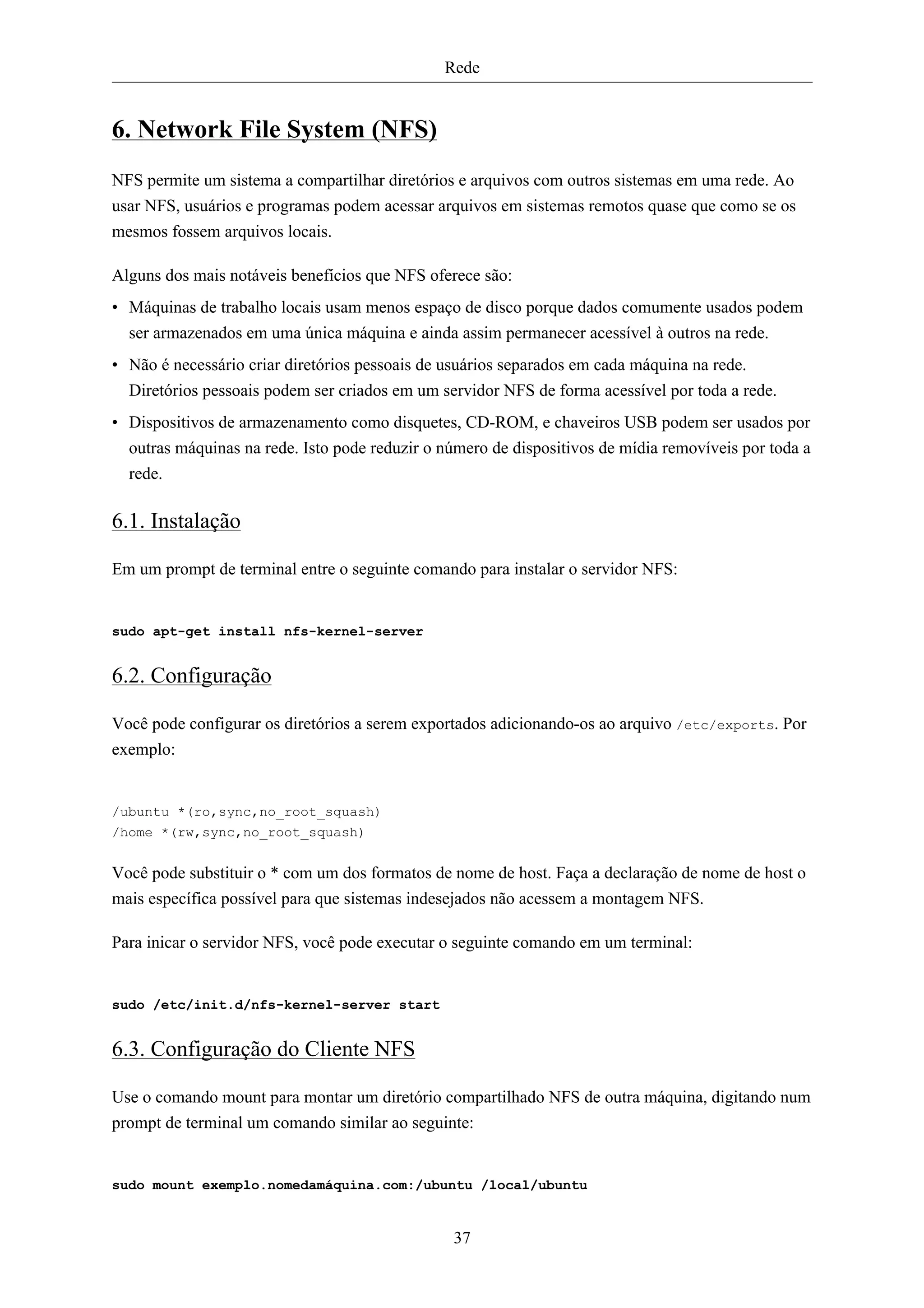 Rede


6. Network File System (NFS)
NFS permite um sistema a compartilhar diretórios e arquivos com outros sistemas em uma rede. Ao
usar NFS, usuários e programas podem acessar arquivos em sistemas remotos quase que como se os
mesmos fossem arquivos locais.

Alguns dos mais notáveis benefícios que NFS oferece são:
• Máquinas de trabalho locais usam menos espaço de disco porque dados comumente usados podem
  ser armazenados em uma única máquina e ainda assim permanecer acessível à outros na rede.
• Não é necessário criar diretórios pessoais de usuários separados em cada máquina na rede.
  Diretórios pessoais podem ser criados em um servidor NFS de forma acessível por toda a rede.
• Dispositivos de armazenamento como disquetes, CD-ROM, e chaveiros USB podem ser usados por
  outras máquinas na rede. Isto pode reduzir o número de dispositivos de mídia removíveis por toda a
  rede.

6.1. Instalação

Em um prompt de terminal entre o seguinte comando para instalar o servidor NFS:


sudo apt-get install nfs-kernel-server


6.2. Configuração

Você pode configurar os diretórios a serem exportados adicionando-os ao arquivo /etc/exports. Por
exemplo:


/ubuntu *(ro,sync,no_root_squash)
/home *(rw,sync,no_root_squash)


Você pode substituir o * com um dos formatos de nome de host. Faça a declaração de nome de host o
mais específica possível para que sistemas indesejados não acessem a montagem NFS.

Para inicar o servidor NFS, você pode executar o seguinte comando em um terminal:


sudo /etc/init.d/nfs-kernel-server start


6.3. Configuração do Cliente NFS

Use o comando mount para montar um diretório compartilhado NFS de outra máquina, digitando num
prompt de terminal um comando similar ao seguinte:


sudo mount exemplo.nomedamáquina.com:/ubuntu /local/ubuntu


                                                37
 