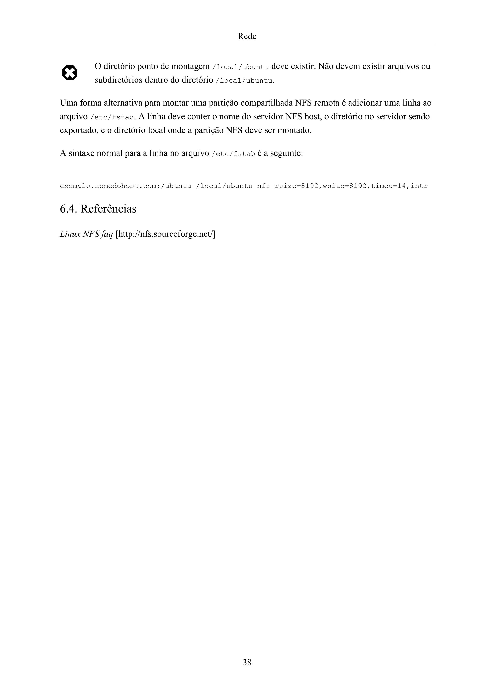 Rede


         O diretório ponto de montagem /local/ubuntu deve existir. Não devem existir arquivos ou
         subdiretórios dentro do diretório /local/ubuntu.

Uma forma alternativa para montar uma partição compartilhada NFS remota é adicionar uma linha ao
arquivo /etc/fstab. A linha deve conter o nome do servidor NFS host, o diretório no servidor sendo
exportado, e o diretório local onde a partição NFS deve ser montado.

A sintaxe normal para a linha no arquivo /etc/fstab é a seguinte:


exemplo.nomedohost.com:/ubuntu /local/ubuntu nfs rsize=8192,wsize=8192,timeo=14,intr


6.4. Referências

Linux NFS faq [http://nfs.sourceforge.net/]




                                                38
 