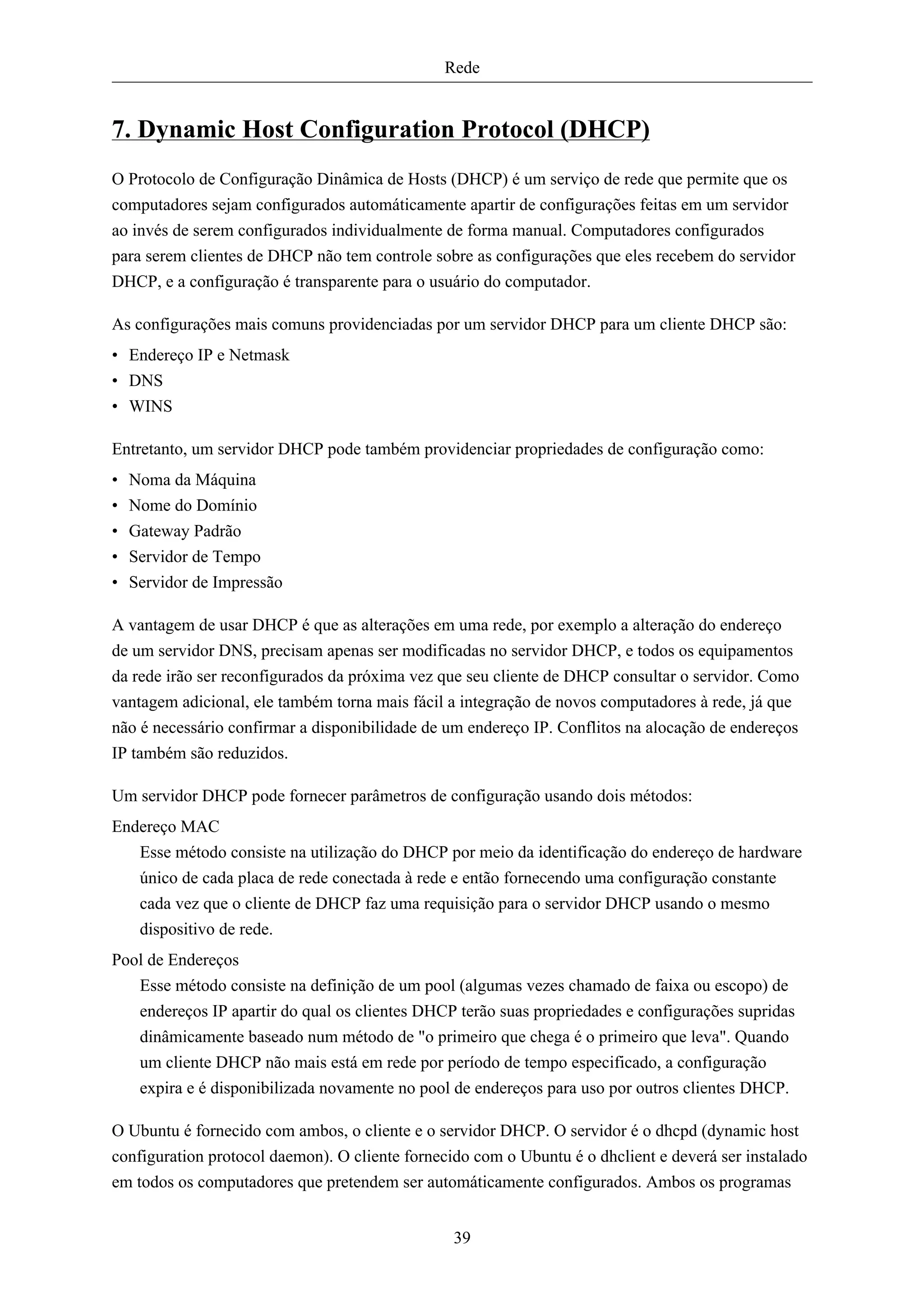 Rede


7. Dynamic Host Configuration Protocol (DHCP)
O Protocolo de Configuração Dinâmica de Hosts (DHCP) é um serviço de rede que permite que os
computadores sejam configurados automáticamente apartir de configurações feitas em um servidor
ao invés de serem configurados individualmente de forma manual. Computadores configurados
para serem clientes de DHCP não tem controle sobre as configurações que eles recebem do servidor
DHCP, e a configuração é transparente para o usuário do computador.

As configurações mais comuns providenciadas por um servidor DHCP para um cliente DHCP são:
• Endereço IP e Netmask
• DNS
• WINS

Entretanto, um servidor DHCP pode também providenciar propriedades de configuração como:
•   Noma da Máquina
•   Nome do Domínio
•   Gateway Padrão
•   Servidor de Tempo
•   Servidor de Impressão

A vantagem de usar DHCP é que as alterações em uma rede, por exemplo a alteração do endereço
de um servidor DNS, precisam apenas ser modificadas no servidor DHCP, e todos os equipamentos
da rede irão ser reconfigurados da próxima vez que seu cliente de DHCP consultar o servidor. Como
vantagem adicional, ele também torna mais fácil a integração de novos computadores à rede, já que
não é necessário confirmar a disponibilidade de um endereço IP. Conflitos na alocação de endereços
IP também são reduzidos.

Um servidor DHCP pode fornecer parâmetros de configuração usando dois métodos:
Endereço MAC
   Esse método consiste na utilização do DHCP por meio da identificação do endereço de hardware
   único de cada placa de rede conectada à rede e então fornecendo uma configuração constante
   cada vez que o cliente de DHCP faz uma requisição para o servidor DHCP usando o mesmo
   dispositivo de rede.
Pool de Endereços
   Esse método consiste na definição de um pool (algumas vezes chamado de faixa ou escopo) de
   endereços IP apartir do qual os clientes DHCP terão suas propriedades e configurações supridas
   dinâmicamente baseado num método de "o primeiro que chega é o primeiro que leva". Quando
   um cliente DHCP não mais está em rede por período de tempo especificado, a configuração
   expira e é disponibilizada novamente no pool de endereços para uso por outros clientes DHCP.

O Ubuntu é fornecido com ambos, o cliente e o servidor DHCP. O servidor é o dhcpd (dynamic host
configuration protocol daemon). O cliente fornecido com o Ubuntu é o dhclient e deverá ser instalado
em todos os computadores que pretendem ser automáticamente configurados. Ambos os programas


                                                 39
 