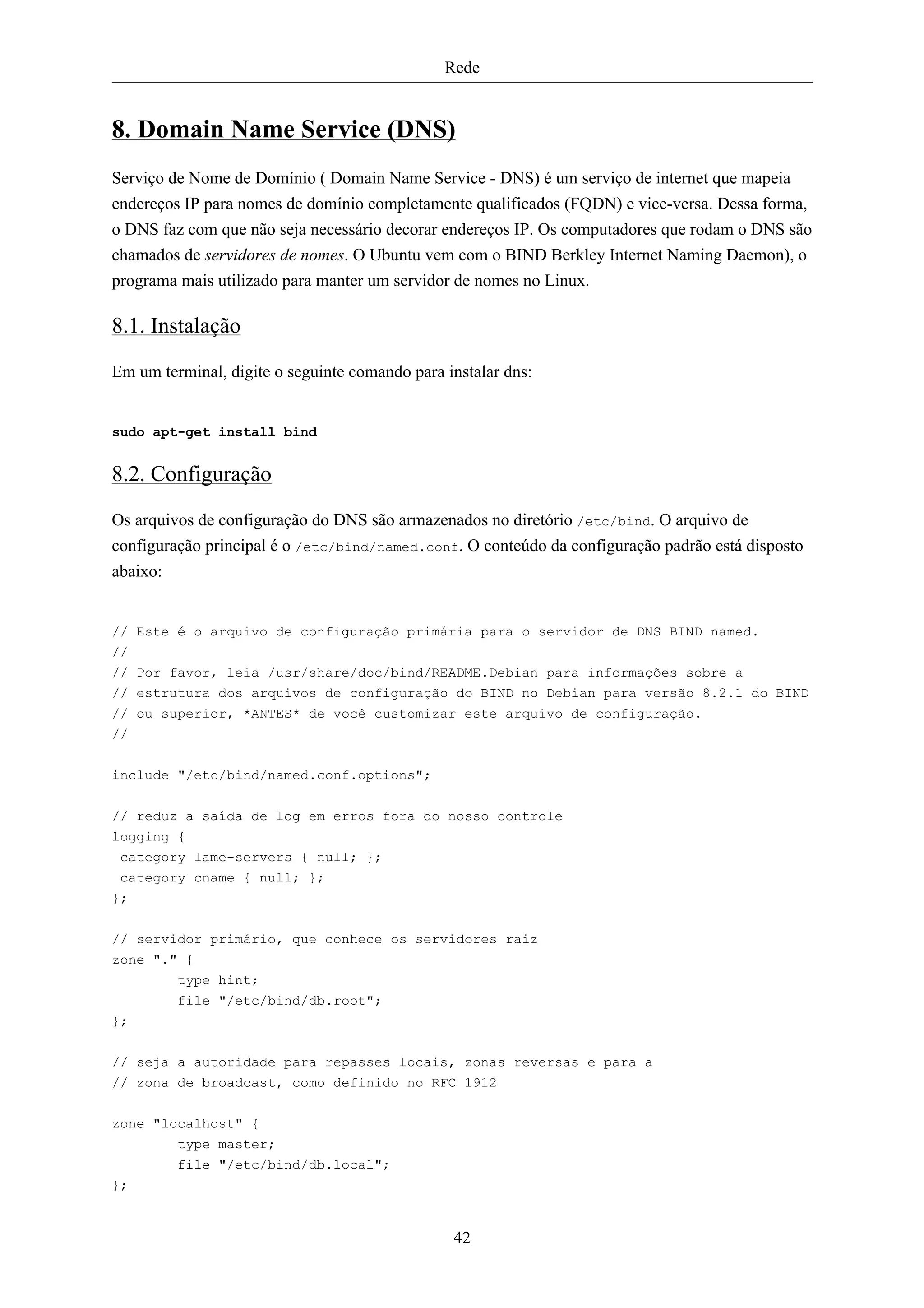 Rede


8. Domain Name Service (DNS)
Serviço de Nome de Domínio ( Domain Name Service - DNS) é um serviço de internet que mapeia
endereços IP para nomes de domínio completamente qualificados (FQDN) e vice-versa. Dessa forma,
o DNS faz com que não seja necessário decorar endereços IP. Os computadores que rodam o DNS são
chamados de servidores de nomes. O Ubuntu vem com o BIND Berkley Internet Naming Daemon), o
programa mais utilizado para manter um servidor de nomes no Linux.

8.1. Instalação
Em um terminal, digite o seguinte comando para instalar dns:


sudo apt-get install bind


8.2. Configuração
Os arquivos de configuração do DNS são armazenados no diretório /etc/bind. O arquivo de
configuração principal é o /etc/bind/named.conf. O conteúdo da configuração padrão está disposto
abaixo:


// Este é o arquivo de configuração primária para o servidor de DNS BIND named.
//
// Por favor, leia /usr/share/doc/bind/README.Debian para informações sobre a
// estrutura dos arquivos de configuração do BIND no Debian para versão 8.2.1 do BIND
// ou superior, *ANTES* de você customizar este arquivo de configuração.
//


include "/etc/bind/named.conf.options";

// reduz a saída de log em erros fora do nosso controle
logging {
 category lame-servers { null; };
 category cname { null; };
};


// servidor primário, que conhece os servidores raiz
zone "." {
        type hint;
         file "/etc/bind/db.root";
};


// seja a autoridade para repasses locais, zonas reversas e para a
// zona de broadcast, como definido no RFC 1912


zone "localhost" {
         type master;
         file "/etc/bind/db.local";
};


                                                42
 