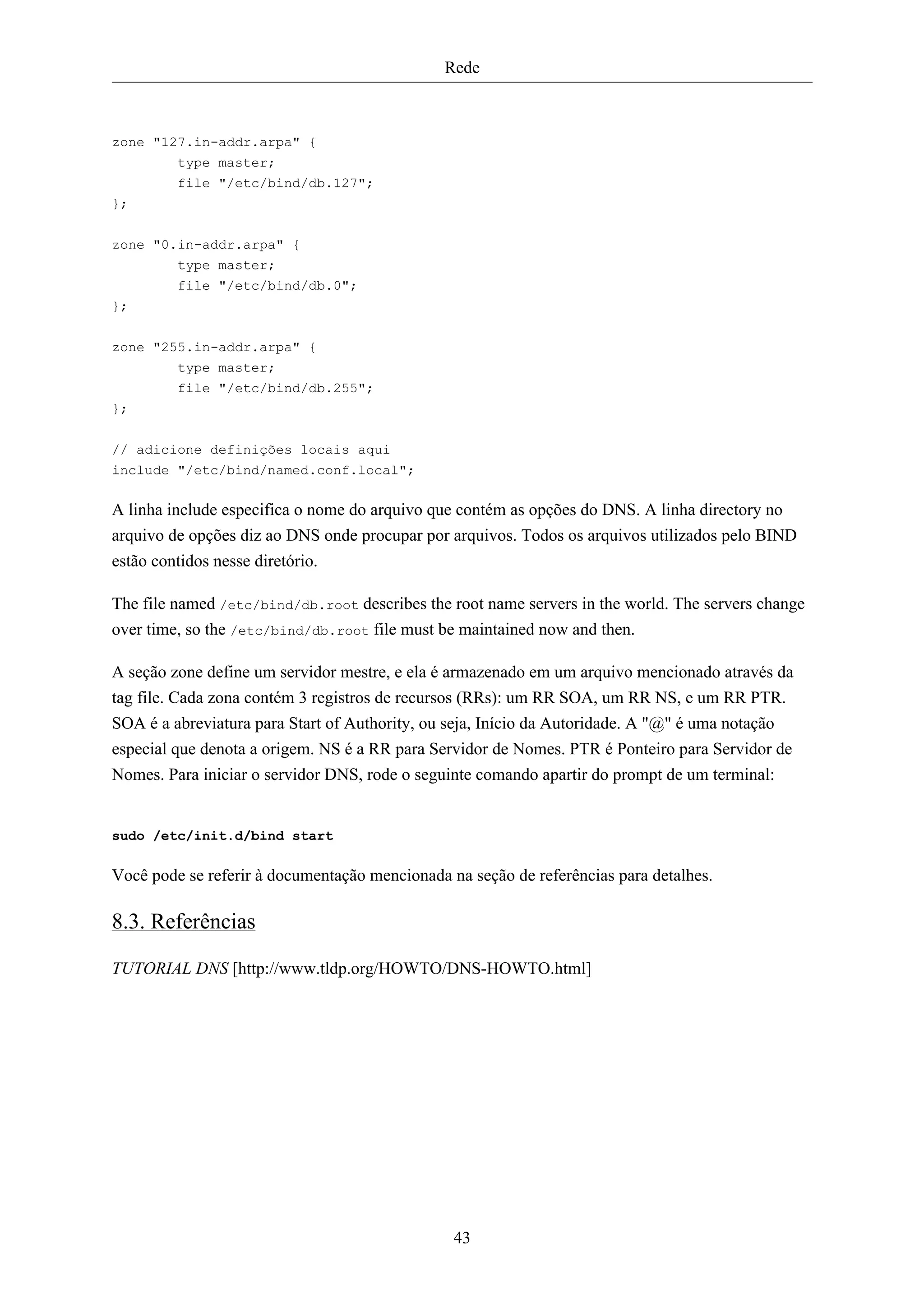 Rede



zone "127.in-addr.arpa" {
        type master;
        file "/etc/bind/db.127";
};

zone "0.in-addr.arpa" {
         type master;
         file "/etc/bind/db.0";
};


zone "255.in-addr.arpa" {
        type master;
        file "/etc/bind/db.255";
};

// adicione definições locais aqui
include "/etc/bind/named.conf.local";

A linha include especifica o nome do arquivo que contém as opções do DNS. A linha directory no
arquivo de opções diz ao DNS onde procupar por arquivos. Todos os arquivos utilizados pelo BIND
estão contidos nesse diretório.

The file named /etc/bind/db.root describes the root name servers in the world. The servers change
over time, so the /etc/bind/db.root file must be maintained now and then.

A seção zone define um servidor mestre, e ela é armazenado em um arquivo mencionado através da
tag file. Cada zona contém 3 registros de recursos (RRs): um RR SOA, um RR NS, e um RR PTR.
SOA é a abreviatura para Start of Authority, ou seja, Início da Autoridade. A "@" é uma notação
especial que denota a origem. NS é a RR para Servidor de Nomes. PTR é Ponteiro para Servidor de
Nomes. Para iniciar o servidor DNS, rode o seguinte comando apartir do prompt de um terminal:


sudo /etc/init.d/bind start

Você pode se referir à documentação mencionada na seção de referências para detalhes.

8.3. Referências

TUTORIAL DNS [http://www.tldp.org/HOWTO/DNS-HOWTO.html]




                                                43
 