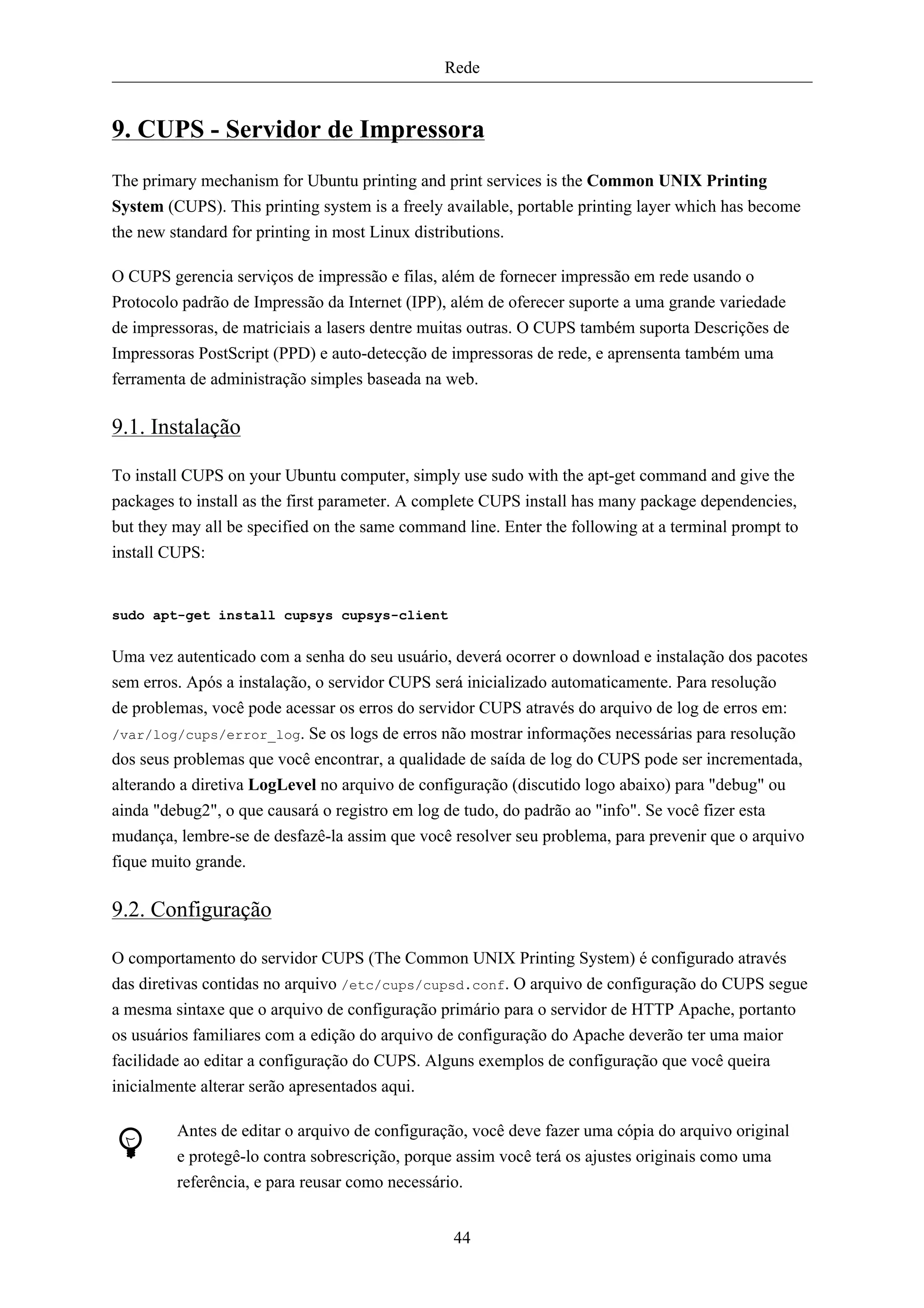 Rede


9. CUPS - Servidor de Impressora
The primary mechanism for Ubuntu printing and print services is the Common UNIX Printing
System (CUPS). This printing system is a freely available, portable printing layer which has become
the new standard for printing in most Linux distributions.

O CUPS gerencia serviços de impressão e filas, além de fornecer impressão em rede usando o
Protocolo padrão de Impressão da Internet (IPP), além de oferecer suporte a uma grande variedade
de impressoras, de matriciais a lasers dentre muitas outras. O CUPS também suporta Descrições de
Impressoras PostScript (PPD) e auto-detecção de impressoras de rede, e aprensenta também uma
ferramenta de administração simples baseada na web.

9.1. Instalação

To install CUPS on your Ubuntu computer, simply use sudo with the apt-get command and give the
packages to install as the first parameter. A complete CUPS install has many package dependencies,
but they may all be specified on the same command line. Enter the following at a terminal prompt to
install CUPS:


sudo apt-get install cupsys cupsys-client


Uma vez autenticado com a senha do seu usuário, deverá ocorrer o download e instalação dos pacotes
sem erros. Após a instalação, o servidor CUPS será inicializado automaticamente. Para resolução
de problemas, você pode acessar os erros do servidor CUPS através do arquivo de log de erros em:
/var/log/cups/error_log. Se os logs de erros não mostrar informações necessárias para resolução
dos seus problemas que você encontrar, a qualidade de saída de log do CUPS pode ser incrementada,
alterando a diretiva LogLevel no arquivo de configuração (discutido logo abaixo) para "debug" ou
ainda "debug2", o que causará o registro em log de tudo, do padrão ao "info". Se você fizer esta
mudança, lembre-se de desfazê-la assim que você resolver seu problema, para prevenir que o arquivo
fique muito grande.

9.2. Configuração

O comportamento do servidor CUPS (The Common UNIX Printing System) é configurado através
das diretivas contidas no arquivo /etc/cups/cupsd.conf. O arquivo de configuração do CUPS segue
a mesma sintaxe que o arquivo de configuração primário para o servidor de HTTP Apache, portanto
os usuários familiares com a edição do arquivo de configuração do Apache deverão ter uma maior
facilidade ao editar a configuração do CUPS. Alguns exemplos de configuração que você queira
inicialmente alterar serão apresentados aqui.

         Antes de editar o arquivo de configuração, você deve fazer uma cópia do arquivo original
         e protegê-lo contra sobrescrição, porque assim você terá os ajustes originais como uma
         referência, e para reusar como necessário.


                                                 44
 