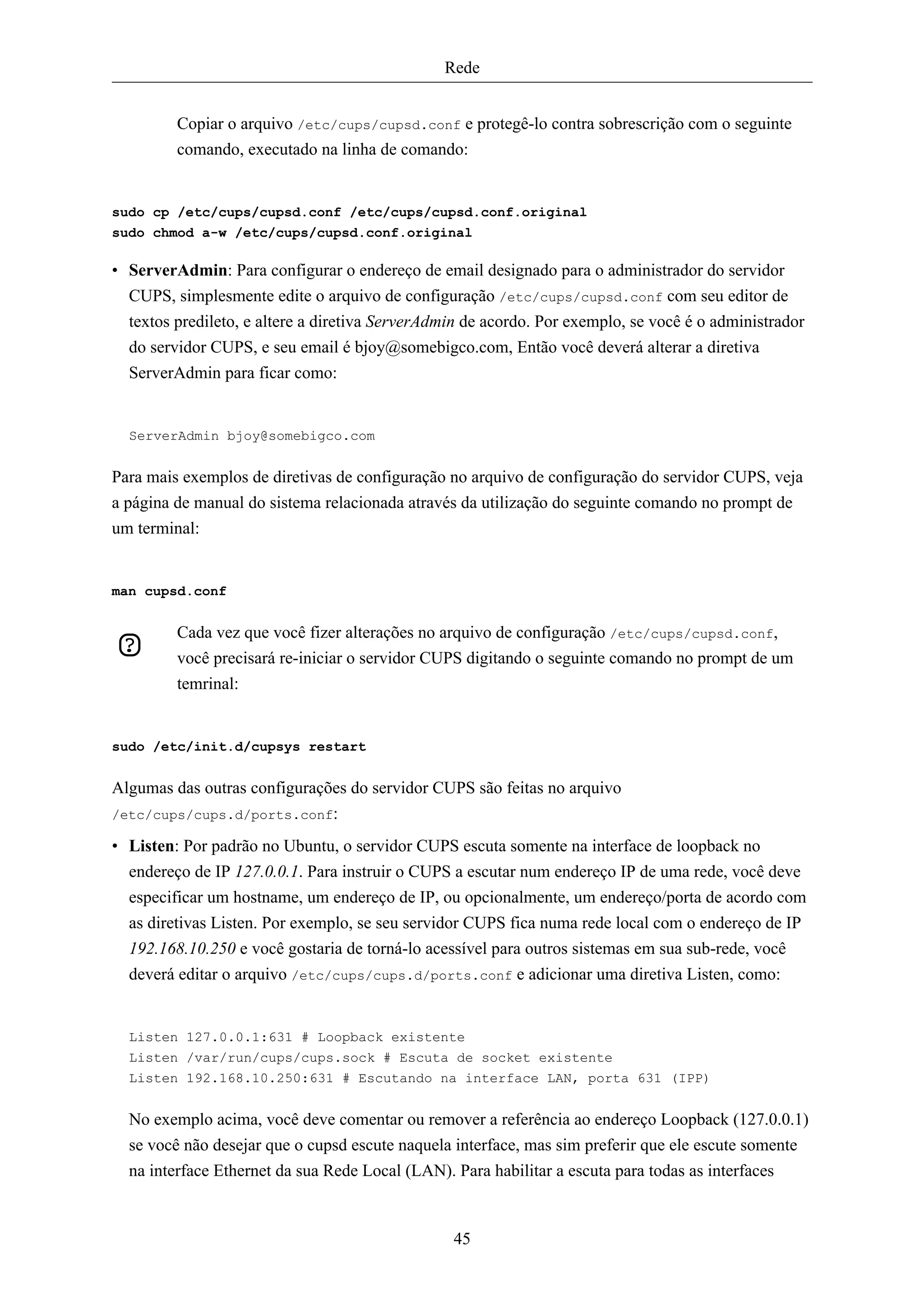 Rede


         Copiar o arquivo /etc/cups/cupsd.conf e protegê-lo contra sobrescrição com o seguinte
         comando, executado na linha de comando:


sudo cp /etc/cups/cupsd.conf /etc/cups/cupsd.conf.original
sudo chmod a-w /etc/cups/cupsd.conf.original

• ServerAdmin: Para configurar o endereço de email designado para o administrador do servidor
  CUPS, simplesmente edite o arquivo de configuração /etc/cups/cupsd.conf com seu editor de
  textos predileto, e altere a diretiva ServerAdmin de acordo. Por exemplo, se você é o administrador
  do servidor CUPS, e seu email é bjoy@somebigco.com, Então você deverá alterar a diretiva
  ServerAdmin para ficar como:


  ServerAdmin bjoy@somebigco.com


Para mais exemplos de diretivas de configuração no arquivo de configuração do servidor CUPS, veja
a página de manual do sistema relacionada através da utilização do seguinte comando no prompt de
um terminal:


man cupsd.conf


         Cada vez que você fizer alterações no arquivo de configuração /etc/cups/cupsd.conf,
         você precisará re-iniciar o servidor CUPS digitando o seguinte comando no prompt de um
         temrinal:


sudo /etc/init.d/cupsys restart


Algumas das outras configurações do servidor CUPS são feitas no arquivo
/etc/cups/cups.d/ports.conf:

• Listen: Por padrão no Ubuntu, o servidor CUPS escuta somente na interface de loopback no
  endereço de IP 127.0.0.1. Para instruir o CUPS a escutar num endereço IP de uma rede, você deve
  especificar um hostname, um endereço de IP, ou opcionalmente, um endereço/porta de acordo com
  as diretivas Listen. Por exemplo, se seu servidor CUPS fica numa rede local com o endereço de IP
  192.168.10.250 e você gostaria de torná-lo acessível para outros sistemas em sua sub-rede, você
  deverá editar o arquivo /etc/cups/cups.d/ports.conf e adicionar uma diretiva Listen, como:


  Listen 127.0.0.1:631 # Loopback existente
  Listen /var/run/cups/cups.sock # Escuta de socket existente
  Listen 192.168.10.250:631 # Escutando na interface LAN, porta 631 (IPP)


  No exemplo acima, você deve comentar ou remover a referência ao endereço Loopback (127.0.0.1)
  se você não desejar que o cupsd escute naquela interface, mas sim preferir que ele escute somente
  na interface Ethernet da sua Rede Local (LAN). Para habilitar a escuta para todas as interfaces


                                                 45
 