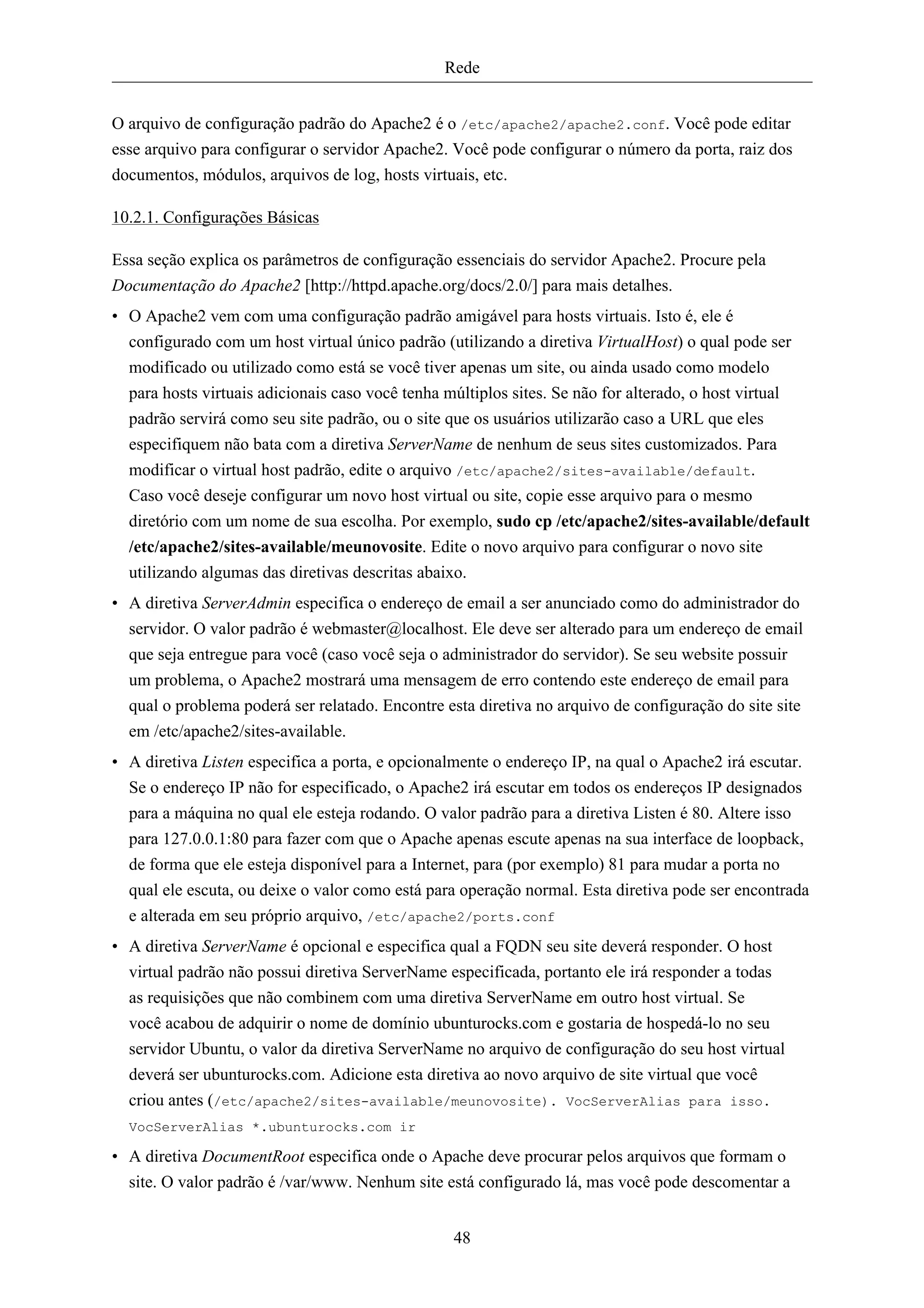 Rede


O arquivo de configuração padrão do Apache2 é o /etc/apache2/apache2.conf. Você pode editar
esse arquivo para configurar o servidor Apache2. Você pode configurar o número da porta, raiz dos
documentos, módulos, arquivos de log, hosts virtuais, etc.

10.2.1. Configurações Básicas

Essa seção explica os parâmetros de configuração essenciais do servidor Apache2. Procure pela
Documentação do Apache2 [http://httpd.apache.org/docs/2.0/] para mais detalhes.
• O Apache2 vem com uma configuração padrão amigável para hosts virtuais. Isto é, ele é
  configurado com um host virtual único padrão (utilizando a diretiva VirtualHost) o qual pode ser
  modificado ou utilizado como está se você tiver apenas um site, ou ainda usado como modelo
  para hosts virtuais adicionais caso você tenha múltiplos sites. Se não for alterado, o host virtual
  padrão servirá como seu site padrão, ou o site que os usuários utilizarão caso a URL que eles
  especifiquem não bata com a diretiva ServerName de nenhum de seus sites customizados. Para
  modificar o virtual host padrão, edite o arquivo /etc/apache2/sites-available/default.
  Caso você deseje configurar um novo host virtual ou site, copie esse arquivo para o mesmo
  diretório com um nome de sua escolha. Por exemplo, sudo cp /etc/apache2/sites-available/default
  /etc/apache2/sites-available/meunovosite. Edite o novo arquivo para configurar o novo site
  utilizando algumas das diretivas descritas abaixo.
• A diretiva ServerAdmin especifica o endereço de email a ser anunciado como do administrador do
  servidor. O valor padrão é webmaster@localhost. Ele deve ser alterado para um endereço de email
  que seja entregue para você (caso você seja o administrador do servidor). Se seu website possuir
  um problema, o Apache2 mostrará uma mensagem de erro contendo este endereço de email para
  qual o problema poderá ser relatado. Encontre esta diretiva no arquivo de configuração do site site
  em /etc/apache2/sites-available.
• A diretiva Listen especifica a porta, e opcionalmente o endereço IP, na qual o Apache2 irá escutar.
  Se o endereço IP não for especificado, o Apache2 irá escutar em todos os endereços IP designados
  para a máquina no qual ele esteja rodando. O valor padrão para a diretiva Listen é 80. Altere isso
  para 127.0.0.1:80 para fazer com que o Apache apenas escute apenas na sua interface de loopback,
  de forma que ele esteja disponível para a Internet, para (por exemplo) 81 para mudar a porta no
  qual ele escuta, ou deixe o valor como está para operação normal. Esta diretiva pode ser encontrada
  e alterada em seu próprio arquivo, /etc/apache2/ports.conf
• A diretiva ServerName é opcional e especifica qual a FQDN seu site deverá responder. O host
  virtual padrão não possui diretiva ServerName especificada, portanto ele irá responder a todas
  as requisições que não combinem com uma diretiva ServerName em outro host virtual. Se
  você acabou de adquirir o nome de domínio ubunturocks.com e gostaria de hospedá-lo no seu
  servidor Ubuntu, o valor da diretiva ServerName no arquivo de configuração do seu host virtual
  deverá ser ubunturocks.com. Adicione esta diretiva ao novo arquivo de site virtual que você
  criou antes (/etc/apache2/sites-available/meunovosite). VocServerAlias para isso.
  VocServerAlias *.ubunturocks.com ir

• A diretiva DocumentRoot especifica onde o Apache deve procurar pelos arquivos que formam o
  site. O valor padrão é /var/www. Nenhum site está configurado lá, mas você pode descomentar a


                                                 48
 