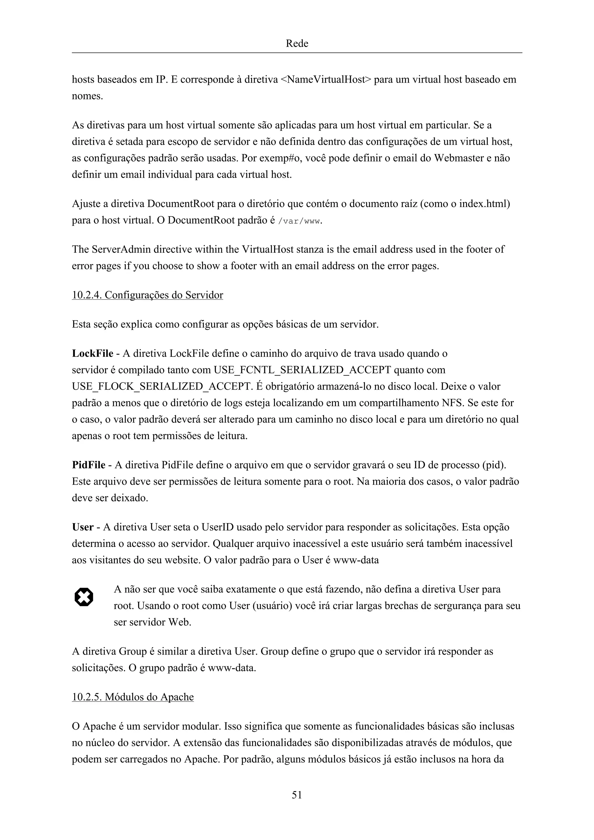 Rede


hosts baseados em IP. E corresponde à diretiva <NameVirtualHost> para um virtual host baseado em
nomes.

As diretivas para um host virtual somente são aplicadas para um host virtual em particular. Se a
diretiva é setada para escopo de servidor e não definida dentro das configurações de um virtual host,
as configurações padrão serão usadas. Por exemp#o, você pode definir o email do Webmaster e não
definir um email individual para cada virtual host.

Ajuste a diretiva DocumentRoot para o diretório que contém o documento raíz (como o index.html)
para o host virtual. O DocumentRoot padrão é /var/www.

The ServerAdmin directive within the VirtualHost stanza is the email address used in the footer of
error pages if you choose to show a footer with an email address on the error pages.

10.2.4. Configurações do Servidor

Esta seção explica como configurar as opções básicas de um servidor.

LockFile - A diretiva LockFile define o caminho do arquivo de trava usado quando o
servidor é compilado tanto com USE_FCNTL_SERIALIZED_ACCEPT quanto com
USE_FLOCK_SERIALIZED_ACCEPT. É obrigatório armazená-lo no disco local. Deixe o valor
padrão a menos que o diretório de logs esteja localizando em um compartilhamento NFS. Se este for
o caso, o valor padrão deverá ser alterado para um caminho no disco local e para um diretório no qual
apenas o root tem permissões de leitura.

PidFile - A diretiva PidFile define o arquivo em que o servidor gravará o seu ID de processo (pid).
Este arquivo deve ser permissões de leitura somente para o root. Na maioria dos casos, o valor padrão
deve ser deixado.

User - A diretiva User seta o UserID usado pelo servidor para responder as solicitações. Esta opção
determina o acesso ao servidor. Qualquer arquivo inacessível a este usuário será também inacessível
aos visitantes do seu website. O valor padrão para o User é www-data

         A não ser que você saiba exatamente o que está fazendo, não defina a diretiva User para
         root. Usando o root como User (usuário) você irá criar largas brechas de sergurança para seu
         ser servidor Web.

A diretiva Group é similar a diretiva User. Group define o grupo que o servidor irá responder as
solicitações. O grupo padrão é www-data.

10.2.5. Módulos do Apache

O Apache é um servidor modular. Isso significa que somente as funcionalidades básicas são inclusas
no núcleo do servidor. A extensão das funcionalidades são disponibilizadas através de módulos, que
podem ser carregados no Apache. Por padrão, alguns módulos básicos já estão inclusos na hora da


                                                  51
 