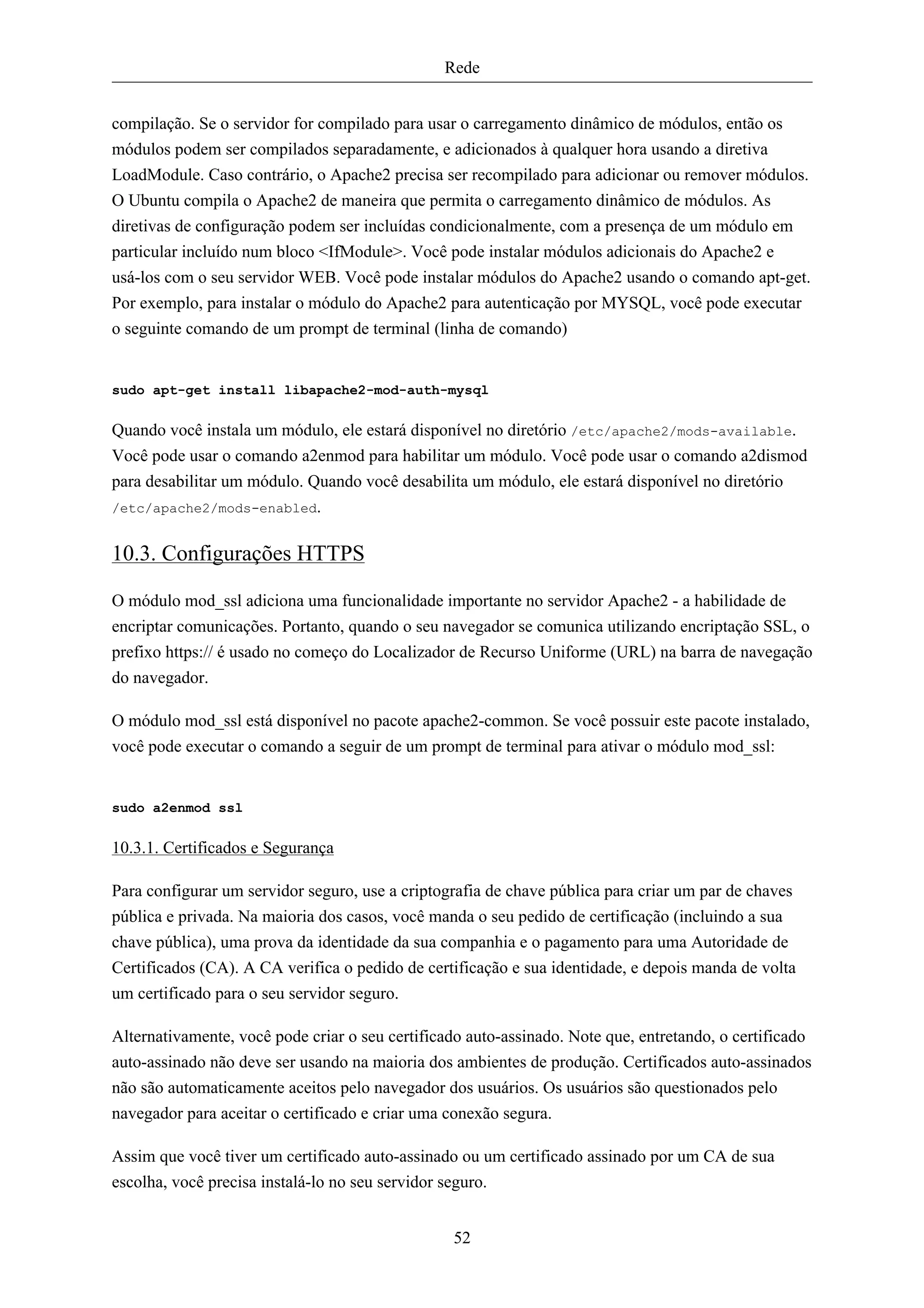 Rede


compilação. Se o servidor for compilado para usar o carregamento dinâmico de módulos, então os
módulos podem ser compilados separadamente, e adicionados à qualquer hora usando a diretiva
LoadModule. Caso contrário, o Apache2 precisa ser recompilado para adicionar ou remover módulos.
O Ubuntu compila o Apache2 de maneira que permita o carregamento dinâmico de módulos. As
diretivas de configuração podem ser incluídas condicionalmente, com a presença de um módulo em
particular incluído num bloco <IfModule>. Você pode instalar módulos adicionais do Apache2 e
usá-los com o seu servidor WEB. Você pode instalar módulos do Apache2 usando o comando apt-get.
Por exemplo, para instalar o módulo do Apache2 para autenticação por MYSQL, você pode executar
o seguinte comando de um prompt de terminal (linha de comando)


sudo apt-get install libapache2-mod-auth-mysql


Quando você instala um módulo, ele estará disponível no diretório /etc/apache2/mods-available.
Você pode usar o comando a2enmod para habilitar um módulo. Você pode usar o comando a2dismod
para desabilitar um módulo. Quando você desabilita um módulo, ele estará disponível no diretório
/etc/apache2/mods-enabled.


10.3. Configurações HTTPS

O módulo mod_ssl adiciona uma funcionalidade importante no servidor Apache2 - a habilidade de
encriptar comunicações. Portanto, quando o seu navegador se comunica utilizando encriptação SSL, o
prefixo https:// é usado no começo do Localizador de Recurso Uniforme (URL) na barra de navegação
do navegador.

O módulo mod_ssl está disponível no pacote apache2-common. Se você possuir este pacote instalado,
você pode executar o comando a seguir de um prompt de terminal para ativar o módulo mod_ssl:


sudo a2enmod ssl


10.3.1. Certificados e Segurança

Para configurar um servidor seguro, use a criptografia de chave pública para criar um par de chaves
pública e privada. Na maioria dos casos, você manda o seu pedido de certificação (incluindo a sua
chave pública), uma prova da identidade da sua companhia e o pagamento para uma Autoridade de
Certificados (CA). A CA verifica o pedido de certificação e sua identidade, e depois manda de volta
um certificado para o seu servidor seguro.

Alternativamente, você pode criar o seu certificado auto-assinado. Note que, entretando, o certificado
auto-assinado não deve ser usando na maioria dos ambientes de produção. Certificados auto-assinados
não são automaticamente aceitos pelo navegador dos usuários. Os usuários são questionados pelo
navegador para aceitar o certificado e criar uma conexão segura.

Assim que você tiver um certificado auto-assinado ou um certificado assinado por um CA de sua
escolha, você precisa instalá-lo no seu servidor seguro.


                                                 52
 